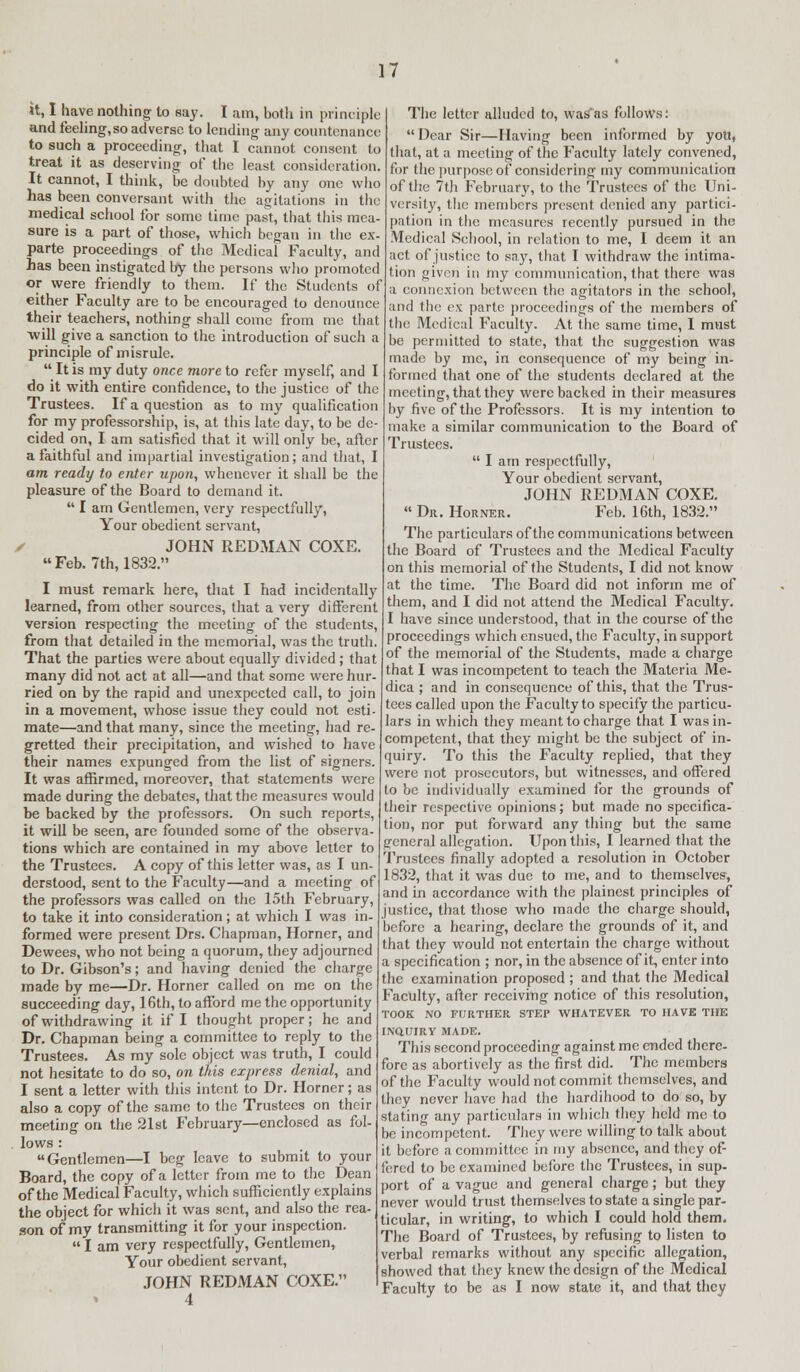 it, I have nothing to say. I am, both in principle and feeling,so adverse to lending any countenance to such a proceeding, that I cannot consent to treat it as deserving of the least consideration. It cannot, I think, be doubted by any one who has been conversant with the agitations in the medical school for some time past, that this mea- sure is a part of those, which began in the ex- parte proceedings of the Medical Faculty, and has been instigated by the persons who promoted or were friendly to them. If the Students of either Faculty are to be encouraged to denounce their teachers, nothing shall come from me that ■will give a sanction to the introduction of such a principle of misrule.  It is my duty once more to refer myself, and I do it with entire confidence, to the justice of the Trustees. If a question as to my qualification for my professorship, is, at this late day, to be de- cided on, I am satisfied that it will only be, after a faithful and impartial investigation; and that, I am ready to enter upon, whenever it shall be the pleasure of the Board to demand it.  I am Gentlemen, very respectfully, Your obedient servant, • JOHN REDMAN COXE. Feb. 7th, 1832. I must remark here, that I had incidentally learned, from other sources, that a very different version respecting the meeting of the students, from that detailed in the memorial, was the truth. That the parties were about equally divided ; that many did not act at all—and that some were hur- ried on by the rapid and unexpected call, to join in a movement, whose issue they could not esti- mate—and that many, since the meeting, had re- gretted their precipitation, and wished to have their names expunged from the list of signers. It was affirmed, moreover, that statements were made during the debates, that the measures would be backed by the professors. On such reports, it will be seen, arc founded some of the observa- tions which are contained in my above letter to the Trustees. A copy of this letter was, as I un- derstood, sent to the Faculty—and a meeting of the professors was called on the 15th February, to take it into consideration; at which I was in- formed were present Drs. Chapman, Horner, and Dewees, who not being a quorum, they adjourned to Dr. Gibson's; and having denied the charge made by me—Dr. Horner called on me on the succeeding day, 16th, to afford me the opportunity of withdrawing it if I thought proper; he and Dr. Chapman being a committee to reply to the Trustees. As my sole object was truth, I could not hesitate to do so, on tftis express denial, and I sent a letter with this intent to Dr. Horner; as also a copy of the same to the Trustees on their meeting on the 21st February—enclosed as fol- lows : Gentlemen—I beg leave to submit to your Board, the copy of a letter from me to the Dean of the Medical Faculty, which sufficiently explains the object for which it was sent, and also the rea- son of my transmitting it for your inspection.  I am very respectfully, Gentlemen, Your obedient servant, JOHN REDMAN COXE. 4 The letter alluded to, wasfas follows: Dear Sir—Having been informed by yott, that, at a meeting of the Faculty lately convened, for the purpose of considering my communication of the 7th February, to the Trustees of the Uni- versity, the members present denied any partici- pation in the measures recently pursued in the Medical School, in relation to me, I deem it an act of justice to say, that I withdraw the intima- tion given in my communication, that there was a connexion between the agitators in the school, and the ex parte proceedings of the members of the Medical Faculty. At the same time, I must be permitted to state, that the suggestion was made by me, in consequence of my being in- formed that one of the students declared at the meeting, that they were backed in their measures by five of the Professors. It is my intention to make a similar communication to the Board of Trustees.  I am respectfully, Your obedient servant, JOHN REDMAN COXE.  Dr. Horner. Feb. 16th, 1832. The particulars of the communications between the Board of Trustees and the Medical Faculty on this memorial of the Students, I did not know at the time. The Board did not inform me of them, and I did not attend the Medical Faculty. I have since understood, that in the course of the proceedings which ensued, the Faculty, in support of the memorial of the Students, made a charge that I was incompetent to teach the Materia Me- dica ; and in consequence of this, that the Trus- tees called upon the Faculty to specify the particu- lars in which they meant to charge that I was in- competent, that they might be the subject of in- quiry. To this the Faculty replied, that they were not prosecutors, but witnesses, and offered to be individually examined for the grounds of their respective opinions; but made no specifica- tion, nor put forward any thing but the same general allegation. Upon this, I learned that the Trustees finally adopted a resolution in October 1832, that it was due to me, and to themselves, and in accordance with the plainest principles of justice, that those who made the charge should, before a hearing, declare the grounds of it, and that they would not entertain the charge without a specification ; nor, in the absence of it, enter into the examination proposed ; and that the Medical Faculty, after receiving notice of this resolution, TOOK NO FURTHER STEP WHATEVER TO HAVE THE INQUIRY MADE. This second proceeding against me ended there- fore as abortively as the first did. The members of the Faculty would not commit themselves, and they never have had the hardihood to do so, by stating any particulars in which they held me to be incompetent. They were willing to talk about it before a committee in my absence, and they of- fered to be examined before the Trustees, in sup- port of a vague and general charge; but they never would trust themselves to state a single par- ticular, in writing, to which I could hold them. The Board of Trustees, by refusing to listen to verbal remarks without any specific allegation, showed that they knew the design of the Medical Faculty to be as I now state it, and that they