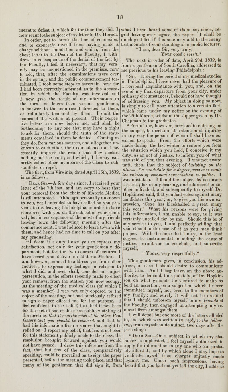 meant to defeat it, which for the time they did. 1 now recurtothesubject of my letterto Dr. Horner. In order, not to break the line of connexion, and to exonerate myself from having made a charge without foundation, and which, from the above letter to the Dean of the Faculty, I with- drew, in consequence of the denial of the fact by the Faculty, I feel it necessary, that my vera- city may be unquestioned in the premises, now to add, that, after the examinations were over in the spring, and the public commencement ter- minated, I took some steps to ascertain how far I had been correctly informed, as to the accusa- tion in which the Faculty was involved, and I now give the result of my information in the form of leters from various gentlemen, in 'answer to the inquiries I directed to them, or voluntarily tendered by them. I omit the names of the writers at present. Their respec- tive letters are now before me, and shall be forthcoming to any one that may have a right to ask for them, should the truth of the state- ments contained in them be denied. Coming as they do, from various sources, and altogether un- known to each other, their coincidence must ne- cessarily impress the reader that they declare nothing but the truth; and which, I hereby ear- nestly solicit other members of the Class to sub- stantiate, or repel. The first, from Virginia, dated April 16th, 1832, is as follows:  Dear Sir—A few days since, I received your letter of the 7th inst. and am sorry to hear that your removal from the chair of Materia Medica is still attempted. Although personally unknown to you, yet I intended to have called on you pre- vious to my leaving Philadelphia, in order to have conversed with you on the subject of your remo- val ; but in consequence of the most of my friends leaving town the following morning after the commencement, I was induced to leave town with them, and hence had no time to call on you after my graduating.  I deem it a duty I owe you to express my satisfaction, not only for your gentlemanly de- portment, but for the two courses of lectures I have heard you deliver on Materia Medica. I am, however, induced to address you from other motives; to express my feelings in relation to what I did, and ever shall, consider an unjust persecution, in the efforts recently made to effect your removal from the station you now occupy. At the meeting of the medical class (of which I was a member) I was not only opposed to the object of the meeting, but had previously refused to sign a paper offered me for the purpose. I feel confident in the belief, that had it not been for the fact of one of the class publicly stating at the meeting, that it was the wish of the other Pro- fessors that you should be removed, and that he had his information from a source that might be relied on; I repeat my belief, that had it not been for this statement publicly made to the class, the resolution brought forward against you would not have passed. I draw this inference from the fact, that but few of the class, comparatively speaking, could be prevailed on to sign the paper what I have heard some of them say since, re- gret having ever signed the paper. I shall be much gratified if this note may add to the many testimonials of your standing as a public lecturer.  I am, dear Sir, very truly, Your obed't serv't. The next in order of date, April 23d, 1832, is from a gentleman of South Carolina, addressed to me previous to his leaving Philadelphia : Sir—During the period of my medical studies in Philadelphia, I have never had the pleasure of a personal acquaintance with you, and, on the eve of my final departure from your city, under ordinary circumstances, I should not have thought of addressing you. My object in doing so now, is simply to call your attention to a certain fact, which came under my notice on the evening of the 29th March, whilst at the supper given by Dr. Chapman to the graduates.  Permit me, however, previous to entering on the subject, to disclaim all intention of injuring in any way the person of whom I shall have oc- casion to speak. From the efforts which were made during the last winter to remove you from the situation which you hold, I conceive it my duty, as an act of justice, to inform you of what was said of you that evening. I was not aware until then, that the subject of balloting on the fitness of a candidate for a degree, was ever made the subject of common conversation in public. I was mistaken. I found the subject by no means a secret; for in my hearing, and addressed to an- other individual, and subsequently to myself, Dr. Hopkinson said, that you had voted against many candidates this year; or, to give you his own ex- pression, 'Coxe has blackballed a great many this year.' What his reasons were for giving this information, I am unable to say, as it was certainly uncalled for by me. Should this be of any service to you, I am perfectly willing that you should make use of it as you may think proper. With the hope that I may, in the least degree, be instrumental in aiding the cause of justice, permit me to conclude, and subscribe myself,  Yours, very respectfully. This gentleman gives, in conclusion, his ad- dress, in case I should desire to communicate with him. And I beg leave, on the above au- thority, to demand, thus publicly, of Dr. Hopkin- son, on what grounds he ventured to make so bold an assertion, on a subject on which I never committed myself, not even to the members of my family; and surely it will not be credited that I should unbosom myself to my friends of the Faculty, then engaged in attempting my re- moval from amongst them. I will detail but one more of the letters alluded to, and which was written in reply to the follow- ing, from myself to its author, two days after the preceding:  Dear Sir—On a subject in which my cha- racter is implicated, I feel myself authorized to apply for information to any one who can proba- bly afford it; and by which alone I may hope to vindicate myself from charges unjustly made presented, before the meeting took place, and that against me. Under such impressions, having many of the gentlemen that did sign it, from' heard that you had not yet left the city, I address