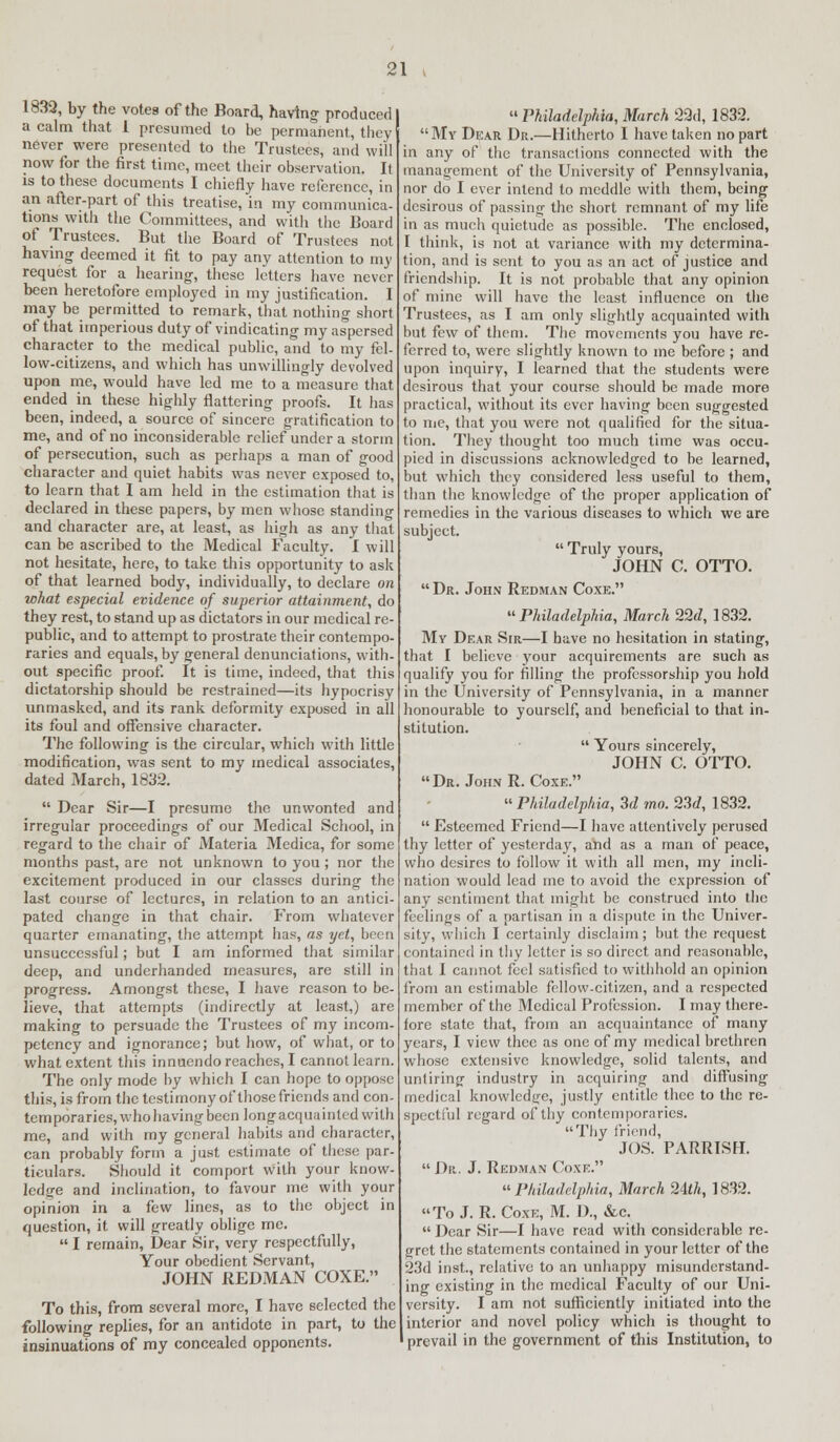 1832, by the votes of the Board, having produced a calm that 1 presumed to be permanent, they never were presented to the Trustees, and will now for the first time, meet their observation. It is to these documents I chiefly have reference, in an after-part of this treatise, in my communica- tions with the Committees, and with the Board of Trustees. But the Board of Trustees not having deemed it fit to pay any attention to my request for a hearing, these letters have never been heretofore employed in my justification. I may be permitted to remark, that nothing short of that imperious duty of vindicating my aspersed character to the medical public, and to my fel- low-citizens, and which has unwillingly devolved upon me, would have led me to a measure that ended in these highly flattering proofs. It has been, indeed, a source of sincere gratification to me, and of no inconsiderable relief under a storm of persecution, such as perhaps a man of good character and quiet habits was never exposed to, to learn that I am held in the estimation that is declared in these papers, by men whose standing and character are, at least, as high as any that can be ascribed to the Medical Faculty. I will not hesitate, here, to take this opportunity to ask of that learned body, individually, to declare on what especial evidence of superior attainment, do they rest, to stand up as dictators in our medical re- public, and to attempt to prostrate their contempo- raries and equals, by general denunciations, with- out specific proof. It is time, indeed, that this dictatorship should be restrained—its hypocrisy unmasked, and its rank deformity exposed in all its foul and offensive character. The following is the circular, which with little modification, was sent to my medical associates, dated March, 1832.  Dear Sir—I presume the unwonted and irregular proceedings of our Medical School, in regard to the chair of Materia Medica, for some months past, are not unknown to you ; nor the excitement produced in our classes during the last course of lectures, in relation to an antici- pated change in that chair. From whatever quarter emanating, the attempt lias, as yet, been unsuccessful; but I am informed that similar deep, and underhanded measures, are still in progress. Amongst these, I have reason to be- lieve, that attempts (indirectly at least,) are making to persuade the Trustees of my incom- petency and ignorance; but how, of what, or to what extent this innuendo reaches, I cannot learn. The only mode by which I can hope to oppose this, is from the testimony of those friends and con- temporaries, who having been long acquainted with me, and with my general habits and character, can probably form a just estimate of these par- ticulars. Should it comport with your know- ledge and inclination, to favour me with your opinion in a few lines, as to the object in question, it will greatly oblige me.  I remain, Dear Sir, very respectfully, Your obedient Servant, JOHN REDMAN COXE. To this, from several more, I have selected the following replies, for an antidote in part, to the insinuations of my concealed opponents.  Philadelphia, March 29d, 1832. My Dear Dr.—Hitherto I have taken no part in any of the transactions connected with the management of the University of Pennsylvania, nor do I ever intend to meddle with them, being desirous of passing the short remnant of my life in as much quietude as possible. The enclosed, I think, is not at variance with my determina- tion, and is sent to you as an act of justice and friendship. It is not probable that any opinion of mine will have the least influence on the Trustees, as I am only slightly acquainted with but few of them. The movements you have re- ferred to, were slightly known to me before ; and upon inquiry, I learned that the students were desirous that your course should be made more practical, without its ever having been suggested to me, that you were not qualified for the situa- tion. They thought too much time was occu- pied in discussions acknowledged to he learned, but which they considered less useful to them, than the knowledge of the proper application of remedies in the various diseases to which we are subject.  Truly yours, JOHN C. OTTO.  Dr. John Redman Coxe. Philadelphia, March 22d, 1832. My Dear Sir—I have no hesitation in stating, that I believe your acquirements are such as qualify you for filling the professorship you hold in the University of Pennsylvania, in a manner honourable to yourself, and beneficial to that in- stitution.  Yours sincerely, JOHN C. OTTO. Dr. John R. Coxe. Philadelphia, 3d mo. 23d, 1832.  Esteemed Friend—I have attentively perused thy letter of yesterday, and as a man of peace, who desires to follow it with all men, my incli- nation would lead me to avoid the expression of any sentiment that might be construed into the feelings of a partisan in a dispute in the Univer- sity, which I certainly disclaim; but the request contained in thy letter is so direct and reasonable, that I cannot feel satisfied to withhold an opinion from an estimable fellow-citizen, and a respected member of the Medical Profession. I may there- fore state that, from an acquaintance of many years, I view thee as one of my medical brethren whose extensive knowledge, solid talents, and untiring industry in acquiring and diffusing medical knowledge, justly entitle thee to the re- spectful regard of thy contemporaries. Thy friend, JOS. PARRISH.  Da. J. Redman Coxe. Philadelphia, March 24th, 1832. To J. R. Coxe, M. D., &c.  Dear Sir—I have read with considerable re- gret the statements contained in your letter of the 23d inst, relative to an unhappy misunderstand- ing existing in the medical Faculty of our Uni- versity. I am not sufficiently initiated into the interior and novel policy which is thought to prevail in the government of tins Institution, to