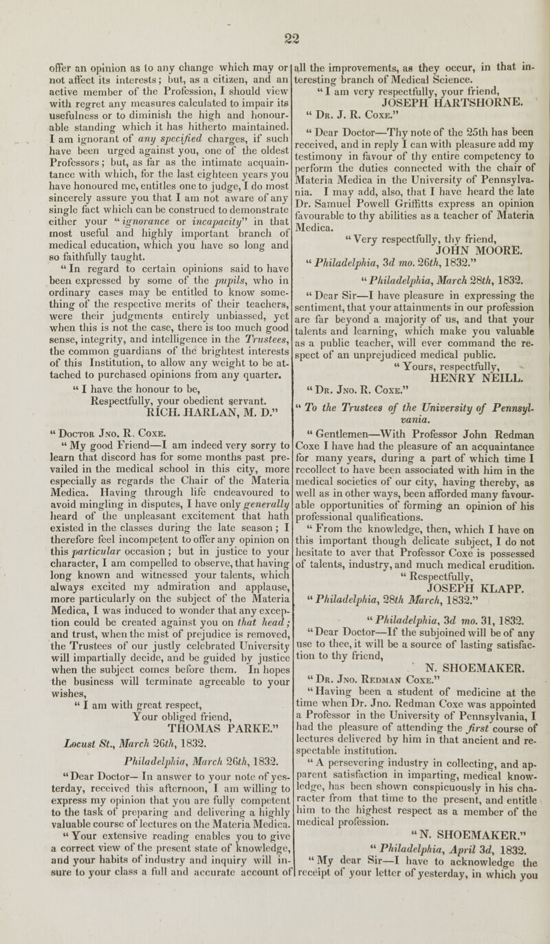 offer an opinion a9 lo any change which may or not affect its interests; but, as a citizen, and an active member of the Profession, I should view with regret any measures calculated to impair its usefulness or to diminish the high and honour- able standing which it has hitherto maintained. I am ignorant of any specified charges, if such have been urged against you, one of the oldest Professors; but, as far as the intimate acquain- tance with which, for the last eighteen years you have honoured me, entitles one to judge, I do most sincerely assure you that I am not aware of any single fact which can be construed to demonstrate either your  ignorance or incapacity in that most useful and highly important branch of medical education, which you have so long and so faithfully taught.  In regard to certain opinions said to have been expressed by some of the pupils, who in ordinary cases may be entitled to know some- thing of the respective merits of their teachers, were their judgments entirely unbiassed, yet when this is not the case, there is too much good sense, integrity, and intelligence in the Trustees, the common guardians of the brightest interests of this Institution, to allow any weight to be at- tached to purchased opinions from any quarter.  I have the honour to be, Respectfully, your obedient servant. RICH. HARLAN, M. D.  Doctor Jno. R. Coxe.  My good Friend—I am indeed very sorry to learn that discord has for some months past pre- vailed in the medical school in this city, more especially as regards the Chair of the Materia Medica. Having through life endeavoured to avoid mingling in disputes, I have only generally heard of the unpleasant excitement that hath existed in the classes during the late season ; I therefore feel incompetent to offer any opinion on this particular occasion ; but in justice to your character, I am compelled to observe, that having long known and witnessed your talents, which always excited my admiration and applause, more particularly on the subject of the Materia Medica, I was induced to wonder that any excep- tion could be created against you on that head; and trust, when the mist of prejudice is removed, the Trustees of our justly celebrated University will impartially decide, and be guided by justice when the subject comes before them. In hopes the business will terminate agreeable to your wishes,  I am with great respect, Your obliged friend, THOMAS PARKE. Locust St., March 26th, 1832. Philadelphia, March 26th, 1832. Dear Doctor— In answer to your note of yes- terday, received this afternoon, I am willing to express my opinion that you are fully competent to the task of preparing and delivering a highly valuable course of lectures on the Materia Medica.  Your extensive reading enables you to give a correct view of the present state of knowledge, and your habits of industry and inquiry will in-] sure to your class a full and accurate account of all the improvements, as they occur, in that in- teresting branch of Medical Science. I am very respectfully, your friend, JOSEPH HARTSHORNE.  Dr. J. R. Coxe.  Dear Doctor—Thy note of the 25th has been received, and in reply I can with pleasure add my testimony in favour of thy entire competency to perform the duties connected with the chair of Materia Medica in the University of Pennsylva- nia. I may add, also, that I have heard the late Dr. Samuel Powell Griffitts express an opinion favourable to thy abilities as a teacher of Materia Medica.  Very respectfully, thy friend, JOHN MOORE.  Philadelphia, 3d mo. 26th, 1832. Philadelphia, March 28th, 1832.  Dear Sir—I have pleasure in expressing the sentiment, that your attainments in our profession are far beyond a majority of us, and that your talents and learning, which make you valuable as a public teacher, will ever command the re- spect of an unprejudiced medical public.  Yours, respectfully, HENRY NEILL.  Dr. Jno. R. Coxe.  To the Trustees of the University of Pennsyl- vania.  Gentlemen—With Professor John Redman Coxe I have had the pleasure of an acquaintance for many years, during a part of which time I recollect to have been associated with him in the medical societies of our city, having thereby, as well as in other ways, been afforded many favour- able opportunities of forming an opinion of his professional qualifications.  From the knowledge, then, which I have on this important though delicate subject, I do not hesitate to aver that Professor Coxe is possessed of talents, industry, and much medical erudition.  Respectfully, JOSEPH KLAPP.  Philadelphia, 28th March, 1832. Philadelphia, 3d mo. 31, 1832.  Dear Doctor—If the subjoined will be of any use to thee, it will be a source of lasting satisfac- tion to thy friend, ' N. SHOEMAKER.  Dr. Jno. Redman Coxe. Having been a student of medicine at the time when Dr. Jno. Redman Coxe was appointed a Professor in the University of Pennsylvania, I had the pleasure of attending the first course of lectures delivered by him in that ancient and re- spectable institution.  A persevering industry in collecting, and ap- parent satisfaction in imparting, medical know- ledge, has been shown conspicuously in his cha- racter from that time to the present, and entitle him to the highest respect as a member of the medical profession. N. SHOEMAKER.  Philadelphia, April 3d, 1832. My dear Sir—I have to acknowledge the receipt of your letter of yesterday, in which you