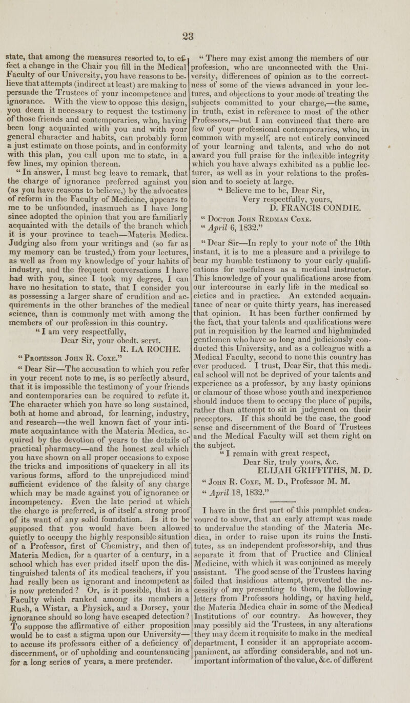 state, that among the measures resorted to, to ef- fect a change in the Chair you fill in the Medical Faculty of our University, you have reasons to be- lieve that attempts (indirect at least) are making to persuade the Trustees of your incompetence and ignorance. With the view to oppose this design, you deem it necessary to request the testimony of those friends and contemporaries, who, having been long acquainted with you and with your general character and habits, can probably form a just estimate on those points, and in conformity with this plan, you call upon me to state, in a few lines, my opinion thereon.  In answer, I must beg leave to remark, that the charge of ignorance preferred against you (as you have reasons to believe,) by the advocates of reform in the Faculty of Medicine, appears to me to be unfounded, inasmuch as I have long since adopted the opinion that you are familiarly acquainted with the details of the branch which it is your province to teach—Materia Medica. Judging also from your writings and (so far as my memory can be trusted,) from your lectures, as well as from my knowledge of your habits of industry, and the frequent conversations I have had with you, since I took my degree, I can have no hesitation to state, that I consider you as possessing a larger share of erudition and ac- quirements in the other branches of the medical science, than is commonly met with among the members of our profession in this country.  I am very respectfully, Dear Sir, your obedt. servt. R. LA ROCHE.  Professor John R. Coxe.  Dear Sir—The accusation to which you refer in your recent note to me, is so perfectly absurd, that it is impossible the testimony of your friends and contemporaries can be required to refute it. The character which you have so long sustained, both at home and abroad, for learning, industry, and research—the well known fact of your inti- mate acquaintance with the Materia Medica, ac- quired by the devotion of years to the details of practical pharmacy—and the honest zeal which you have shown on all proper occasions to expose the tricks and impositions of quackery in all its various forms, afford to the unprejudiced mind sufficient evidence of the falsity of any charge which may be made against you of ignorance or incompetency. Even the late period at which the charge is preferred, is of itself a strong proof of its want of any solid foundation. Is it to be supposed that you would have been allowed quietly to occupy the highly responsible situation of a Professor, first of Chemistry, and then of Materia Medica, for a quarter of a century, in a school which has ever prided itself upon the dis- tinguished talents of its medical teachers, if you had really been as ignorant and incompetent as is now pretended ? Or, is it possible, that in a Faculty which ranked among its members a Rush, a Wistar, a Physick, and a Dorsey, your ignorance should so long have escaped detection? To suppose the affirmative of either proposition would be to cast a stigma upon our University— to accuse its professors either of a deficiency of discernment, or of upholding and countenancing for a long series of years, a mere pretender. There may exist among the members of our profession, who are unconnected with the Uni- versity, differences of opinion as to the correct- ness of some of the views advanced in your lec- tures, and objections to your mode of treating the subjects committed to your charge,—the same, in truth, exist in reference to most of the other Professors,—but I am convinced that there are few of your professional contemporaries, who, in common with myself, arc not entirely convinced of your learning and talents, and who do not award you full praise for the inflexible integrity which you have always exhibited as a public lec- turer, as well as in your relations to the profes- sion and to society at large.  Believe me to be, Dear Sir, Very respectfully, yours, D. FRANCIS CONDIE.  Doctor John Redman Coxe.  April 6, 1832. Dear Sir—In reply to your note of the 10th instant, it is to me a pleasure and a privilege to bear my humble testimony to your early qualifi- cations for usefulness as a medical instructor. This knowledge of your qualifications arose from our intercourse in early life in the medical so cieties and in practice. An extended acquain- tance of near or quite thirty years, has increased that opinion. It has been further confirmed by the fact, that your talents and qualifications were put in requisition by the learned and highminded gentlemen who have so long and judiciously con- ducted this University, and as a colleague with a Medical Faculty, second to none this country has ever produced. I trust, Dear Sir, that this medi- cal school will not be deprived of your talents and experience as a professor, by any hasty opinions or clamour of those whose youth and inexperience should induce them to occupy the place of pupils, rather than attempt to sit in judgment on their preceptors. If this should be the case, the good sense and discernment of the Board of Trustees and the Medical Faculty will set them right on the subject.  I remain with great respect, Dear Sir, truly yours, &c. ELIJAH GRIFFITHS, M. D.  John R. Coxe, M. D., Professor M. M. » April 18, 1832. I have in the first part of this pamphlet endea- voured to show, that an early attempt was made to undervalue the standing of the Materia Me- dica, in order to raise upon its ruins the Insti- tutes, as an independent professorship, and thus separate it from that of Practice and Clinical Medicine, with which it was conjoined as merely assistant. The good sense of the Trustees having foiled that insidious attempt, prevented the ne- cessity of my presenting to them, the following letters from Professors holding, or having held,, the Materia Medica chair in some of the Medical Institutions of our country. As however, they may possibly aid the Trustees, in any alterations they may deem it requisite to make in the medical department, I consider it an appropriate accom- paniment, as affording considerable, and not un- important information of the value, &c. of different