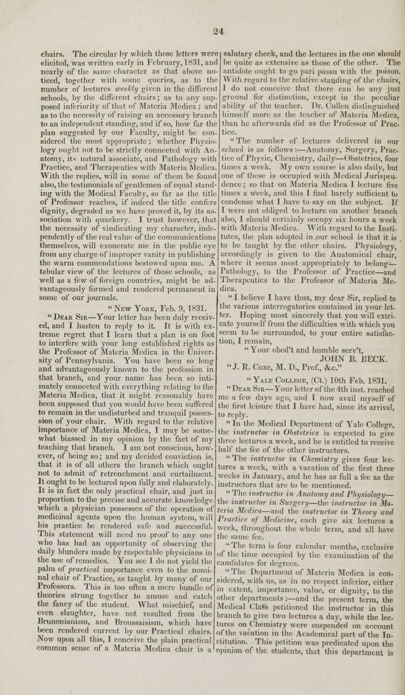 chairs. The circular by which these letters were elicited, was written early in February, 1831, and nearly of the same character as that above no- ticed, together with some queries, as to the number of lectures weekly given in the different schools, by the different chairs; as to any sup- posed inferiority of that of Materia Medica ; and as to the necessity of raising an accessory branch to an independent standing-, and if so, how far the plan suggested by our Faculty, might be con- sidered the most appropriate ; whether Physio- logy ought not to be strictly connected with An- atomy, its natural associate, and Pathology with Practice, and Therapeutics with Materia Medica. With the replies, will in some of them be found also, the testimonials of gentlemen of equal stand- ing with the Medical Faculty, so far as the title of Professor reaches, if indeed the title confers dignity, degraded as we have proved it, by its as- sociation with quackery. I trust however, that the necessity of vindicating my character, inde pendently of the real value of the communications themselves, will exonerate me in the public eye from any charge of improper vanity in publishing the warm commendations bestowed upon me. A tabular view of the lectures of those schools, well as a few of foreign countries, might be ad- vantageously formed and rendered permanent in some of our journals. New York, Feb. 9, 1831.  Dear Sir—Your letter has been duly receiv- ed, and I hasten to reply to it. It is with ex- treme regret that I learn that a plan is on foot to interfere with your long established rights as the Professor of Materia Medica in the Univer- sity of Pennsylvania. You have been so long and advantageously known to the profession in that branch, and your name has been so inti mately connected with everything relating to the Materia Medica, that it might reasonably have been supposed that you would have been suffered to remain in the undisturbed and tranquil posses- sion of your chair. With regard to the relative importance of Materia Medica, I may be some- what biassed in my opinion by the fact of my teaching that branch. I am not conscious, how- ever, of being so; and my decided conviction is, that it is of all others the branch which ought not to admit of retrenchment and curtailment. It ought to be lectured upon fully and elaborately. It is in fact the only practical chair, and just in proportion to the precise and accurate knowledge which a physician possesses of the operation of medicinal agents upon the human system, will his practice be rendered safe and successful. This statement will need no proof to any one who has had an opportunity of observing the daily blunders made by respectable physicians in the use of remedies. You see I do not yield the palm of practical importance even to the nomi- nal chair of Practice, as taught by many of our Professors. This is too often a mere bundle of theories strung together to amuse and catch the fancy of the student. What mischief, and even slaughter, have not resulted from the Brunonianism, and Broussaisism, which have been rendered current by our Practical chairs. Now upon all this, I conceive the plain practical common sense of a Materia Medica chair is a salutary check, and the lectures in the one should be quite as extensive as those of the other. The antidote ought to go pari passu with the poison. With regard to the relative standing of the chairs, I do not conceive that there can bo any just ground for distinction, except in the peculiar ability of the teacher. Dr. Cullen distinguished himself more as the teacher of Materia Medica, than he afterwards did as the Professor of Prac- tice. The number of lectures delivered in our school is as follows:—Anatomy, Surgery, Prac- tice of Physic, Chemistry, daily—Obstetrics, four times a week. My own course is also daily, but one of these is occupied with Medical Jurispru- dence ; so that on Materia Medica I lecture five times a week, and this I find barely sufficient to condense what I have to say on the subject. If I were not obliged to lecture on another branch also, I should certainly occupy six hours a week with Materia Medica. With regard to the Insti- tutes, the plan adopted in our school is that it is to be taught by the other chairs. Physiology, accordingly is given to the Anatomical chair, where it seems most appropriately to belong— Pathology, to the Professor of Practice—and Therapeutics to the Professor of Materia Me- dica.  I believe I have thus, my dear Sir, replied to the various interrogatories contained in your let- ter. Hoping most sincerely that you will extri- cate yourself* from the difficulties with which you seem to be surrounded, to your entire satisfac- tion, I remain,  Your obed't and humble serv't, JOHN B. BECK. J. R. Coxe, M. D., Prof., &c. Yale College, (Ct.) 10th Feb. 1831.  Dear Sir—Your letter of the 4th inst. reached me a few days ago, and I now avail myself of the first leisure that I have had, since its arrival, to reply.  In the Medical Department of Yale College, the instructor in Obstetrics is expected to give three lectures a week, and he is entitled to receive half the fee of the other instructors.  The instructor in Chemistry gives four lec- tures a week, with a vacation of the first three weeks in January, and he has as full a fee as the instructors that are to be mentioned.  The instructor in Anatomy and Physiology— the instructor in Surgery—the instructor in Ma- terra Medica—and the instructor in Theory and Practice of Medicine, each give six lectures a week, throughout the whole term, and all have the same fee.  The term is four calendar months, exclusive of the time occupied by the examination of the candidates for degrees. ' The Department of Materia Medica is con- sidered, with us, as in no respect inferior, either in extent, importance, value, or dignity, to the other departments;—and the present term, the Medical Class petitioned the instructor in this branch to give two lectures a day, while the lec- tures on Chemistry were suspended on account of the vacation in the Academical part of the In- stitution. This petition was predicated upon the opinion of the students, that this department is