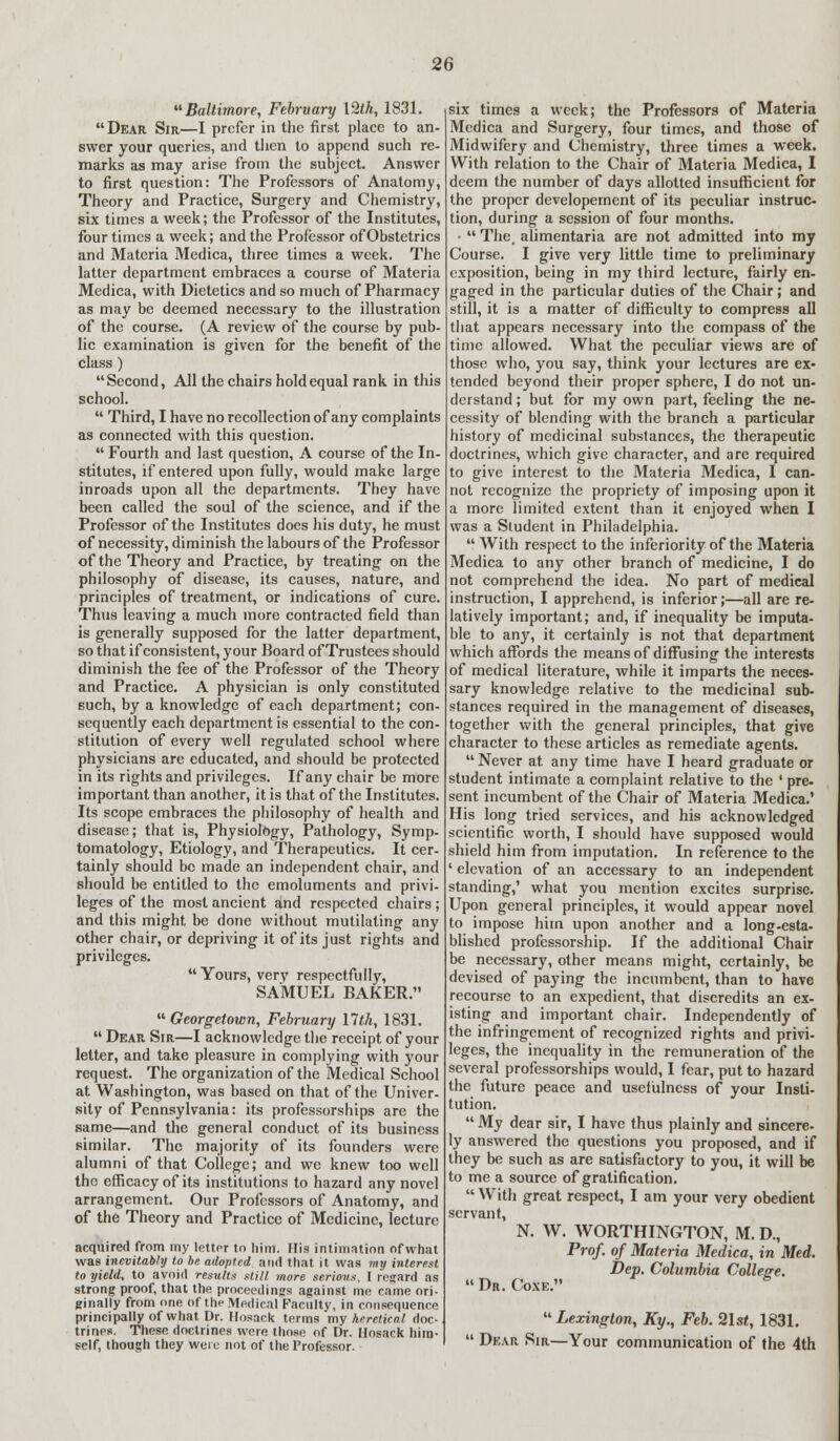 Baltimore, February 12th, 1831. Dear Sir—I prefer in the first place to an- swer your queries, and then to append such re- marks as may arise from the subject. Answer to first question: The Professors of Anatomy, Theory and Practice, Surgery and Chemistry, six times a week; the Professor of the Institutes, four times a week; and the Professor of Obstetrics and Materia Medica, three times a week. The latter department embraces a course of Materia Medica, with Dietetics and so much of Pharmacy as may be deemed necessary to the illustration of the course. (A review of the course by pub- lic examination is given for the benefit of the class) Second, All the chairs hold equal rank in this school.  Third, I have no recollection of any complaints as connected with this question. Fourth and last question, A course of the In- stitutes, if entered upon fully, would make large inroads upon all the departments. They have been called the soul of the science, and if the Professor of the Institutes does his duty, he must of necessity, diminish the labours of the Professor of the Theory and Practice, by treating on the philosophy of disease, its causes, nature, and principles of treatment, or indications of cure. Thus leaving a much more contracted field than is generally supposed for the latter department, so that if consistent, your Board of Trustees should diminish the fee of the Professor of the Theory and Practice. A physician is only constituted such, by a knowledge of each department; con- sequently each department is essential to the con- stitution of every well regulated school where physicians are educated, and should be protected in its rights and privileges. If any chair be more important than another, it is that of the Institutes. Its scope embraces the philosophy of health and disease; that is, Physiology, Pathology, Symp- tomatology, Etiology, and Therapeutics. It cer- tainly should be made an independent chair, and should be entitled to the emoluments and privi- leges of the most ancient and respected chairs ; and this might be done without mutilating any other chair, or depriving it of its just rights and privileges. Yours, very respectfully, SAMUEL BAKER.  Georgetown, February llth, 1831.  Dear Sir—I acknowledge the receipt of your letter, and take pleasure in complying with your request. The organization of the Medical School at Washington, was based on that of the Univer- sity of Pennsylvania: its professorships are the same—and the general conduct of its business similar. The majority of its founders were alumni of that College; and we knew too well the efficacy of its institutions to hazard any novel arrangement. Our Professors of Anatomy, and of the Theory and Practice of Medicine, lecture acquired from my letfpr to him. His intimation of what was inevitably to be adopted and that it was my interest to yield, to avoid results still more serious, I regard as strong proof, that the proceedings against me came ori- ginally from one of the Medical Faculty, in consequence principally of what Dr. Hosack terms my heretical doc- trines. These doctrines were those of Dr. Hosack him- self, though they were not of the Professor. ■ six times a week; the Professors of Materia Medica and Surgery, four times, and those of Midwifery and Chemistry, three times a week. With relation to the Chair of Materia Medica, I deem the number of days allotted insufficient for the proper developernent of its peculiar instruc- tion, during a session of four months. •  The. alimentaria are not admitted into my Course. I give very little time to preliminary exposition, being in my third lecture, fairly en- gaged in the particular duties of the Chair; and still, it is a matter of difficulty to compress all that appears necessary into the compass of the time allowed. What the peculiar views are of those who, you say, think your lectures are ex- tended beyond their proper sphere, I do not un- derstand; but for my own part, feeling the ne- cessity of blending with the branch a particular history of medicinal substances, the therapeutic doctrines, which give character, and are required to give interest to the Materia Medica, I can- not recognize the propriety of imposing upon it a more limited extent than it enjoyed when I was a Student in Philadelphia.  With respect to the inferiority of the Materia Medica to any other branch of medicine, I do not comprehend the idea. No part of medical instruction, I apprehend, is inferior;—all are re- latively important; and, if inequality be imputa- ble to any, it certainly is not that department which affords the means of diffusing the interests of medical literature, while it imparts the neces- sary knowledge relative to the medicinal sub- stances required in the management of diseases, together with the general principles, that give character to these articles as remediate agents.  Never at any time have I heard graduate or student intimate a complaint relative to the ' pre- sent incumbent of the Chair of Materia Medica.' His long tried services, and his acknowledged scientific worth, I should have supposed would shield him from imputation. In reference to the 1 elevation of an accessary to an independent standing,' what you mention excites surprise. Upon general principles, it would appear novel to impose him upon another and a long-esta- blished professorship. If the additional Chair be necessary, other means might, certainly, be devised of paying the incumbent, than to have recourse to an expedient, that discredits an ex- isting and important chair. Independently of the infringement of recognized rights and privi- leges, the inequality in the remuneration of the several professorships would, I fear, put to hazard the future peace and usefulness of your Insti- tution.  My dear sir, I have thus plainly and sincere- ly answered the questions you proposed, and if they be such as are satisfactory to you, it will be to me a source of gratification.  With great respect, I am your very obedient servant, N. W. WORTHINGTON, M. D., Prof, of Materia Medica, in Med. Dep. Columbia College.  Dr. Coxe. Lexington, Ky., Feb. 2lst, 1831.  Dear Sir—Your communication of the 4th