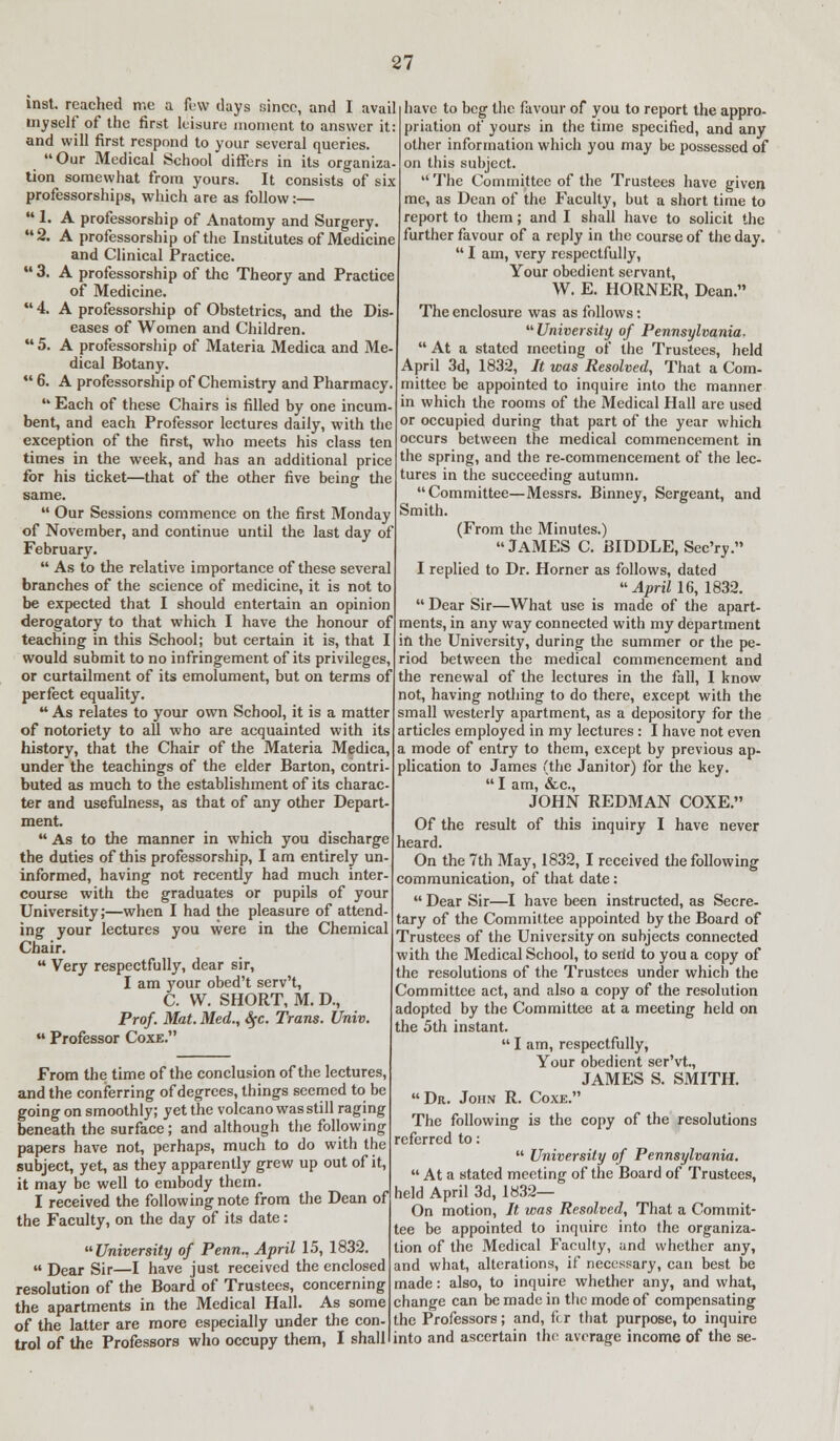 inst. reached me a few days since, and I avail myself' of the first leisure moment to answer it: and will first respond to your several queries. Our Medical School differs in its organiza- tion somewhat from yours. It consists of six professorships, which are as follow:—  1. A professorship of Anatomy and Surgery. 2. A professorship of the Institutes of Medicine and Clinical Practice.  3. A professorship of the Theory and Practice of Medicine.  4. A professorship of Obstetrics, and the Dis- eases of Women and Children.  5. A professorship of Materia Medica and Me dical Botany.  6. A professorship of Chemistry and Pharmacy  Each of these Chairs is filled by one incum- bent, and each Professor lectures daily, with the exception of the first, who meets his class ten times in the week, and has an additional price for his ticket—that of the other five being the same.  Our Sessions commence on the first Monday of November, and continue until the last day of February.  As to the relative importance of these several branches of the science of medicine, it is not to be expected that I should entertain an opinion derogatory to that which I have the honour of teaching in this School; but certain it is, that I would submit to no infringement of its privileges, or curtailment of its emolument, but on terms of perfect equality.  As relates to your own School, it is a matter of notoriety to all who are acquainted with its history, that the Chair of the Materia Medica, under the teachings of the elder Barton, contri- buted as much to the establishment of its charac- ter and usefulness, as that of any other Depart ment.  As to the manner in which you discharge the duties of this professorship, I am entirely un informed, having not recently had much inter course with the graduates or pupils of your University;—when I had the pleasure of attend ing your lectures you were in the Chemical Chair.  Very respectfully, dear sir, I am your obed't serv't, C. W. SHORT, M. D., Prof. Mat. Med., Sfc. Trans. Univ  Professor Coxe. From the time of the conclusion of the lectures, and the conferring of degrees, things seemed to be going on smoothly; yet the volcano was still raging beneath the surface; and although the following papers have not, perhaps, much to do with the subject, yet, as they apparently grew up out of it, it may be well to embody them. I received the following note from the Dean of the Faculty, on the day of its date : University of Penn., April 15, 1832.  Dear Sir—I have just received the enclosed resolution of the Board of Trustees, concerning the apartments in the Medical Hall. As some of the latter are more especially under the con- the Professors; and, fcr that purpose, to inquire trol of the Professors who occupy them, I shall I into and ascertain the average income of the se have to beg the favour of you to report the appro- priation of yours in the time specified, and any other information which you may be possessed of on this subject.  The Committee of the Trustees have given me, as Dean of the Faculty, but a short time to report to them; and I shall have to solicit the further favour of a reply in the course of the day.  I am, very respectfully, Your obedient servant, W. E. HORNER, Dean. The enclosure was as follows: University of Pennsylvania,  At a stated meeting of the Trustees, held April 3d, 1832, It was Resolved, That a Com- mittee be appointed to inquire into the manner in which the rooms of the Medical Hall are used or occupied during that part of the year which occurs between the medical commencement in the spring, and the re-commencernent of the lec- tures in the succeeding autumn. Committee—Messrs. Binney, Sergeant, and Smith. (From the Minutes.) James c. biddle, SecYy. I replied to Dr. Horner as follows, dated u April 16,1832.  Dear Sir—What use is made of the apart- ments, in any way connected with my department ifi the University, during the summer or the pe- riod between the medical commencement and the renewal of the lectures in the fall, I know not, having nothing to do there, except with the small westerly apartment, as a depository for the articles employed in my lectures : I have not even a mode of entry to them, except by previous ap- plication to James (the Janitor) for the key.  I am, &c, JOHN REDMAN COXE. have never Of the result of this inquiry I heard. On the 7th May, 1832, I received the following communication, of that date:  Dear Sir—I have been instructed, as Secre- tary of the Committee appointed by the Board of Trustees of the University on subjects connected with the Medical School, to serid to you a copy of the resolutions of the Trustees under which the Committee act, and also a copy of the resolution adopted by the Committee at a meeting held on the 5th instant.  I am, respectfully, Your obedient ser'vt., JAMES S. SMITH.  Dr. John R. Coxe. The following is the copy of the resolutions referred to:  University of Pennsylvania. At a stated meeting of the Board of Trustees, held April 3d, 1832— On motion, It was Resolved, That a Commit- tee be appointed to inquire into the organiza- tion of the Medical Faculty, and whether any, and what, alterations, if necessary, can best be made: also, to inquire whether any, and what, change can be made in the mode of compensating