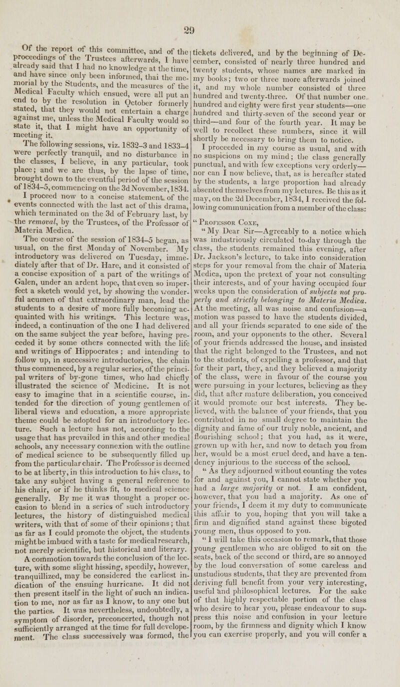 Of the report of this committee, and of the proceedings of the Trustees afterwards, I have already said that I had no knowledge at the time and have since only been informed, thai the me- morial by the Students, and the measures of the Medical Faculty which ensued, were all put an end to by the resolution in October formerly stated, that they would not entertain a charge against me, unless the Medical Faculty would %o state it, that I might have an opportunity of meeting it. The following sessions, viz. 1832-3 and 1833-4 were perfectly tranquil, and no disturbance in the classes, I believe, in any particular, took place; and we are thus, by the lapse of time, brought down to the eventful period of the session of 1834-5, commencing on the 3d November, 1834. I proceed now to a concise statement of the events connected with the last act of this drama, which terminated on the 3d of February last, by the removal, by the Trustees, of the Professor of Materia Medica. The course of the session of 1834-5 began, as usual, on the first Monday of November. My introductory was delivered on Tuesday, imme- diately after that of Dr. Hare, and it consisted of a concise exposition of a part of the writings of Galen, under an ardent hope, that even so imper- fect a sketch would yet, by showing the wonder- ful acumen of that extraordinary man, lead the students to a desire of more fully becoming ac- quainted with his writings. This lecture was, indeed, a continuation of the one I had delivered on the same subject the year before, having pre- ceded it by some others connected with the life and writings of Hippocrates ; and intending to follow up, in successive introductories, the chain thus commenced, by a regular series, of the princi- pal writers of by-gone times, who had chiefly illustrated the science of Medicine. It is not easy to imagine that in a scientific course, in tended for the direction of young gentlemen of liberal views and education, a more appropriate theme could be adopted for an introductory lec- ture. Such a lecture has not, according to the usage that has prevailed in this and other medical schools, any necessary connexion with the outline of medical science to be subsequently filled up from the particular chair. The Professor is deemed to be at liberty, in this introduction to his class, to take any subject having a general reference to his chair, or if he thinks fit, to medical science generally. By me it was thought a proper oc- casion to blend in a series of such introductory lectures, the history of distinguished medical writers, with that of some of their opinions; that as far as I could promote the object, the students might be imbued with a taste for medical research, not merely scientific, but historical and literary. A commotion towards the conclusion of the lec- ture, with some slight hissing, speedily, however, tranquillized, may be considered the earliest in- dication of the ensuing hurricane. It did not then present itself in the light of such an indica- tion to me, nor as far as I know, to any one but the parties. It was nevertheless, undoubtedly, a symptom of disorder, preconcerted, though not sufficiently arranged at the time for full develope- ment. The class successively was formed, the tickets delivered, and by the beginning of De- cember, consisted of nearly three hundred and twenty students, whose names are marked in my books; two or three more afterwards joined it, and my whole number consisted of three hundred and twenty-three. Of that number one hundred and eighty were first year students—one hundred and thirty-seven of the second year or third—and four of the fourth year. It may be well to recollect these numbers, since it will shortly be necessary to bring them to notice. I proceeded in my course as usual, and with no suspicions on my mind; the class generally punctual, and with few exceptions very orderly— nor can I now believe, that, as is hereafter stated by the students, a large proportion had already absented themselves from my lectures. Be this as it may, on the 2d December, 1834,1 received the fol- lowing communication from a member of the class:  Professor Coxe, My Dear Sir—Agreeably to a notice which was industriously circulated to-day through the class, the students remained this evening, after Dr. Jackson's lecture, to take into consideration steps for your removal from the chair of Materia Medica, upon the pretext of your not consulting their interests, and of your having occupied four weeks upon the consideration of subjects not pro- perly and strictly belonging to Materia Medica. At the meeting, all was noise and confusion—a motion was passed to have the students divided, and all your friends separated to one side of the room, and your opponents to the other. Several of your friends addressed the house, and insisted that the right belonged to the Trustees, and not to the students, of expelling a professor, and that for their part, they, and they believed a majority of the class, were in favour of the course you were pursuing in your lectures, believing as they did, that after mature deliberation, you conceived it would promote our best interests. They be- lieved, with the balance of your friends, that you contributed in no small degree to maintain the dignity and fame of our truly noble, ancient, and flourishing school; that you had, as it were, grown up with her, and now to detach you from her, would be a most cruel deed, and have a ten- dency injurious to the success of the school.  As they adjourned without counting the votes for and against you, I cannot state whether you had a large majority or not. I am confident, however, that you had a majority. As one of your friends, I deem it my duty to communicate this affair to you, hoping that you will take a firm and dignified stand against these bigoted young men, thus opposed to you.  I will take this occasion to remark, that those young gentlemen who arc obliged to sit on the seats, back of the second or third, are so annoyed by the loud conversation of some careless and unstudious students, that they are prevented from deriving full benefit from your very interesting, useful and philosophical lectures. For the sake of that highly respectable portion of the class who desire to hear you, please endeavour to sup- press this noise and confusion in your lecture room, by the firmness and dignity which I know you can exercise properly, and you will confer a