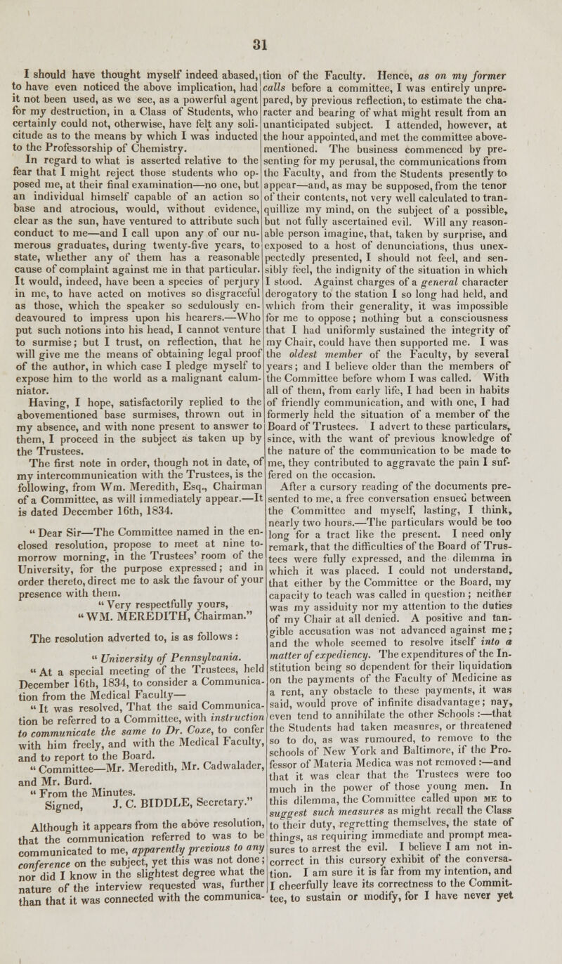 I should have thought myself indeed abased, to have even noticed the above implication, had it not been used, as we see, as a powerful agent for my destruction, in a Class of Students, who certainly could not, otherwise, have felt any soli- citude as to the means by which I was inducted to the Professorship of Chemistry. In regard to what is asserted relative to the fear that I might reject those students who op- posed me, at their final examination—no one, but an individual himself capable of an action so base and atrocious, would, without evidence, clear as the sun, have ventured to attribute such conduct to me—and I call upon any of our nu- merous graduates, during twenty-five years, to state, whether any of them has a reasonable cause of complaint against me in that particular. It would, indeed, have been a species of perjury in me, to have acted on motives so disgraceful as those, which the speaker so sedulously en- deavoured to impress upon his hearers.—Who put such notions into his head, I cannot venture to surmise; but I trust, on reflection, that he will give me the means of obtaining legal proof of the author, in which case I pledge myself to expose him to the world as a malignant calum- niator. Having, I hope, satisfactorily replied to the abovementioned base surmises, thrown out in my absence, and with none present to answer to them, I proceed in the subject as taken up by the Trustees. The first note in order, though not in date, of my intercommunication with the Trustees, is the following, from Wm. Meredith, Esq., Chairman of a Committee, as will immediately appear.—It is dated December 16th, 1834. tion of the Faculty. Hence, as on my former calls before a committee, I was entirely unpre- pared, by previous reflection, to estimate the cha- racter and bearing of what might result from an unanticipated subject. I attended, however, at the hour appointed, and met the committee above- mentioned. The business commenced by pre- senting for my perusal, the communications from the Faculty, and from the Students presently to appear—and, as may be supposed, from the tenor of their contents, not very well calculated to tran- quillize my mind, on the subject of a possible, but not fully ascertained evil. Will any reason- able person imagine, that, taken by surprise, and exposed to a host of denunciations, thus unex- pectedly presented, I should not feel, and sen- sibly feel, the indignity of the situation in which I stood. Against charges of a general character derogatory to the station I so long had held, and which from their generality, it was impossible for me to oppose; nothing but a consciousness that I had uniformly sustained the integrity of my Chair, could have then supported me. I was the oldest member of the Faculty, by several years; and I believe older than the members of the Committee before whom I was called. With all of them, from early life, I had been in habits of friendly communication, and with one, I had formerly held the situation of a member of the Board of Trustees. I advert to these particulars, since, with the want of previous knowledge of the nature of the communication to be made to- me, they contributed to aggravate the pain I suf- fered on the occasion. After a cursory reading of the documents pre- sented to me, a free conversation ensued between the Committee and myself, lasting, I think, nearly two hours.—The particulars would be too long for a tract like the present. I need only remark, that the difficulties of the Board of Trus- tees were fully expressed, and the dilemma in which it was placed. I could not understand, that either by the Committee or the Board, my capacity to teach was called in question ; neither was my assiduity nor my attention to the duties of my Chair at all denied. A positive and tan- gible accusation was not advanced against me; and the whole seemed to resolve itself into a matter of expediency. The expenditures of the In- stitution being so dependent for their liquidation on the payments of the Faculty of Medicine as a rent, any obstacle to these payments, it was said, would prove of infinite disadvantage; nay, even tend to annihilate the other Schools :—that the Students had taken measnres, or threatened so to do, as was rumoured, to remove to the schools of New York and Baltimore, if the Pro- fessor of Materia Medica was not removed :—and that it was clear that the, Trustees were too much in the power of those young men. In this dilemma, the Committee called upon me to suggest such measures as might recall the Class to their duty, regretting themselves, the state of that*the communication referred to was to be things, as requiring immediate and prompt mea-  sures to arrest the evil. I believe I am not in- correct in this cursory exhibit of the conversa- tion. I am sure it is far from my intention, and nature* of The interview requested was, further i cheerfully leave its correctness to the Commit- than that it was connected with the communica- tee, to sustain or modify, for I have never yet  Dear Sir—The Committee named in the en- closed resolution, propose to meet at nine to- morrow morning, in the Trustees' room of the University, for the purpose expressed; and in order thereto, direct me to ask the favour of your presence with them. Very respectfully yours,  WM. MEREDITH, Chairman. The resolution adverted to, is as follows :  University of Pennsylvania.  At a special meeting of the Trustees, held December 16th, 1834, to consider a Communica- tion from the Medical Faculty—  It was resolved, That the said Communica- tion be referred to a Committee, with instruction to communicate the same to Dr. Coxe, to confer with him freely, and with the Medical Faculty, and to report to the Board.  Committee—Mr. Meredith, Mr. Cadwalader, and Mr. Burd.  From the Minutes. Signed, J. C. BIDDLE, Secretary. Although it appears from the above resolution, tat the communication referred to was to be communicated to me, apparently previous to any conference on the subject, yet this was not done; nor did I know in the slightest degree what the