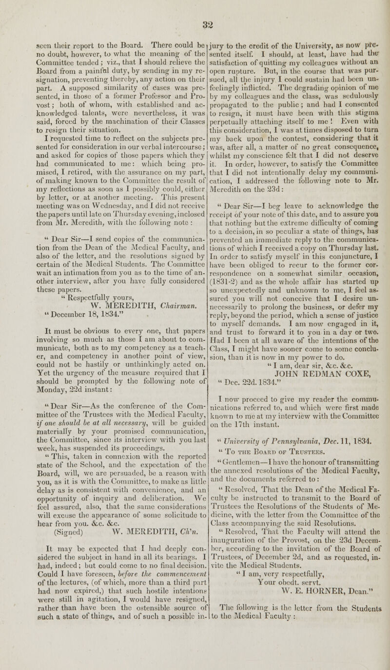 seen their report to the Board. There could be no doubt, however, to what the meaning of the Comtnittee tended ; viz., that I should relieve the Board from a painful duty, by sending in my re- signation, preventing thereby, any action on their part. A supposed similarity of cases was pre- sented, in those of a former Professor and Pro- vost ; both of whom, with established and ac- knowledged talents, were nevertheless, it was said, forced by the machination of their Classes to resign their situation. I requested time to reflect on the subjects pre- sented for consideration in our verbal intercourse; and asked for copies of those papers which they had communicated to me: which being pro- mised, I retired, with the assurance on my part, of making known to the Committee the result of my reflections as soon as I possibly could, either by letter, or at another meeting. This present meeting was on Wednesday, and I did not receive the papers until late on Thursday evening, inclosed from Mr. Meredith, with the following note :  Dear Sir—I send copies of the communica- tion from the Dean of the Medical Faculty, and also of the letter, and the resolutions signed by certain of the Medical Students. The Committee wait an intimation from you as to the time of an- other interview, after you have fully considered these papers.  Respectfully yours, W. MEREDITH, Chairman. December 18, lb34. It must be obvious to every one, that papers involving so much as those I am about to com- municate, both as to my competency as a teach- er, and competency in another point of view, could not be hastily or unthinkingly acted on. Yet the urgency of the measure required that I should be prompted by the following note of Monday, 22d instant: Dear Sir—As the conference of the Com- mittee of the Trustees with the Medical Faculty, if one should be at all necessary, will be guided materially by your promised communication, the Committee, since its interview with you last week, has suspended its proceedings.  This, taken in connexion with the reported state of the School, and the expectation of the Board, will, we are persuaded, be a reason with you, as it is with the Committee, to make as little delay as is consistent with convenience, and an opportunity of inquiry and deliberation. We feel assured, also, that the same considerations will excuse the appearance of some solicitude to hear from you. &c. &c. (Signed) W. MEREDITH, CVn It may be expected that I had deeply con- sidered the subject in hand in all its bearings. I had, indeed ; but could come to no final decision. Could I have foreseen, before the commencement of the lectures, (of which, more than a third part had now expired,) that such hostile intentions were still in agitation, I would have resigned, rather than have been the ostensible source of such a state of things, and of such a possible in jury to the credit of the University, as now pre- sented itself. I should, at least, have had dis- satisfaction of quitting my colleagues without an open rupture. But, in the course that was pur- sued, all the injury I could sustain had been un- feelingly inflicted. The degrading opinion of me by my colleagues and the class, was sedulously propagated to the public ; and had I consented to resign, it must have been with this stigma perpetually attaching itself to me ! Even with this consideration, I was at times disposed to turn my back upon the contest, considering that it was, after all, a matter of no great consequence, whilst my conscience felt that I did not deserve it. In order, however, to satisfy the Committee that I did not intentionally delay my communi- cation, I addressed the following note to Mr. Meredith on the 23d :  Dear Sir—I beg leave to acknowledge the receipt of your note of this date, and to assure you that nothing but the extreme difficulty of coming to a decision, in so peculiar a state of things, has prevented an immediate reply to the communica- tions of which I received a copy on Thursday last. In order to satisfy myself in this conjuncture, I have been obliged to recur to the former cor- respondence on a somewhat similar occasion, (1831-2) and as the whole affair has started up so unexpectedly and unknown to me, I feel as- sured you will not conceive that I desire un- necessarily to prolong the business, or defer my reply, beyond the period, which a sense of justice to myself demands. I am now engaged in it, and trust to forward it to you in a day or two. Had I been at all aware of the intentions of the Class, I might have sooner come to some conclu- sion, than it is now in my power to do.  I am, dear sir, &c. &.c. JOHN REDMAN COXE,  Dec. 22d. 1834. I now proceed to give my reader the commu- nications referred to, and which were first made known to me at my interview with the Committee on the 17th instant.  University of Pennsylvania, Dec. 11, 1834.  To the Board of Trustees. Gentlemen—I have thehonour of transmitting the annexed resolutions of the Medical Faculty, and the documents referred to:  Resolved, That the Dean of the Medical Fa- culty be instructed to transmit to the Board of Trustees the Resolutions of the Students of Me- dicine, with the letter from the Committee of the Class accompanying the said Resolutions.  Resolved, That the Faculty will attend the inauguration of the Provost, on the 23d Decem- ber, according to the invitation of the Board of Trustees, of December 2d, and as requested, in- vite the Medical Students.  I am, very respectfully, Your obedt. servt. W. E. HORNER, Dean. The following is the letter from the Students to the Medical Faculty :