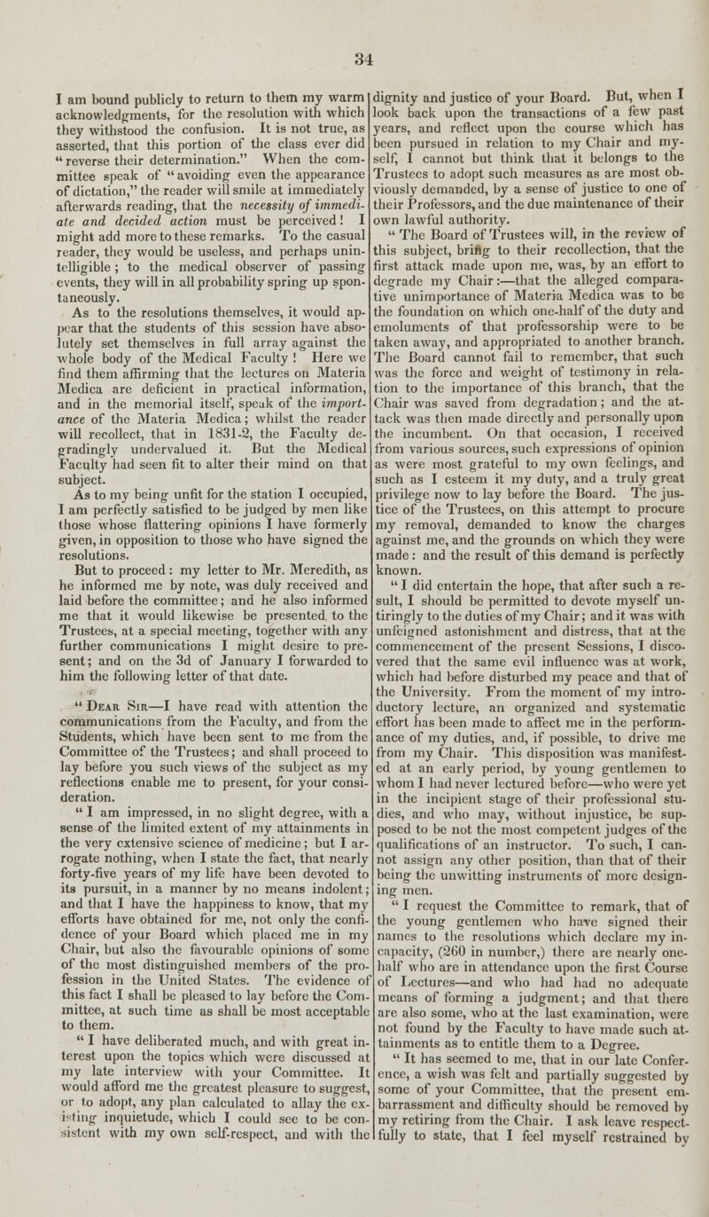 I am bound publicly to return to them my warm acknowledgments, for the resolution with which they withstood the confusion. It is not true, as asserted, that this portion of the class ever did  reverse their determination. When the com- mittee speak of  avoiding even the appearance of dictation, the reader will smile at immediately afterwards reading, that the necessity of immedi- ate and decided action must be perceived! I might add more to these remarks. To the casual reader, they would be useless, and perhaps unin- telligible ; to the medical observer of passing events, they will in all probability spring up spon- taneously. As to the resolutions themselves, it would ap- pear that the students of this session have abso- lutely set themselves in full array against the whole body of the Medical Faculty ! Here we find them affirming that the lectures on Materia Medica are deficient in practical information, and in the memorial itself, speak of the import- ance of the Materia Medica; whilst the reader will recollect, that in 1831-2, the Faculty de- gradingly undervalued it. But the Medical Faculty had seen fit to alter their mind on that subject. As to my being unfit for the station I occupied, I am perfectly satisfied to be judged by men like those whose flattering opinions I have formerly given, in opposition to those who have signed the resolutions. But to proceed : my letter to Mr. Meredith, as he informed me by note, was duly received and laid before the committee; and he also informed me that it would likewise be presented, to the Trustees, at a special meeting, together with any further communications I might desire to pre- sent; and on the 3d of January I forwarded to him the following letter of that date.  Dear Sir—I have read with attention the communications from the Faculty, and from the Students, which have been sent to me from the Committee of the Trustees; and shall proceed to lay before you such views of the subject as my reflections enable me to present, for your consi- deration.  I am impressed, in no slight degree, with a sense of the limited extent of my attainments in the very extensive science of medicine; but I ar- rogate nothing, when I state the fact, that nearly forty-five years of my life have been devoted to its pursuit, in a manner by no means indolent; and that I have the happiness to know, that my efforts have obtained for me, not only the confi- dence of your Board which placed me in my Chair, but also the favourable opinions of some of the most distinguished members of the pro- fession in the United States. The evidence of this fact I shall be pleased to lay before the Com- mittee, at such time as shall be most acceptable to them.  I have deliberated much, and with great in- terest upon the topics which were discussed at my late interview with your Committee. It would afford me the greatest pleasure to suggest, or to adopt, any plan calculated to allay the ex- isting inquietude, which I could see to be con- sistent with my own self-respect, and with the dignity and justice of your Board. But, when I look back upon the transactions of a few past years, and reflect upon the course which has been pursued in relation to my Chair and my- self, I cannot but think that it belongs to the Trustees to adopt such measures as are most ob- viously demanded, by a sense of justice to one of their Professors, and the due maintenance of their own lawful authority.  The Board of Trustees will, in the review of this subject, briftg to their recollection, that the first attack made upon me, was, by an effort to degrade my Chair:—that the alleged compara- tive unimportance of Materia Medica was to be the foundation on which one-half of the duty and emoluments of that professorship were to be taken away, and appropriated to another branch. The Board cannot fail to remember, that such was the force and weight of testimony in rela- tion to the importance of this branch, that the Chair was saved from degradation; and the at- tack was then made directly and personally upon the incumbent. On that occasion, I received from various sources, such expressions of opinion as were most grateful to my own feelings, and such as I esteem it my duty, and a truly great privilege now to lay before the Board. The jus- tice of the Trustees, on this attempt to procure my removal, demanded to know the charges against me, and the grounds on which they were made: and the result of this demand is perfectly known.  I did entertain the hope, that after such a re- sult, I should be permitted to devote myself un- tiringly to the duties of my Chair; and it was with unfeigned astonishment and distress, that at the commencement of the present Sessions, I disco- vered that the same evil influence was at work, which had before disturbed my peace and that of the University. From the moment of my intro- ductory lecture, an organized and systematic effort has been made to affect me in the perform- ance of my duties, and, if possible, to drive me from my Chair. This disposition was manifest- ed at an early period, by young gentlemen to whom I had never lectured before—who were yet in the incipient stage of their professional stu- dies, and who may, without injustice, be sup- posed to be not the most competent judges of the qualifications of an instructor. To such, I can- not assign any other position, than that of their being the unwitting instruments of more design- ing men.  I request the Committee to remark, that of the young gentlemen who have signed their names to the resolutions which declare my in- capacity, (260 in number,) there are nearly one- half who are in attendance upon the first Course of Lectures—and who had had no adequate means of forming a judgment; and that there are also some, who at the last examination, were not found by the Faculty to have made such at- tainments as to entitle them to a Degree.  It has seemed to me, that in our late Confer- ence, a wish was felt and partially suggested by some of your Committee, that the present em- barrassment and difficulty should be removed by my retiring from the Chair. I ask leave respect- fully to state, that I feel myself restrained bv