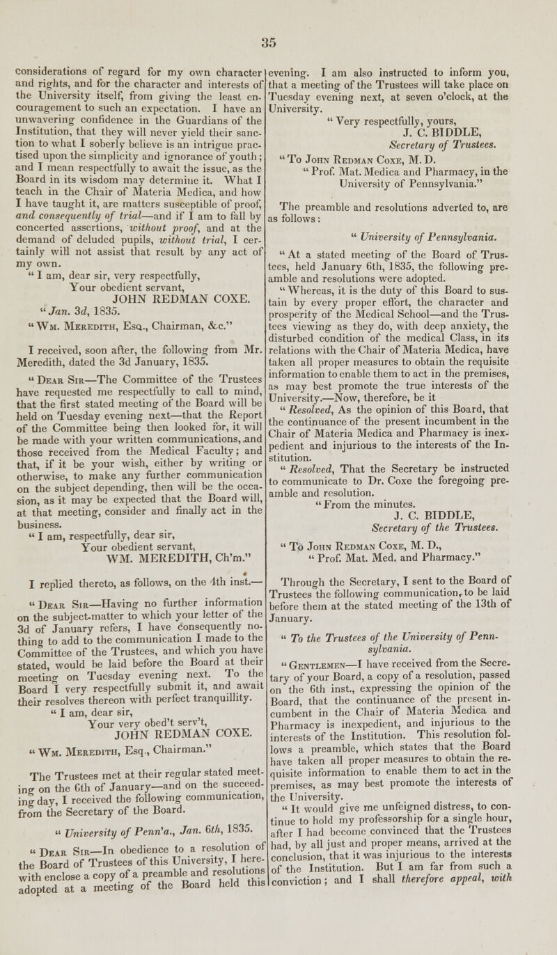 considerations of regard for my own character and rights, and for the character and interests of the University itself, from giving the least en- couragement to such an expectation. I have an unwavering confidence in the Guardians of the Institution, that they will never yield their sanc- tion to what I soberly believe is an intrigue prac- tised upon the simplicity and ignorance of youth ; and I mean respectfully to await the issue, as the Board in its wisdom may determine it. What I teach in the Chair of Materia Medica, and how I have taught it, are matters susceptible of proof, and consequently of trial—and if I am to fall by concerted assertions, without proof, and at the demand of deluded pupils, without trial, I cer- tainly will not assist that result by any act of my own.  I am, dear sir, very respectfully, Your obedient servant, JOHN REDMAN COXE. Jan. 3d, 1835.  Wm. Meredith, Esq., Chairman, &c. I received, soon after, the following from Mr. Meredith, dated the 3d January, 1835.  Dear Sir—The Committee of the Trustees have requested me respectfully to call to mind, that the first stated meeting of the Board will be held on Tuesday evening next—that the Report of the Committee being then looked for, it will be made with your written communications, -and those received from the Medical Faculty; and that, if it be your wish, either by writing or otherwise, to make any further communication on the subject depending, then will be the occa- sion, as it may be expected that the Board will, at that meeting, consider and finally act in the business.  I am, respectfully, dear sir, Your obedient servant, WM. MEREDITH, Ch'm. I replied thereto, as follows, on the 4th inst.—  Dear Sir—Having no further information on the subject-matter to which your letter of the 3d of January refers, I have consequently no- thing to add to the communication I made to the Committee of the Trustees, and which you have stated, would be laid before the Board at their meeting on Tuesday evening next. To the Board I very respectfully submit it, and await their resolves thereon with perfect tranquillity.  I am, dear sir, Your very obed't serv't, JOHN REDMAN COXE.  Wm. Meredith, Esq., Chairman. The Trustees met at their regular stated meet in? on the Gth of January—and on the succeed- ing day, I received the following communication, from the Secretary of the Board. » University of Penn'a., Jan. Gth, 1835. u pEAR Sir—In obedience to a resolution of the Board of Trustees of this University, I here- with enclose a copy of a preamble and resolutions adopted at a meeting of the Board held this evening. I am also instructed to inform you, that a meeting of the Trustees will take place on Tuesday evening next, at seven o'clock, at the University.  Very respectfully, yours, J. C. BIDDLE, Secretary of Trustees.  To John Redman Coxe, M. D.  Prof. Mat. Medica and Pharmacy, in the University of Pennsylvania. The preamble and resolutions adverted to, are as follows:  University of Pennsylvania.  At a stated meeting of the Board of Trus- tees, held January 6th, 1835, the following pre- amble and resolutions were adopted.  Whereas, it is the duty of this Board to sus- tain by every proper effort, the character and prosperity of the Medical School—and the Trus- tees viewing as they do, with deep anxiety, the disturbed condition of the medical Class, in its relations with the Chair of Materia Medica, have taken all proper measures to obtain the requisite information to enable them to act in the premises, as may best promote the true interests of the University.—Now, therefore, be it  Resolved, As the opinion of this Board, that the continuance of the present incumbent in the Chair of Materia Medica and Pharmacy is inex- pedient and injurious to the interests of the In- stitution.  Resolved, That the Secretary be instructed to communicate to Dr. Coxe the foregoing pre- amble and resolution.  From the minutes. J. C. BIDDLE, Secretary of the Trustees.  To John Redman Coxe, M. D.,  Prof. Mat. Med. and Pharmacy. Through the Secretary, I sent to the Board of Trustees the following communication^to be laid before them at the stated meeting of the 13th of January.  To the Trustees of the University of Penn- sylvania.  Gentlemen—I have received from the Secre- tary of your Board, a copy of a resolution, passed on the 6th inst., expressing the opinion of the Board, that the continuance of the present in- cumbent in the Chair of Materia Medica and Pharmacy is inexpedient, and injurious to the interests of the Institution. This resolution fol- lows a preamble, which states that the Board have taken all proper measures to obtain the re- quisite information to enable them to act in the premises, as may best promote the interests of the University.  It would give me unfeigned distress, to con- tinue to hold my professorship for a single hour, after I had become convinced that the Trustees had, by all just and proper means, arrived at the conclusion, that it was injurious to the interests I of the Institution. But I am far from such a I conviction; and I shall therefore appeal, with