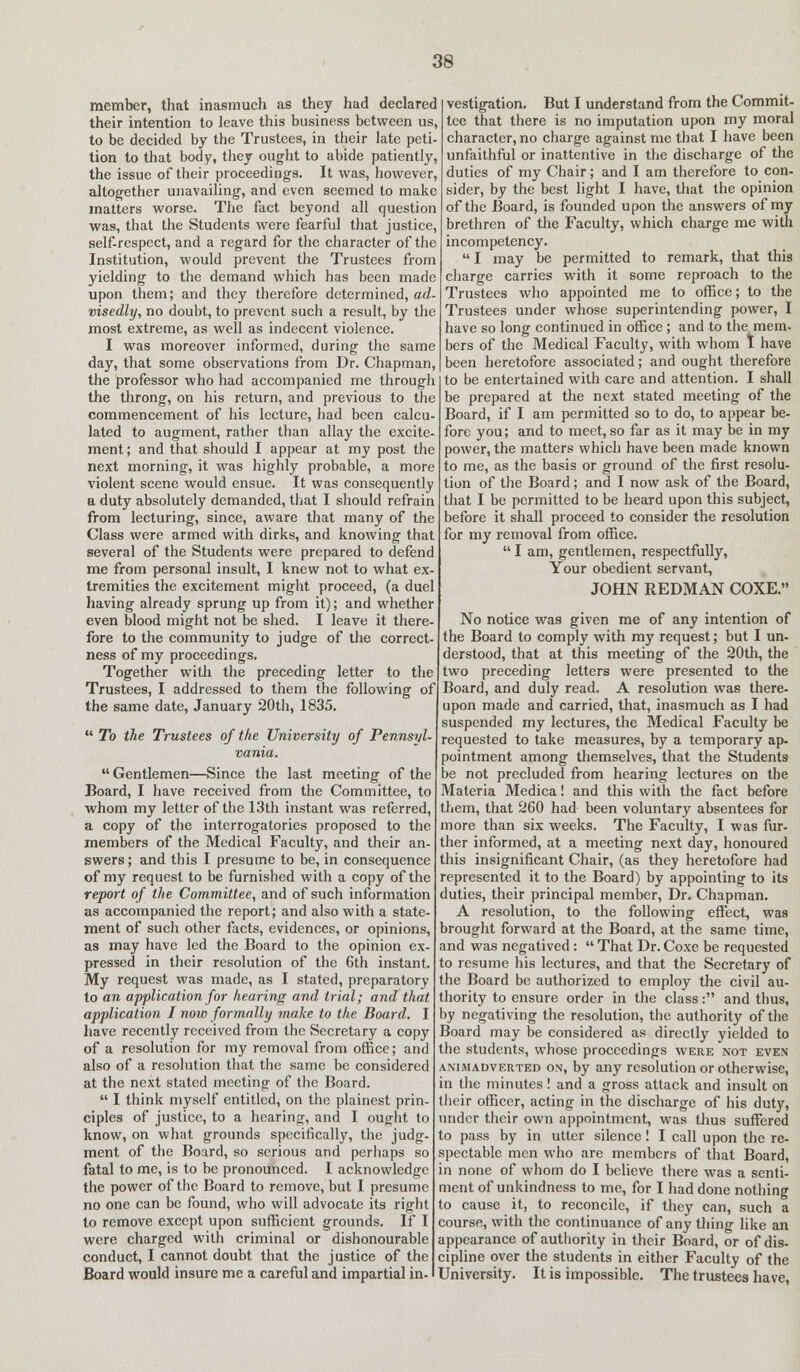 member, that inasmuch as they had declared their intention to leave this business between us, to be decided by the Trustees, in their late peti- tion to that body, they ought to abide patiently, the issue of their proceedings. It was, however, altogether unavailing, and even seemed to make matters worse. The fact beyond all question was, that the Students were fearful that justice, self-respect, and a regard for the character of the Institution, would prevent the Trustees from yielding to the demand which has been made upon them; and they therefore determined, ad- visedly, no doubt, to prevent such a result, by the most extreme, as well as indecent violence. I was moreover informed, during the same day, that some observations from Dr. Chapman, the professor who had accompanied me through the throng, on his return, and previous to the commencement of his lecture, had been calcu- lated to augment, rather than allay the excite- ment ; and that should I appear at my post the next morning, it was highly probable, a more violent scene would ensue. It was consequently a duty absolutely demanded, that I should refrain from lecturing, since, aware that many of the Class were armed with dirks, and knowing that several of the Students were prepared to defend me from personal insult, I knew not to what ex- tremities the excitement might proceed, (a duel having already sprung up from it); and whether even blood might not be shed. I leave it there- fore to the community to judge of the correct- ness of my proceedings. Together with the preceding letter to the Trustees, I addressed to them the following of the same date, January 20th, 1835.  To the Trustees of the University of Pennsyl- vania.  Gentlemen—Since the last meeting of the Board, I have received from the Committee, to whom my letter of the 13th instant was referred, a copy of the interrogatories proposed to the members of the Medical Faculty, and their an- swers; and this I presume to be, in consequence of my request to be furnished with a copy of the report of the Committee, and of such information as accompanied the report; and also with a state- ment of such other facts, evidences, or opinions, as may have led the Board to the opinion ex- pressed in their resolution of the 6th instant. My request was made, as I stated, preparatory to an application for hearing and trial; and that application I now formally make to the Board. I have recently received from the Secretary a copy of a resolution for my removal from office; and also of a resolution that the same be considered at the next stated meeting of the Board.  I think myself entitled, on the plainest prin- ciples of justice, to a hearing, and I ought to know, on what grounds specifically, the judg- ment of the Board, so serious and perhaps so fatal to me, is to be pronounced. I acknowledge the power of the Board to remove, but I presume no one can be found, who will advocate its right to remove except upon sufficient grounds. If I were charged with criminal or dishonourable conduct, I cannot doubt that the justice of the Board would insure me a careful and impartial in- vestigation. But I understand from the Commit- tee that there is no imputation upon my moral character, no charge against me that I have been unfaithful or inattentive in the discharge of the duties of my Chair; and I am therefore to con- sider, by the best light I have, that the opinion of the Board, is founded upon the answers of my brethren of the Faculty, which charge me with incompetency.  I may be permitted to remark, that this charge carries with it some reproach to the Trustees who appointed me to office; to the Trustees under whose superintending power, I have so long continued in office ; and to the mem- bers of the Medical Faculty, with whom t have been heretofore associated; and ought therefore to be entertained with care and attention. I shall be prepared at the next stated meeting of the Board, if I am permitted so to do, to appear be- fore you; and to meet, so far as it may be in my power, the matters which have been made known to me, as the basis or ground of the first resolu- tion of the Board; and I now ask of the Board, that I be permitted to be heard upon this subject, before it shall proceed to consider the resolution for my removal from office.  I am, gentlemen, respectfully, Your obedient servant, JOHN REDMAN COXE. No notice was given me of any intention of the Board to comply with my request; but I un- derstood, that at this meeting of the 20th, the two preceding letters were presented to the Board, and duly read. A resolution was there- upon made and carried, that, inasmuch as I had suspended my lectures, the Medical Faculty be requested to take measures, by a temporary ap- pointment among themselves, that the Students be not precluded from hearing lectures on the Materia Medica! and this with the fact before them, that 260 had been voluntary absentees for more than six weeks. The Faculty, I was fur- ther informed, at a meeting next day, honoured this insignificant Chair, (as they heretofore had represented it to the Board) by appointing to its duties, their principal member, Dr. Chapman. A resolution, to the following effect, was brought forward at the Board, at the same time, and was negatived:  That Dr. Coxe be requested to resume his lectures, and that the Secretary of the Board be authorized to employ the civil au- thority to ensure order in the class: and thus, by negativing the resolution, the authority of the Board may be considered as directly yielded to the students, whose proceedings were not even animadverted on, by any resolution or otherwise, in the minutes! and a gross attack and insult on their officer, acting in the discharge of his duty, under their own appointment, was thus suffered to pass by in utter silence! I call upon the re- spectable men who are members of that Board, in none of whom do I believe there was a senti- ment of unkindness to me, for I had done nothing to cause it, to reconcile, if they can, such a course, with the continuance of any thing like an appearance of authority in their Board, or of dis- cipline over the students in either Faculty of the University. It is impossible. The trustees have,