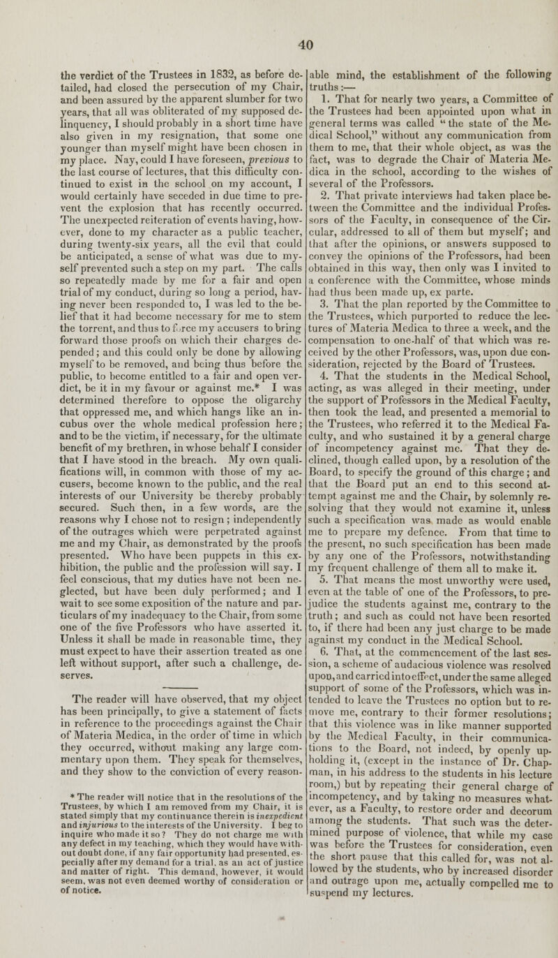 the verdict of the Trustees in 1832, as before de- tailed, had closed the persecution of my Chair, and been assured by the apparent slumber for two years, that all was obliterated of my supposed de- linquency, I should probably in a short time have also given in my resignation, that some one younger than myself might have been chosen in my place. Nay, could I have foreseen, previous to the last course of lectures, that this difficulty con- tinued to exist in the school on my account, I would certainly have seceded in due time to pre- vent the explosion that has recently occurred. The unexpected reiteration of events having, how- ever, done to my character as a public teacher, during twenty-six years, all the evil that could be anticipated, a sense of what was due to my- self prevented such a step on my part. The calls so repeatedly made by me for a fair and open trial of my conduct, during so long a period, hav- ing never been responded to, I was led to the be- lief that it had become necessary for me to stem the torrent, and thus to f,rce my accusers to bring forward those proofs on which their charges de- pended ; and this could only be done by allowing myself to be removed, and being thua before the public, to become entitled to a fair and open ver- dict, be it in my favour or against me.* I was determined therefore to oppose the oligarchy that oppressed me, and which hangs like an in- cubus over the whole medical profession here; and to be the victim, if necessary, for the ultimate benefit of my brethren, in whose behalf I consider that I have stood in the breach. My own quali- fications will, in common with those of my ac- cusers, become known to the public, and the real interests of our University be thereby probably- secured. Such then, in a few words, are the reasons why I chose not to resign ; independently of the outrages which were perpetrated against me and my Chair, as demonstrated by the proofs presented. Who have been puppets in this ex- hibition, the public and the profession will say. I feel conscious, that my duties have not been ne- glected, but have been duly performed; and I wait to see some exposition of the nature and par- ticulars of my inadequacy to the Chair, from some one of the five Professors who have asserted it. Unless it shall be made in reasonable time, they must expect to have their assertion treated as one left without support, after such a challenge, de- serves. The reader will have observed, that my object has been principally, to give a statement of facts in reference to the proceedings against the Chair of Materia Medica, in the order of time in which they occurred, without making any large com- mentary upon them. They speak for themselves, and they show to the conviction of every reason- * The reader will notice that in the resolutions of the Trustees, by which I am removed from my Chair, it is stated simply that my continuance therein is inexpedient and injurious to the interests of the University. I beg to inquire who made it so? They do not charge me with any defect in my teaching, which they would have with- out doubt done, if any fair opportunity had presented, es- pecially after my demand for a trial, as an act of justice and matter of right. This demand, however, it would seem, was not even deemed worthy of consideration or of notice. able mind, the establishment of the following truths:— 1. That for nearly two years, a Committee of the Trustees had been appointed upon what in general terms was called  the state of the Me- dical School, without any communication from them to me, that their whole object, as was the fact, was to degrade the Chair of Materia Me- dica in the school, according to the wishes of several of the Professors. 2. That private interviews had taken place be- tween the Committee and the individual Profes- sors of the Faculty, in consequence of the Cir- cular, addressed to all of them but myself; and that after the opinions, or answers supposed to convey the opinions of the Professors, had been obtained in this way, then only was I invited to a conference with the Committee, whose minds had thus been made up, ex parte. 3. That the plan reported by the Committee to the Trustees, which purported to reduce the lec- tures of Materia Medica to three a week, and the compensation to one-half of that which was re- ceived by the other Professors, was, upon due con- sideration, rejected by the Board of Trustees. 4. That the students in the Medical School, acting, as was alleged in their meeting, under the support of Professors in the Medical Faculty, then took the lead, and presented a memorial to the Trustees, who referred it to the Medical Fa- culty, and who sustained it by a general charge of incompetency against me. That they de- clined, though called upon, by a resolution of the Board, to specify the ground of this charge; and that the Board put an end to this second at- tempt against me and the Chair, by solemnly re- solving that they would not examine it, unless such a specification was made as would enable me to prepare my defence. From that time to the present, no such specification has been made by any one of the Professors, notwithstanding my frequent challenge of them all to make it. 5. That means the most unworthy were used, even at the table of one of the Professors, to pre- judice the students against me, contrary to the truth; and such as could not have been resorted to, if there had been any just charge to be made against my conduct in the Medical School. 6. That, at the commencement of the last ses- sion, a scheme of audacious violence was resolved upon, and carried into effect, under the same alleged support of some of the Professors, which was in- tended to leave the Trustees no option but to re- move me, contrary to their former resolutions; that this violence was in like manner supported by the Medical Faculty, in their communica- tions to the Board, not indeed, by openly up- holding it, (except in the instance of Dr. Chap- man, in his address to the students in his lecture room,) but by repeating their general charge of incompetency, and by taking no measures what- ever, as a Faculty, to restore order and decorum among the students. That such was the deter- mined purpose of violence, that while my case was before the Trustees for consideration, even the short pause that this called for, was not al- lowed by the students, who by increased disorder and outrage upon me, actually compelled rac to suspend my lectures.