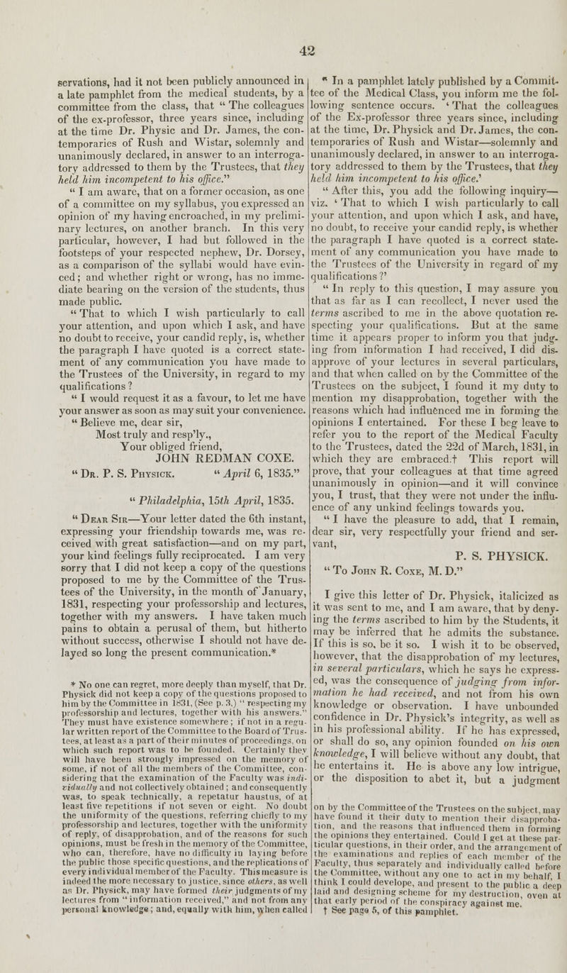 servations, had it not been publicly announced in a late pamphlet from the medical students, by a committee from the class, that  The colleagues of the ex-professor, three years since, including at the time Dr. Physic and Dr. James, the con- temporaries of Rush and Wistar, solemnly and unanimously declared, in answer to an interroga- tory addressed to them by the Trustees, that they held him incompetent to his office.  I am aware, that on a former occasion, as one of a committee on my syllabus, you expressed an opinion of my having encroached, in my prelimi- nary lectures, on another branch. In this very particular, however, I had but followed in the footsteps of your respected nephew, Dr. Dorsey, as a comparison of the syllabi would have evin- ced; and whether right or wrong, has no imme- diate bearing on the version of the students, thus made public.  That to which I wish particularly to call your attention, and upon which I ask, and have no doubt to receive, your candid reply, is, whether the paragraph I have quoted is a correct state- ment of any communication you have made to the Trustees of the University, in regard to my qualifications?  I would request it as a favour, to let me have your answer as soon as may suit your convenience.  Believe me, dear sir, Most truly and resp'ly., Your obliged friend, JOHN REDMAN COXE.  Dr. P. S. Physick.  April 6, 1835.  Philadelphia., \5th April, 1835.  Dear. Sir—Your letter dated the 6th instant, expressing your friendship towards me, was re- ceived with great satisfaction—and on my part, your kind feelings fully reciprocated. I am very sorry that I did not keep a copy of the questions proposed to me by the Committee of the Trus- tees of the University, in the month of January, 1831, respecting your professorship and lectures, together with my answers. I have taken much pains to obtain a perusal of them, but hitherto without success, otherwise I should not have de- layed so long the present communication.* * No one can regret, more deeply than myself, that Dr. Physick did not keep a copy of the questions proposed to him by the Committee in 1831, (See p. 3.)  respecting my professorship and lectures, together with his answers. They must have existence somewhere ; if not in a regit- lar written report of the Committee to the Board of Trus- tees, at least as a part of their minutes of proceedings, on which such report was to be founded. Certainly they will have been strongly impressed on the memory of some, if not of all the members of the Committee, con- sidering that the examination of the Faculty was indi- riiluully and not collectively obtained ; and consequently was, to speak technically, a repetatur haustus, of at least five repetitions if not seven or eight. No doubt the uniformity of the questions, referring chiefly to my professorship and lectures, together with the uniformity of reply, of disapprobation, and of the reasons for such opinions, must be fresh in the memory of the Committee, who can, therefore, have no difficulty in laying before the public those specific questions, and the replications of every individual memberof the Faculty. This measure is indeed the more necessary to justice, since others, as well as Dr. Physick, may have formed their judgments of ray lectures from information received, and not from any pertona! knowledge; and,equally with him, when called  In a pamphlet lately published by a Commit- tee of the Medical Class, you inform me the fol- lowing sentence occurs. ' That the colleagues of the Ex-professor three years since, including at the time, Dr. Physick and Dr. James, the con- temporaries of Rush and Wistar—solemnly and unanimously declared, in answer to an interroga- tory addressed to them by the Trustees, that they held him incompetent to his office.'  After this, you add the following inquiry— viz. ' That to which I wish particularly to call your attention, and upon which I ask, and have, no doubt, to receive your candid reply, is whether the paragraph I have quoted is a correct state- ment of any communication you have made to the Trustees of the University in regard of my qualifications?' In reply to this question, I may assure you that as far as I can recollect, I never used the terms ascribed to me in the above quotation re- specting your qualifications. But at the same time it appears proper to inform you that judg- ing from information I had received, I did dis- approve of your lectures in several particulars, and that when called on by the Committee of the Trustees on the subject, I found it my duty to mention my disapprobation, together with the reasons which had influenced me in forming the opinions I entertained. For these I beg leave to refer you to the report of the Medical Faculty to the Trustees, dated the 22d of March, 1831, in which they are embraced.t This report will prove, that your colleagues at that time agreed unanimously in opinion—and it will convince you, I trust, that they were not under the influ- ence of any unkind feelings towards you.  I have the pleasure to add, that I remain, dear sir, very respectfully your friend and ser- vant, P. S. PHYSICK.  To John R. Coxe, M. D. I give this letter of Dr. Physick, italicized as it was sent to me, and I am aware, that by deny- ing the terms ascribed to him by the Students, it may be inferred that he admits the substance. If this is so, be it so. I wish it to be observed, however, that the disapprobation of my lectures, in several particulars, which he says he express- ed, was the consequence of judging from infor- mation he had received, and not from his own knowledge or observation. I have unbounded confidence in Dr. Physick's integrity, as well as in his professional ability. If he has expressed, or shall do so, any opinion founded on his own knowledge, I will believe without any doubt, that he entertains it. He is above any low intrigue, or the disposition to abet it, but a judgment on by the Committee of the Trustees on the subject, may have found it their duty to mention their disapproba- tion, and the reasons that influenced them in Conning the opinions they entertained. Could I get at these par- ticular questions, in their order, and the arrangement of the examinations and replies of each member of the Faculty, thus separately and individually called before the Committee, without any one to act in my behalf I think I could develope, and present to the public a deep laid and designing scheme for my destruction oven at that early period of the conspiracy against me t See page 5, of this pamphlet.