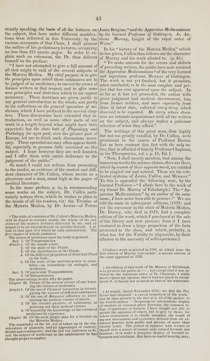 strictly speaking, the basis of all the lectures on the subject, that have under different modifica- tions been delivered in this University, by the various occupants of that Cbair, I shall present the outline of his preliminary lectures, occupying no less than 215 quarto pages. In order to ex- plain such an extension, the Dr. thus delivers himself in the preface: I have not attempted to give a full account of all that might be said of the several subjects of the Materia Medica. My chief purpose is to give the principles upon which those substances are to be judged of as medicines; to correct the errors of former writers in that respect, and to offer some new principles and doctrines which to me appear necessary. These doctrines are given partly in my general introduction to the whole, and partly in the reflections on the general operation of me- dicines, which I have prefixed to the several chap- ters. These discussions have extended that in- troduction, as well as some other parts of my work to a length beyond what might have been expected; but the state both of Physiology and Pathology for ages past, over the greater part of Europe, led me to think such discussions neces- sary. These speculations may often appear doubt ful, especially to persons little exercised on this subject. I hope however they are well founded, and I offer them with entire deference to the judgment of the public. So much I could not refrain from presenting to the reader, as evidence of the modest and diffi- dent character of Dr. Cullen, whose merits as a physician and a man, stand high in the pages of medical literature. In the same preface, p. ix, in recommending some works on the subject, Dr. Cullen parti- cularly notices three, which he wishes to place in the hands of all his readers, viz: the Treatise of the Materia Medica, by Dr. Lewis—of Pctrus * The table of contents of Dr. Cullen's Materia Medica, will be found to contain nearly the whole of the sub- stance of the sixteen lectures delivered by me, and af- firmed to be an encroachment on another hraiieh. I al- lude to that part of it which he calls introductory. The first chapter of which, embraces The action of medicines upon the body in general. Sect. 1. Of Temperaments. Article 1. Of the simple solids. 2. Of the state of the Fluids. 3. Of the distribution of the Fluids. 4. Of the different proportion of Solid and Fluid in the body. 5. Of the state of the nervous power in sensi- bility—in irritability—in strength, and weakness. Sect. 2. Of particular Temperaments. 3. Of Idiosyncrasies. The above occupy nearly fifty 4to pages. Chapter 2d. Treats of the several means of our learn- ing the virtuesof medicines. Article]. Of the use of Chemical resolution in investi- gating the virtues of different substances. 2. Of the use of Botanical affinities in ascer- taining the medical virtues of plants. 3. Of the sensible qualities of substances, as pointing out their medical virtues. 4. Of acquiring the knowledge of the virtues of medicines by experience. Chapter 3d. Of the most proper plan for a treatise on the Materia Medica. The remainder of the 1st. vol. is taken up in the con- sideration of aliments, and its appendages of cookery, brinks and condiments; and the 2nd vol. embraces in de- tail, the subject of medicines in the subdivisions he has thought proper to employ. Jonas Dergius; and the Apparatus Medicaminum by the learned Professor of Gottingen, Jo. An* dreas Murray, knight of the royal order of Wasa. In his history of the Materia Medica which he has given, Cuilen thus follows out the character of Murray and his work alluded to. (p. 48.)  To make amends for the errors and defects of preceding writers, the public have now received the Apparatus Medicaminum t of the very learned and ingenious professor Murray of Gottingen. The work is not yet finished, but it promises, when concluded, to be the most complete and per- fect that has ever appeared upon the subject. In so far as it has yet proceeded, the author with great judgment and medical discernment, has, from former writers, and more especially from those of latest date, collected every thing which deserved to be repeated. He every where disco- vers an intimate acquaintance with all the writers on the subject, and always makes a judicious selection of what they afford. The writings of this great man, thus highly but not too greatly extolled, by Dr. Cullen, were prominent in the course of Professor Barton. Let us here contrast this fact with the only no- tice, that is afforded of him by Professor Chapman, in his Therapeutics, vol. i. p. 18, Ed. 1. Now, I shall merely mention, that among the numerous works the science claims, there are three, which by reason of their superior merit, are entitled to be singled out and noticed. These are the cele- brated systems of Lewis, Cullen, and Murray. To this is appended the following note, by the learned Professor— I allude here to the work of my friend Dr. Murray of Edinburgh. \ The Ap- paratus Medicaminum by an author of the same name, I have never been able to procure .' We are told the same in subsequent editions, (1823) and yet his successor in the chair of Materia Medica, Dr. Dorsey, who died in 1818, had a complete edition of the work, which I purchased at the sale of his library and now possess; from it I have ventured to draw a large proportion of the facts presented to the class, and which, probably, is what has led the Faculty to stigmatize, by their allusion to the necessity of self-experience.§ fCullen's work is printed in 1789, at which time the first edition of Murray was extant; a second edition of the same appeared in 1793. J An edition of this work of Dr. Murray of Edinburgh, was given to the public in , but except that it was en- riched by the luminous notes of Dr. Chapman, I really must express my opinion, that it had not much to recom- mend it. certainly not as much as that of his namesake § At length, (dated November 1823,) we find the Pro fessor had obtained a casual inspection of the work, and he duis adverts to the fact at p. 13 of the preface to the fourth edition :  Despising an ostentatious display of obsolete or common-place learning, the common re- fuge of ignorance or dulness, I have sought not idly to parade the opinions of others, but to give to those, for whose instruction it is chiefly intended, the result of my own observations and experience, derived from an ex- tensive practice both public and private of more than twenty years. The pedant or impostor who wishes to thumb over a rosary of names, only valued because not familiar, or to make a pompous display of learned re- ferences and citations, that have no useful bearing, may,