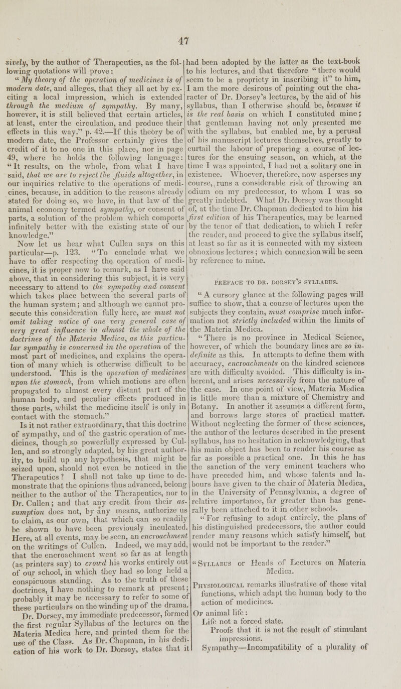 sively, by the author of Therapeutics, as the fol- lowing quotations will prove:  My theory of the operation of medicines is of modern date, and alleges, that they all act by ex- citing a local impression, which is extended through the medium of sympathy. By many, however, it is still believed that certain articles, at least, enter the circulation, and produce their effects in this way. p. 42.—If this theory be of modern date, the Professor certainly gives the credit of it to no one in this place, nor in page 49, where he holds the following language:  It results, on the whole, from what I have said, that ice are to reject the fluids altogether, in our inquiries relative to the operations of medi- cines, because, in addition to the reasons already stated for doing so, we have, in that law of the animal economy termed sympathy, or consent of parts, a solution of the problem which comports infinitely better with the existing state of our knowledge. Now let us hear what Cullen says on this particular—p. 123. To conclude what we have to offer respecting the operation of medi- cines, it is proper now to remark, as I have said above, that in considering this subject, it is very necessary to attend to the sympathy and consent which takes place between the several parts of the human system; and although we cannot pro- secute this consideration fully here, we must not omit taking notice of one very general case of very great influence in almost the whole of the doctrines of the Materia Medica, as this particu- lar sympathy is concerned in the operation of the most part of medicines, and explains the opera- tion of many which is otherwise difficult to be understood. This is the operation of medicines upon the stomach, from which motions are often propagated to almost every distant part of the human body, and peculiar effects produced in those parts, whilst the medicine itself is only in contact with the stomach. Is it not rather extraordinary, that this doctrine of sympathy, and of the gastric operation of me dicines, though so powerfully expressed by Cul len, and so strongly adapted, by his great author ity, to build up any hypothesis, that might be seized upon, should not even be noticed in the Therapeutics ? I shall not take up time to de- monstrate that the opinions thus advanced, belong neither to the author of the Therapeutics, nor to Dr. Cullen; and that any credit from their as- sumption does not, by any means, authorize us to claim, as our own, that which can so readily be shown to have been previously inculcated. Here, at all events, may be seen, an encroachment on the writings of Cullen. Indeed, we may add, that the encroachment went so far as at length (as printers say) to crowd his works entirely out of our school, in which they had so long held a conspicuous standing. As to the truth of these doctrines, I have nothing to remark at present; probably it may be necessary to refer to some of these particulars on the winding up of the drama. Dr. Dorscy, my immediate predecessor, formed the first regular Syllabus of the lectures on the Materia Medica here, and printed them for the use of the Class. As Dr. Chapman, in his dedi- cation of his work to Dr. Dorsey, states that it had been adopted by the latter as the text-book to his lectures, and that therefore  there would seem to be a propriety in inscribing it to him, I am the more desirous of pointing out the cha- racter of Dr. Dorsey's lectures, by the aid of his syllabus, than I otherwise should be, because it is the real basis on which I constituted mine; that gentleman having not only presented me with the syllabus, but enabled me, by a perusal of his manuscript lectures themselves, greatly to curtail the labour of preparing a course of lec- tures for the ensuing season, on which, at the time I was appointed, I had not a solitary one in existence. Whoever, therefore, now asperses my course, runs a considerable risk of throwing an odium on my predecessor, to whom I was so greatly indebted. What Dr. Dorsey was thought of, at the time Dr. Chapman dedicated to him his Jirst edition of his Therapeutics, may be learned by the tenor of that dedication, to which I refer the reader, and proceed to give the syllabus itself, at least so far as it is connected with my sixteen obnoxious lectures; which connexion will be seen by reference to mine. PREFACE TO DR. DORSEY S SYLLABUS.  A cursory glance at the following pages will suffice to show, that a course of lectures upon the subjects they contain, must comprise much infor- mation not strictly included within the limits of the Materia Medica.  There is no province in Medical Science, however, of which the boundary lines are so in- definite as this. In attempts to define them with accuracy, encroachments on the kindred sciences are with difficulty avoided. This difficulty is in- herent, and arises necessarily from the nature of the case. In one point of view, Materia Medica is little more than a mixture of Chemistry and Botany. In another it assumes a different form, and borrows large stores of practical matter. Without neglecting the former of these sciences, the author of the lectures described in the present syllabus, has no hesitation in acknowledging, that his main object has been to render his course as far as possible a practical one. In this he has the sanction of the very eminent teachers who have preceded him, and whose talents and la- bours have given to the chair of Materia Medica, in the University of Pennsylvania, a degree of relative importance, far greater than has gene- rally been attached to it in other schools.  For refusing to adopt entirely, the plans of his distinguished predecessors, the author could render many reasons which satisfy himself, but would not be important to the reader.  Syllabus or Heads of Lectures on Materia Medica. Physiological remarks illustrative of those vital functions, which adapt the human body to the action of medicines. Of animal life: Life not a forced state. Proofs that it is not the result of stimulant impressions. Sympathy—Incompatibility of a plurality of