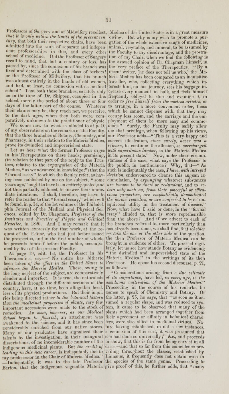 Professors of Surgery and of Midwifery recollect, that it is ordi/ within the limits of the present cen- tury, that both their respective chairs, have been admitted into the rank of separate and indepen- dent professorships in this, and every other school of medicine. Did the Professor of Surgery recall to mind, that but a century or less, has passed by, since the connexion of his branch was fixed and determined with the class of barbers! or the Professor of Midwifery, that his branch was almost entirely in the hands of old women, and had, at least, no connexion with a medical school ? That botli these branches, so lately only as in the time of Dr. Shippen, occupied in this school, merely the period of about three or four days of the latter part of the course. Whatever their claims may be, they reach not, we perceive, to the dark ages, when they both were com- paratively unknown to the practitioner of physic. We come now to what is alluded to at p. 10 of my observations on the remarks of the Faculty, that the three branches of Botany, Chemistry, and Pharmacy, in their relation to the Materia Medica, prove its dwindled and impoverished state. Let us hear what the former Professor urges in his Therapeutics on these heads; premising, (in relation to that part of the reply to the Trus- tees, relative to the expurgation of the Materia Medica, as we advanced in knowledge;) that the  formal essay to which the faculty refer, as hav- ing been published by me on the subject,  some years ago, ought to have been entirely quoted, and not thus partially adduced, to answer their imme- diate intentions. I shall, therefore, beg leave to refer the reader to that formal essay, which will be found, in p. 34, of the 1st volume of the Philadel- phia Journal of the Medical and Physical Sci- ences, edited by Dr. Chapman, Professor of the Institutes and Practice of Physic and Clinical Practice, in 1820. And I may remark that it was written expressly for that work, at the re quest of the Editor, who had just before issued the prospectus, and in the first number of which, he presents himself before the public, accompa- nied by five of the present Faculty. At page 19, edit. 1st, the Professor in his Therapeutics, says— No notice has hitherto been taken of the effort in the United Slates to advance the Materia Medica. These, owing to the long neglect of the subject, are comparatively slender and imperfect. It is true, the naturalists distributed through the different sections of the country, have, at no time, been altogether heed- less of its physical productions. But their inqui- ries being directed rather to the botanical history than the medicinal properties of plants, very few important accessions were made to the stock of remedies. As soon, however, as our Medical School began to flourish, an attachment was awakened to the science, and it has since been considerably enriched from our native stores. Many of our graduates have signalized their talents by the investigation, in their inaugural dissertations, of no inconsiderable number of the indigenous medicinal plants. But the credit of leading in this new career, is indisputably due to my predecessor in the Chair of Materia Medica. Indisputably, it was to the late Professor Barton, that the indigenous vegetable Materia Medica of the United States is in a great measure owing. But why is my wish to promote a pur- gation of the whole extensive range of medicines, animal, vegetable, and mineral, to be assumed by the Faculty to my disadvantage, and the prostra- tion of my Chair, when we find the following is the avowed opinion of Dr. Chapman himself, in the very preface of the Therapeutics.  By a recent writer, [he does not tell us who,] the Ma- teria Medica has been compared to an inquisitive traveller, who, collecting everything which in- terests him, on his journey, sees his baggage in- crease every moment in bulk, and feels himself frequently obliged to stop and examine it, in order to free himself from the useless articles, or to arrange, in a more convenient order, those which he cannot dispense with, that they may occupy less room, and the carriage and the em- ployment of them be more easy and commo- dious. Surely, the Faculty may safely allow me that privilege, when following up his views, our Professor adds— This is a very happy and correct illustration, since surely, never was a science, to continuo the allusion, so overcharged with superfluous lumber, as the Materia Medica in its present state. Now, under these circum- stances of the case, what says the Professor to the public, in continuance ? Why, that— As such is indisputably the case, I have, with intrepid decision, endeavoured to cleanse this augean ac- cumulation, by expunging whatever substances are known to be inert or redundant, and to re- tain only such as, from their powerful or effica- cious properties, are emphatically denominated the heroic remedies, or are confessed to be of un- equivocal utility in the treatment of disease. Now, what have I said or done, in the formal essay alluded to, that is more reprehensible than the above ? And if we advert to each of the branches referred to, more particularly than has already been done, we shall find, that whether ice take the one or the other side of the question, the then Professor of Materia Medica can be brought in evidence of either. To proceed regu- larly, let us see how stands Botany as evidencing  the dwindled and impoverished state of the Materia Medica, in the writings of its then Professor. He opens his second discourse, p. 21, as follows:  Considerations arising from a due estimate of its importance, have led, in every age, to the assiduous cultivation of the Materia Medica.'''' Proceeding in the course of his remarks, he comes to speak of Chemistry and Botany. Of the latter, p. 25, he says, that  as soon as it as- sumed a regular shape, and was reduced to sys- tem, it came to be observed that many of the plants which had been arranged together from their agreement or affinity in botanical charac- ters, were also allied in medicinal virtues. Na- ture having established, in not a few instances, a connexion of this sort, it was presumed that she had done so universally; &c, and proceeds to show, that this is far from being correct in all cases—and that so far from this coincidence pre- vailing throughout the classes, established by Linnseus, it frequently does not obtain even in the species of the same genus. Proceeding to give proof of this, he further adds, that  many