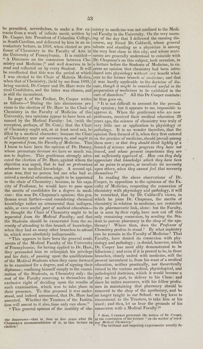 be permitted, nevertheless, to make a few ex- tracts from a work of infinite merit, written by Dr. Cooper, late President of Columbia College, in South Carolina, and delivered by him in an in- troductory lecture, in 1818, when elected as pro- fessor of Chemistry in the Faculty of Arts in the University of Pennsylvania. It is entitled—  A Discourse on the connexion between Che- mistry and Medicine; and well deserves to be read and reflected on by every Student. It will be recollected that this was the period at which I was elected to the Chair of Materia Mcdica, when that of Chemistry, (held by me from 1809,) being- vacated, Dr. Cooper and Dr. Hare were the rival Candidates, and the latter was chosen, and is still the incumbent. In page 4, of the Preface, Dr. Cooper writes as follows— During the late discussions pre- vious to the election of Dr. Hare to the Chair of Chemistry in the Faculty of Medicine of this University, two opinions appear to have been ad- vanced by the Medical Faculty: 1st, (with the exception, perhaps, of Dr. Coxe,) that the Chair of Chemistry ought not, or at least need not, be filled by a medical character; because the Chair of Chemistry was not necessary to, and ought to be separated from, the Faculty of Medicine. This I know to have been the opinion of Dr. Dorsey, whose premature decease we have so much rea- son to deplore. This gentleman strongly advo- cated the election of Dr. Hare, against whom the objection was urged, that he had no pretensions whatever to medical knowledge. A second opi- nion was, that no person but one who had re- ceived a medical education, ought to be appointed to the chair of Chemistry; because, in his capa- city of Professor, he would have to pass upon the merits of candidates for a degree in medi- cine: this was Dr. Chapman's opinion; this gen- tleman went further—and considering chemical knowledge rather an ornamental than indispen- sable, or even useful part of medical education— he thought the Chair of Chemistry ought to be separated from the Medical Faculty; and that the Students should be exonerated from the ne- cessity of attending to this branch of knowledge, when they had so many other branches to attend to, which were absolutely indispensable.  This appears to have been the general senti- ments of the Medical Faculty of the University of Pennsylvania; for having applied to Dr. Hare, they persuaded him to relinquish his privilege and his duty, of passing upon the qualifications of the Medical Students when they came forward to be examined for a degree, and of signing their diplomas ; confining himself simply to the exami- nation of the Students, in Chemistry only: the rest of the Faculty reserving to themselves the exclusive right of deciding upon the results of such examination, which was to take place in their presence. To this proposal it was under- stood, and indeed announced, that Dr. Hare had assented. Whether the Trustees of the Institu- tion will assent to it also, time only can show.  This general opinion of the inutility of che- the discoverer—that is, four or five years after Dr. Chapman's recommendation of it, in this lecture on cholera! mistry to medicine was not confined to the Medi- cal Faculty in the University. On the very morn- ing of the day that I delivered the ensuing dis- course, my friend Dr. Caldwell, whose general talents and standing as a physician is among the very first class in this city, and whose senti- ments are generally understood to coincide with Dr. Chapman's on this subject, took occasion, in a lecture before the Students of Medicine, to ex- press an opinion that chemistry had been intro- duced into physiology without any benefit what- ever to the former branch of medicine; and that it was hardly applicable to the doctrine of dis- ease, though it might be considered useful in the preparation of medicines to be exhibited in the cure of disorders. All this Dr. Cooper combats: he thus goes on,  It is not difficult to account for the prevail- ing opinion; but it appears to me impossible to approve it. When the gentlemen who are now professors, received their medical education 20 years ago, the science of chemistry was truly of very little use or application to physiology or pathology. It is no wonder therefore, that the opinion then formed of it, when they first entered on the practice of medicine, should prevail among them now; or that they should think lightly of a branch of science whose progress they have not traced, and whose present importance they are not sufficiently apprized of. How can they duly appreciate that knowledge which they have been at no pains to acquire, or inculcate its necessity upon others, when they cannot feel that necessity themselves ? In reading the above observations of Dr. Cooper, in opposition to the opinions of the Fa- culty of Medicine, respecting the connexion of chemistry with physiology and pathology, it will be remarked, that by Dr. Caldwell's views, in which he joins Dr. Chapman, the merits of chemistry in relation to medicine, are restricted to its pharmaceutic link, alone: but the Faculty, as is seen by their reply, have now cut off this only remaining connexion, by sending the Stu- dent to pursue pharmacy in the shop of the apo- thecary ! Where then, does the Professor of Chemistry profess to stand ? By what sophistry can he remain in the Faculty of Medicine? That Faculty, have denied its connexion with phy- siology and pathology ; (a denial, however, which Dr. Cooper has most ably demonstrated to be fallacious;) and even if it is proved to be, in those branches, closely united with medicine, still the present incumbent is, from his want of a medical education, neither practically, nor theoretically versed in the various medical, physiological, and pathological doctrines, which it would become a duty on his part, to deliver to his Class: and since he unites moreover, with his fellow profes- sors in maintaining that pharmacy should be removed to the shop of the apothecary, and be no longer taught in our School: we beg leave to recommend to the Trustees, to take him at his word; and then, let us hear the grounds of his connexion with a Medical Faculty !* * Here, I cannot pretermit the notice of Dr. Cooper, at tin' conclusion of his lecture  on the method of teach- ing Medical Chemistry. The brilliant and imposing experiments usually de-