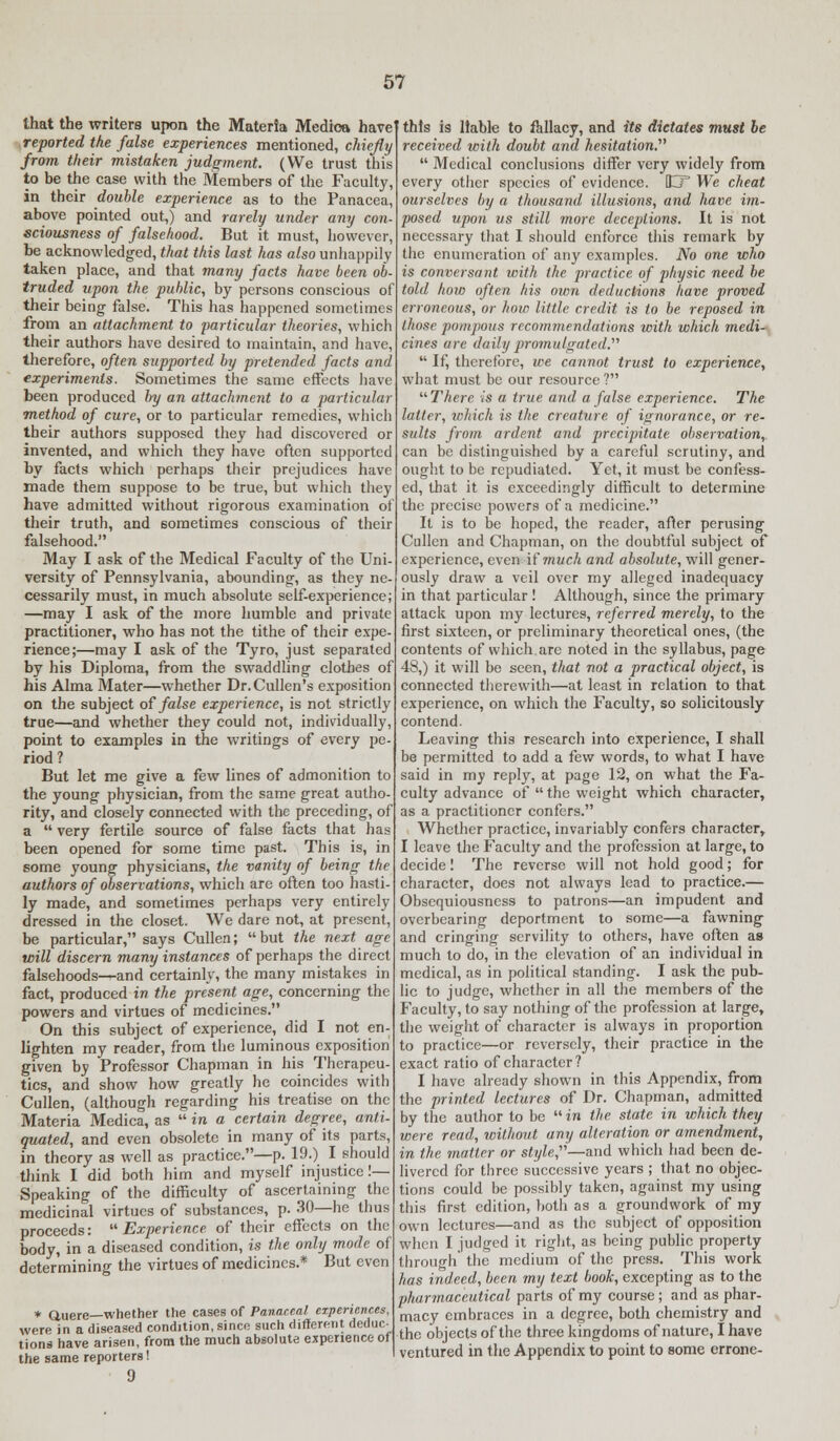 that the writers upon the Materia Medioa have reported the false experiences mentioned, chiefly from their mistaken judgment. (We trust this to be the case with the Members of the Faculty, in their double experience as to the Panacea, above pointed out,) and rarely under any con sciousness of falsehood. But it must, however, be acknowledged, that this last has also unhappily taken place, and that many facts have been ob- truded upon the public, by persons conscious of their being false. This has happened sometimes from an attachment to particular theories, which their authors have desired to maintain, and have, therefore, often supported by pretended facts and experiments. Sometimes the same effects have been produced by an attachment to a particular method of cure, or to particular remedies, which their authors supposed they had discovered or invented, and which they have often supported by facts which perhaps their prejudices have made them suppose to be true, but which they have admitted without rigorous examination of their truth, and sometimes conscious of their falsehood. May I ask of the Medical Faculty of the Uni- versity of Pennsylvania, abounding, as they ne- cessarily must, in much absolute self-experience; —may I ask of the more humble and private practitioner, who has not the tithe of their expe- rience;—may I ask of the Tyro, just separated by his Diploma, from the swaddling clothes of his Alma Mater—whether Dr. Cullen's exposition on the subject of false experience, is not strictly true—and whether they could not, individually, point to examples in the writings of every pe- riod? But let me give a few lines of admonition to the young physician, from the same great autho- rity, and closely connected with the preceding, of a  very fertile source of false facts that has been opened for some time past. This is, in some young physicians, the vanity of being the authors of observations, which are often too hasti- ly made, and sometimes perhaps very entirely dressed in the closet. We dare not, at present, be particular, says Cullen;  but the next age will discern many instances of perhaps the direct falsehoods—and certainly, the many mistakes in fact, produced in the present age, concerning the powers and virtues of medicines. On this subject of experience, did I not en- lighten my reader, from the luminous exposition given by Professor Chapman in his Therapeu- tics, and show how greatly he coincides with Cullen, (although regarding his treatise on the Materia Medica, as  in a certain degree, anti- quated, and even obsolete in many of its parts, in theory as well as practice.—p. 19.) I should think I did both him and myself injustice!— Speaking of the difficulty of ascertaining the medicinal virtues of substances, p. 30—he thus proceeds:  Experience of their effects on the body, in a diseased condition, is the only mode of determining the virtues of medicines.* But even * Quere—whether the cases of Pana.ce.al experiences, were in a diseased condition, sinco such different deduc_ tions have arisen, from the much absolute experience of the same reporters! 9 this is liable to fallacy, and it6 dictates must le received with doubt and hesitation.  Medical conclusions differ very widely from every other species of evidence. jCT We cheat ourselves by a thousand illusions, and have im- posed upon us still more deceptions. It is not necessary that I should enforce this remark by the enumeration of any examples. No one who is conversant with the practice of physic need be told hoio often his own deductions have proved erroneous, or how little credit is to be reposed in those pompous recommendations with which medi- cines are daily promulgated.''''  If, therefore, we cannot trust to experience, what must be our resource ? '■'■There is a true and a false experience. The latter, which is the creature of ignorance, or re- sults from ardent and precipitate observation, can be distinguished by a careful scrutiny, and ought to be repudiated. Yet, it must be confess- ed, that it is exceedingly difficult to determine the precise powers of a medicine. It is to be hoped, the reader, after perusing Cullen and Chapman, on the doubtful subject of experience, even if much and absolute, will gener- ously draw a veil over my alleged inadequacy in that particular ! Although, since the primary attack upon my lectures, referred merely, to the first sixteen, or preliminary theoretical ones, (the contents of which arc noted in the syllabus, page 48,) it will be seen, that not a practical object, is connected therewith—at least in relation to that experience, on which the Faculty, so solicitously contend. Leaving this research into experience, I shall be permitted to add a few words, to what I have said in my reply, at page 12, on what the Fa- culty advance of  the weight which character, as a practitioner confers. Whether practice, invariably confers character, I leave the Faculty and the profession at large, to decide! The reverse will not hold good; for character, does not always lead to practice.— Obsequiousness to patrons—an impudent and overbearing deportment to some—a fawning and cringing servility to others, have often as much to do, in the elevation of an individual in medical, as in political standing. I ask the pub- lic to judge, whether in all the members of the Faculty, to say nothing of the profession at large, the weight of character is always in proportion to practice—or reversely, their practice in the exact ratio of character? I have already shown in this Appendix, from the printed lectures of Dr. Chapman, admitted by the author to be  in the state in which they were read, without any alteration or amendment, in the matter or style,—and which had been de- livered for three successive years ; that no objec- tions could be possibly taken, against my using this first edition, both as a groundwork of my own lectures—and as the subject of opposition when I judged it right, as being public property through the medium of the press. This work has indeed, been my text book, excepting as to the pharmaceutical parts of my course; and as phar- macy embraces in a degree, both chemistry and the objects of the three kingdoms of nature, I have ventured in the Appendix to point to some errone-