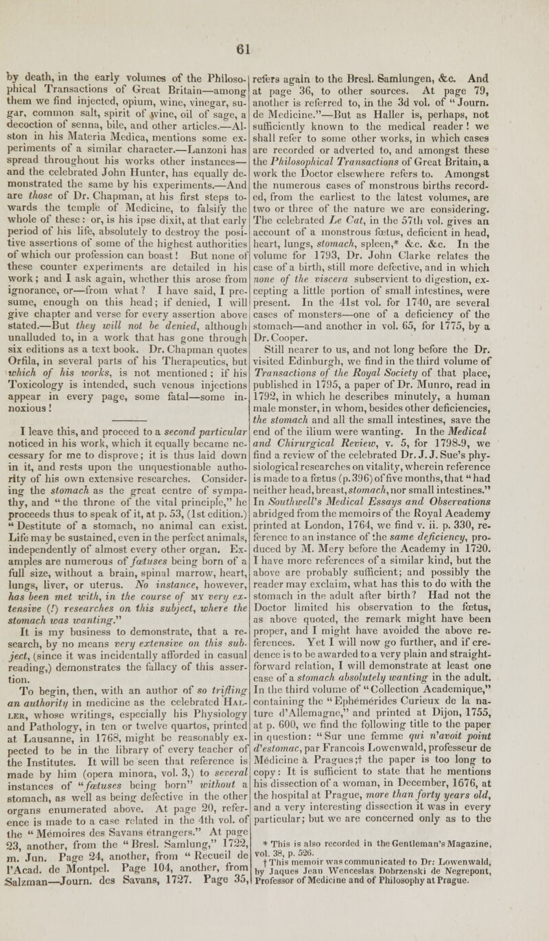 by death, in the early volumes of the Philoso- phical Transactions of Great Britain—among them we find injected, opium, wine, vinegar, su- gar, common salt, spirit of wine, oil of sage, a decoction of senna, bile, and other articles.—Al- ston in his Materia Medica, mentions some ex- periments of a similar character.—Lanzoni has spread throughout his works other instances— and the celebrated John Hunter, has equally de- monstrated the same by his experiments.—And are those of Dr. Chapman, at his first steps to- wards the temple of Medicine, to falsify the whole of these: or, is his ipse dixit, at that early period of his life, absolutely to destroy the posi- tive assertions of some of the highest authorities of which our profession can boast! But none of these counter experiments are detailed in his work; and I ask again, whether this arose from ignorance, or—from what ? I have said, I pre- sume, enough on this head; if denied, I will give chapter and verse for every assertion above stated.—But they will not he denied, although unalluded to, in a work that has gone through six editions as a text book. Dr. Chapman quotes Orfila, in several parts of his Therapeutics, but which of his works, is not mentioned; if his Toxicology is intended, such venous injections appear in every page, some fatal—some in- noxious ! I leave this, and proceed to a second particular noticed in his work, which it equally became ne- cessary for me to disprove; it is thus laid down in it, and rests upon the unquestionable autho- rity of his own extensive researches. Consider- ing the stomach as the great centre of sympa- thy, and the throne of the vital principle, he proceeds thus to speak of it, at p. 53, (1st edition.)  Destitute of a stomach, no animal can exist. Life may be sustained, even in the perfect animals, independently of almost every other organ. Ex- amples are numerous of fwtuses being born of a full size, without a brain, spinal marrow, heart, lungs, liver, or uterus. No instance, however, has been met with, in the course of my very ex- tensive (!) researches on this subject, where the stomach was wanting. It is my business to demonstrate, that a re- search, by no means very extensive on this sub- ject, (since it was incidentally afforded in casual reading,) demonstrates the fallacy of this asser- tion. To begin, then, with an author of so trifling an authority in medicine as the celebrated Hal- ler, whose writings, especially his Physiology and Pathology, in ten or twelve quartos, printed at Lausanne, in 1768, might be reasonably ex- pected to be in the library of every teacher of the Institutes. It will be seen that reference is made by him (opera minora, vol. 3,) to several instances of fwtuses being born without a stomach, as well as being defective in the other organs enumerated above. At page 20, refer- ence is made to a case related in the 4th vol. of the  Memoires des Savans etrangcrs. At page 23, another, from the  Bresl. Samlung, 1722, m. Jun. Page 24, another, from  Recueil de 1'Acad. dc Montpel. Page 104, another, from Salzman—Journ. des Savans, 1727. Page 35, refers again to the Bresl. Samlungen, &c. And at page 36, to other sources. At page 79, another is referred to, in the 3d vol. of  Journ. de Medicine.—But as Haller is, perhaps, not sufficiently known to the medical reader ! we shall refer to some other works, in which cases are recorded or adverted to, and amongst these the Philosophical Transactions of Great Britain, a work the Doctor elsewhere refers to. Amongst the numerous cases of monstrous births record- ed, from the earliest to the latest volumes, are two or three of the nature we are considering. The celebrated Le Cat, in the 57th vol. gives an account of a monstrous foetus, deficient in head, heart, lungs, stomach, spleen,* &-c. &c. In the volume for 1793, Dr. John Clarke relates the case of a birth, still more defective, and in which none of the viscera subservient to digestion, ex- cepting a little portion of small intestines, were present. In the 41st vol. for 1740, are several cases of monsters—one of a deficiency of the stomach—and another in vol. 65, for 1775, by a Dr. Cooper. Still nearer to us, and not long before the Dr. visited Edinburgh, we find in the third volume of Transactions of the Royal Society of that place, published in 1795, a paper of Dr. Munro, read in 1792, in which he describes minutely, a human male monster, in whom, besides other deficiencies, the stomach and all the small intestines, save the end of the ilium were wanting. In the Medical and Chirurgical Review, v. 5, for 1798-9, we find a review of the celebrated Dr. J. J. Sue's phy- siological researches on vitality, wherein reference is made to a foetus (p.396)of five months,that had neither head, breast, stomach,nor small intestines. In Southwell's Medical Essays and Observations abridged from the memoirs of the Royal Academy printed at London, 1764, we find v. ii. p. 330, re- ference to an instance of the same deficiency, pro- duced by M. Mery before the Academy in 1720. I have more references of a similar kind, but the above are probably sufficient; and possibly the reader may exclaim, what has this to do with the stomach in the adult after birth? Had not the Doctor limited his observation to the foetus, as above quoted, the remark might have been proper, and I might have avoided the above re- ferences. Yet I will now go further, and if cre- dence is to be awarded to a very plain and straight- forward relation, I will demonstrate at least one case of a stomach absolutely wanting in the adult. In the third volume of Collection Academique, containing the Ephemerides Curieux de la na- ture d'Allcmagne, and printed at Dijon, 1755, at p. 600, we find the following title to the paper in question:  Sur une femme qui n'avoit point d'estomac, par Francois Lowcnwald, professeur de Medicine a. Praguesjt the paper is too long to copy: It is sufficient to state that he mentions his dissection of a woman, in December, 1676, at the hospital at Prague, more than forty years old, and a very interesting dissection it was in every particular; but we are concerned only as to the * This is also recorded in the Gentleman's Magazine, vol. 38, p. 52(5. f This memoir was communicated to Dr: Lowenwald, by Jaques Jean Wcnceslas Dobrzenski de Negrepont, Professor of Medicine and of Philosophy at Prague.