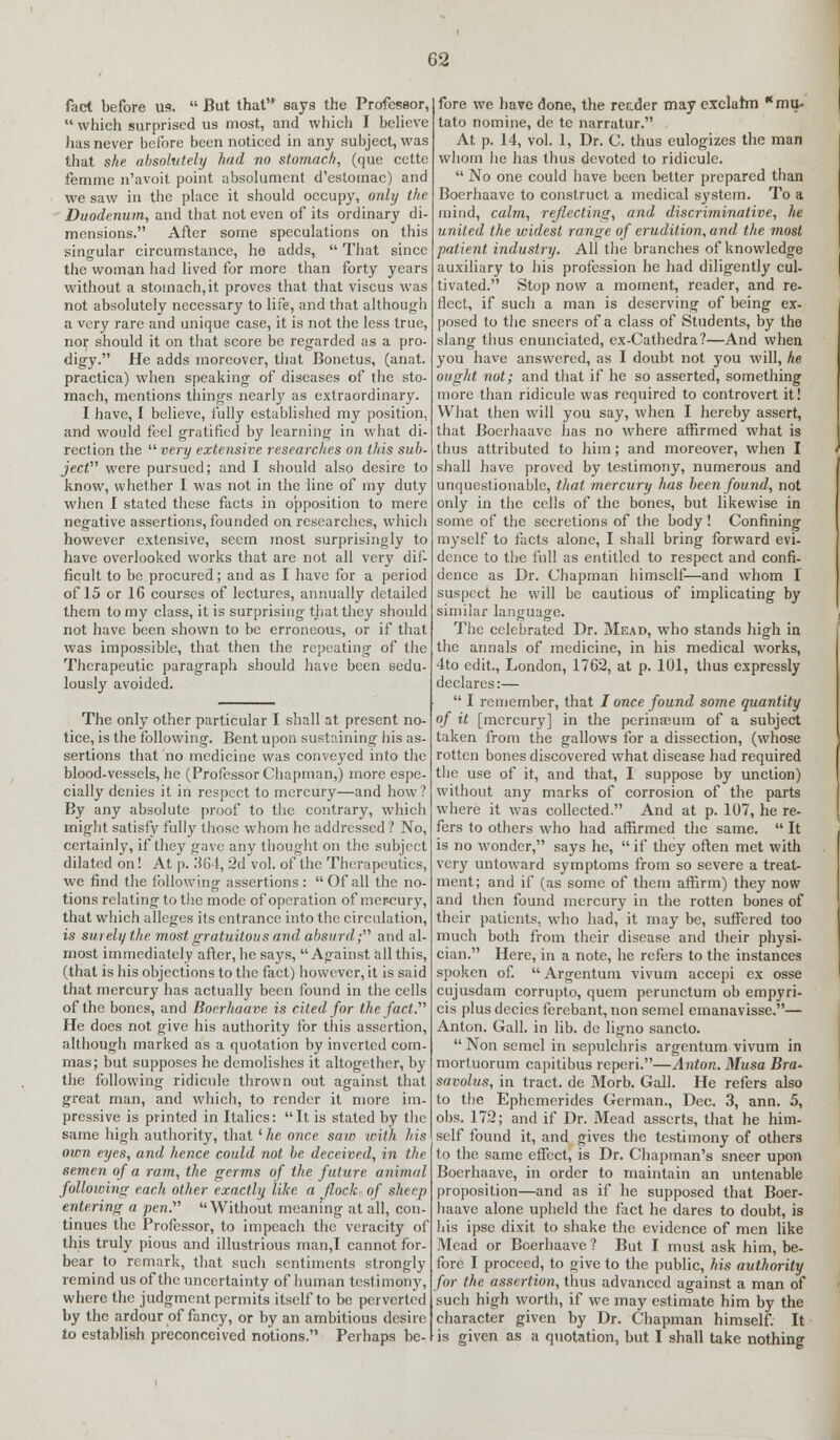 G2 fact before U9.  But that says the Professor,  which surprised us most, and which I believe has never before been noticed in any subject, was that she absolutely had no stomach, (que cette femme n'avoit point absolument d'estomac) and we saw in the place it should occupy, only the Duodenum,, and that not even of its ordinary di- mensions. After some speculations on this singular circumstance, he adds,  That since the woman had lived for more than forty years without a stomach, it proves that that viscus was not absolutely necessary to life, and that although a very rare and unique case, it is not the less true, no^ should it on that score be regarded as a pro- digy. He adds moreover, that Bonetus, (anat. practica) when speaking of diseases of the sto- mach, mentions things nearly as extraordinary. I have, I believe, fully established my position, and would feel gratified by learning in what di- rection the very extensive researches on this sub- ject were pursued; and I should also desire to know, whether I was not in the line of my duty when I stated these facts in opposition to mere negative assertions, founded on researches, which however extensive, seem most surprisingly to have overlooked works that are not all very dif- ficult to be procured; and as I have for a period of 15 or 16 courses of lectures, annually detailed them to my class, it is surprising that they should not have been shown to be erroneous, or if that was impossible, that then the repeating of the Therapeutic paragraph should have been sedu- lously avoided. The only other particular I shall at present no- tice, is the following. Bent upon sustaining his as- sertions that no medicine was conveyed into the blood-vessels, he (Professor Chapman,) more espe- cially denies it in respect to mercury—and how? By any absolute proof to the contrary, which might satisfy fully those whom he addressed ? No, certainly, if they gave any thought on the subject dilated on! At p. 364, 2d vol. of the Therapeutics, we find the following assertions: Of all the no- tions relating to the mode of operation of mer-cury, that which alleges its entrance into the circulation, is surely the most gratuitous and absurd; and al- most immediately after, he says, Against all this, (that is his objections to the fact) however, it is said that mercury has actually been found in the cells of the bones, and Boerhaave is cited for the fact. He does not give his authority for this assertion, although marked as a quotation by inverted com- mas; but supposes he demolishes it altogether, by the following ridicule thrown out against that great man, and which, to render it more im- pressive is printed in Italics: It is stated by the same high authority, that '■he once saw with his own eyes, and hence could not be. deceived, in the semen of a ram, the germs of the future animal following each other exactly like a flock of sheep entering a pen. Without meaning at all, con- tinues the Professor, to impeach the veracity of this truly pious and illustrious man,I cannot for- bear to remark, that such sentiments strongly remind us of the uncertainty of human testimony, where the judgment permits itself to be perverted by the ardour of fancy, or by an ambitious desire fore we have done, the reader may exclahn mu- lato nomine, de te narratur. At p. 14, vol. 1, Dr. C. thus eulogizes the man whom he has thus devoted to ridicule.  No one could have been better prepared than Boerhaave to construct a medical system. To a mind, calm, reflecting, and discriminative, he united the widest range of erudition, and the most patient, industry. All the branches of knowledge auxiliary to his profession he had diligently cul- tivated. Stop now a moment, reader, and re- flect, if such a man is deserving of being ex- posed to the sneers of a class of Students, by the slang thus enunciated, ex-Cathedra?—And when you have answered, as I doubt not you will, he ought not; and that if he so asserted, something more than ridicule was required to controvert it! What then will you say, when I hereby assert, that Boerhaave has no where affirmed what is thus attributed to him; and moreover, when I shall have proved by testimony, numerous and unquestionable, that mercury has been found, not only in the cells of the bones, but likewise in some of the secretions of the body! Confining myself to facts alone, I shall bring forward evi- dence to the full as entitled to respect and confi- dence as Dr. Chapman himself—and whom I suspect he will be cautious of implicating by similar language. The celebrated Dr. Mead, who stands high in the annals of medicine, in his medical works, 4to edit., London, 1762, at p. 101, thus expressly declares:—  I remember, that / once found some quantity of it [mercury] in the perinajum of a subject taken from the gallows for a dissection, (whose rotten bones discovered what disease had required the use of it, and that, I suppose by unction) without any marks of corrosion of the parts where it was collected. And at p. 107, he re- fers to others who had affirmed the same.  It is no wonder, says he,  if they often met with very untoward symptoms from so severe a treat- ment; and if (as some of them affirm) they now and then found mercury in the rotten bones of their patients, who had, it may be, suffered too much both from their disease and their physi- cian. Here, in a note, he refers to the instances spoken of.  Argentum vivum accepi ex osse cujusdam corrupto, quern perunctum ob empyri- cis plus decies ferebant, non semel emanavisse.— Anton. Gall, in lib. de ligno sancto.  Non semel in sepulchris argentum vivum in mortuorum capitibus reperi.—Anton. Musa Bra- savolus, in tract, de Morb. Gall. He refers also to the Ephcmerides German., Dec. 3, ann. 5, obs. 172; and if Dr. Mead asserts, that he him- self found it, and gives the testimony of others to the same effect, is Dr. Chapman's sneer upon Boerhaave, in order to maintain an untenable proposition—and as if he supposed that Boer- haave alone upheld the fact he dares to doubt, is his ipse dixit to shake the evidence of men like Mead or Boerhaave? But I must ask him, be- fore I proceed, to give to the public, his authority for the assertion, thus advanced against a man of sueh high worth, if we may estimate him by the character given by Dr. Chapman himself. It