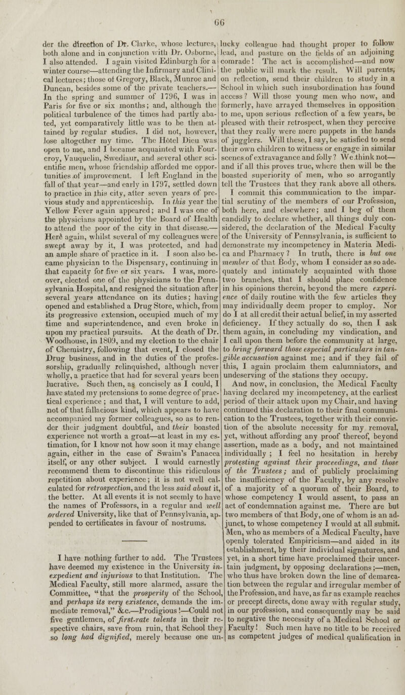 GG der the direction of Dr. Clarke, whose lectures,, lucky colleague had thought proper to follow both alone and in conjunction with Dr. Osborne, lead, and pasture on the fields of an adjoining I also attended. I again visited Edinburgh for aI comrade! The act is accomplished—and now winter course—attending the Infirmary and Clini- the public will mark the result. Will parents, cal lectures; those of Gregory, Black, Munroe and Duncan, besides some of the private teachers.— In the spring and summer of 1796, I was in Paris for five or six months; and, although the political turbulence of the times had partly aba- ted, yet comparatively little was to be then at- tained by regular studies. I did not, however, lose altogether my time. The Hotel Dieu was open to me, and I became acquainted with Four- croy, Vauquelin, Swediaur, and several other sci- entific men, whose friendship afforded me oppor- tunities £>f improvement. I left England in the fall of that year—and early in 1797, settled down to practice in this city, alter seven years of pre- vious study and apprenticeship. In this year the Yellow Fever again appeared; and I was one of the physicians appointed by the Board of Health to attend the poor of the city in that disease.— Here1 again, whilst several of my colleagues were swept away by it, I was protected, and had an ample share of practice in it. I soon also be- came physician to the Dispensary, continuing in that capacity for five or six years. I was, more- over, elected one of tho physicians to the Penn- sylvania Hospital, and resigned the situation after several years attendance on its duties; having opened and established a Drug Store, which, from its progressive extension, occupied much of my time and superintendence, and even broke in upon my practical pursuits. At the death of Dr. Woodhouse, in 1809, and my election to the chair of Chemistry, following that event, I closed the Drug business, and in the duties of the profes- sorship, gradually relinquished, although never wholly, a practice that had for several years been lucrative. Such then, as, concisely as I could, I have stated my pretensions to some degree of prac- tical experience ; and that, I will venture to add, not of that fallacious kind, which appears to have accompanied my former colleagues, so as to ren- der their judgment doubtful, and their boasted experience not worth a groat—at least in my es- timation, for I know not how soon it may change again, either in the case of Swaim's Panacea itself, or any other subject. I would earnestly recommend them to discontinue this ridiculous repetition about experience; it is not well cal- culated for retrospection, and the less said about it, the better. At all events it is not seemly to have the names of Professors, in a regular and well ordered University, like that of Pennsylvania, ap- pended to certificates in favour of nostrums. I have nothing further to add. The Trustees have deemed my existence in the University in- expedient and injurious to that Institution. The Medical Faculty, still more alarmed, assure the Committee,  that the prosperity of the School, and perhaps its very existence, demands the im mediate removal, &c.—Prodigious!—Could not five gentlemen, ofjirst-rate talents in their re- spective chairs, save from ruin, that School they so long had dignified, merely because one un on reflection, send their children to study in a School in which such insubordination has found access ? Will those young men who now, and formerly, have arrayed themselves in opposition to me, upon serious reflection of a few years, be pleased with their retrospect, when they perceive that they really were mere puppets in the hands of jugglers. Will these, I say, be satisfied to send their own children to witness or engage in similar scenes of extravagance and folly ? We.think not— and if all this proves true, where then will be the boasted superiority of men, who so arrogantly tell the Trustees that they rank above all others. I commit this communication to the impar- tial scrutiny of the members of our Profession, both here, and elsewhere; and I beg of them candidly to declare whether, all things duly con- sidered, the declaration of the Medical Faculty of the University of Pennsylvania, is sufficient to demonstrate my incompetency in Materia Medi- ca and Pharmacy ? In truth, there is but one member of that Body, whom I consider as so ade- quately and intimately acquainted with those two branches, that I should place confidence in his opinions therein, beyond the mere experi- ence of daily routine with the few articles they may individually deem proper to employ. Nor do I at all credit their actual belief, in my asserted deficiency. If they actually do so, then I ask them again, in concluding my vindication, and I call upon them before the community at large, to bring forward those especial particulars intan- gible accusation against me; and if they fail of this, I again proclaim them calumniators, and undeserving of the stations they occupy. And now, in conclusion, the Medical Faculty having declared my incompetency, at the earliest period of their attack upon my Chair, and having continued this declaration to their final communi- cation to the Trustees, together with their convic- tion of the absolute necessity for my removal, yet, without affording any proof thereof, beyond assertion, made as a body, and not maintained individually ; I feel no hesitation in hereby protesting against their proceedings, and those of the Trustees; and of publicly proclaiming the insufficiency of the Faculty, by any resolve of a majority of a quorum of their Board, to whose competency I would assent, to pass an act of condemnation against me. There are but two members of that Body, one of whom is an ad- junct, to whose competency I would at all submit. Men, who as members of a Medical Faculty, have openly tolerated Empiricism—and aided in its establishment, by their individual signatures, and yet, in a short time have proclaimed their uncer- tain judgment, by opposing declarations;—men, who thus have broken down the line of demarca- tion between the regular and irregular member of the Profession, and have, as far as example reaches or precept directs, done away with regular study, in our profession, and consequently may be said to negative the necessity of a Medical School or Faculty! Such men have no title to be received as competent judges of medical qualification in