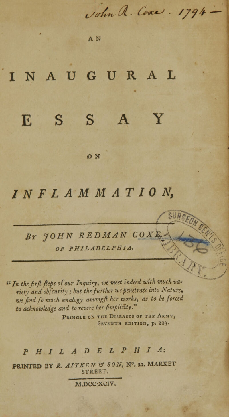 ^JU A- C**^ ■ /79th ~- AN INAUGURAL ESSAY O N I N F L AM M AT 10 N, — ;-% Br JOHN REDMAN COX&A J foW OF PHILADELPHIA. lt In the firfl jeeps of our Inquiry, we meet indeed with much va~ riety and obfcurity ; but the further we penetrate into Nature, •we find fo much analogy among/l her works, as to be forced to acknowledge and to revere her [implicity. Pringle on the Diseases of the Army, Seventh edition, p. 223. PHILADELPHIA: PRINTED BY X. AITKEN V SON, N°. a». MARKET STREET. M.DCC-XCIV.