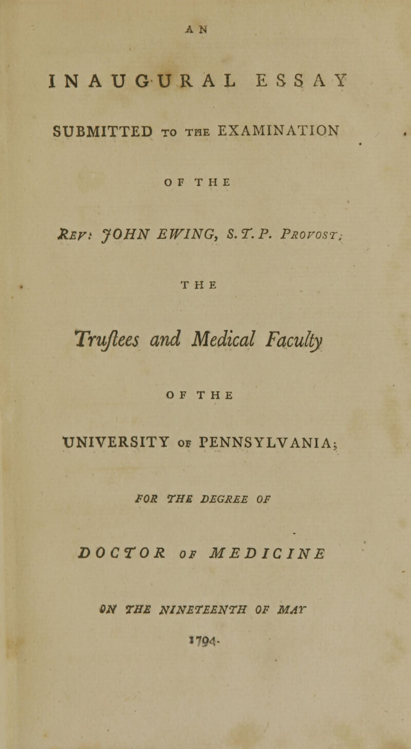 INAUGURAL ESSAY SUBMITTED to the EXAMINATION O F T H E Zef: JOHN EJVING, S.T.P. Profost, THE Trujlees and Medical Faculty O F T H E UNIVERSITY of PENNSYLVANIA: FOR THE DEGREE OF DOCTOR of MEDICINE ON THE NINETEENTH OF MAY 1794-