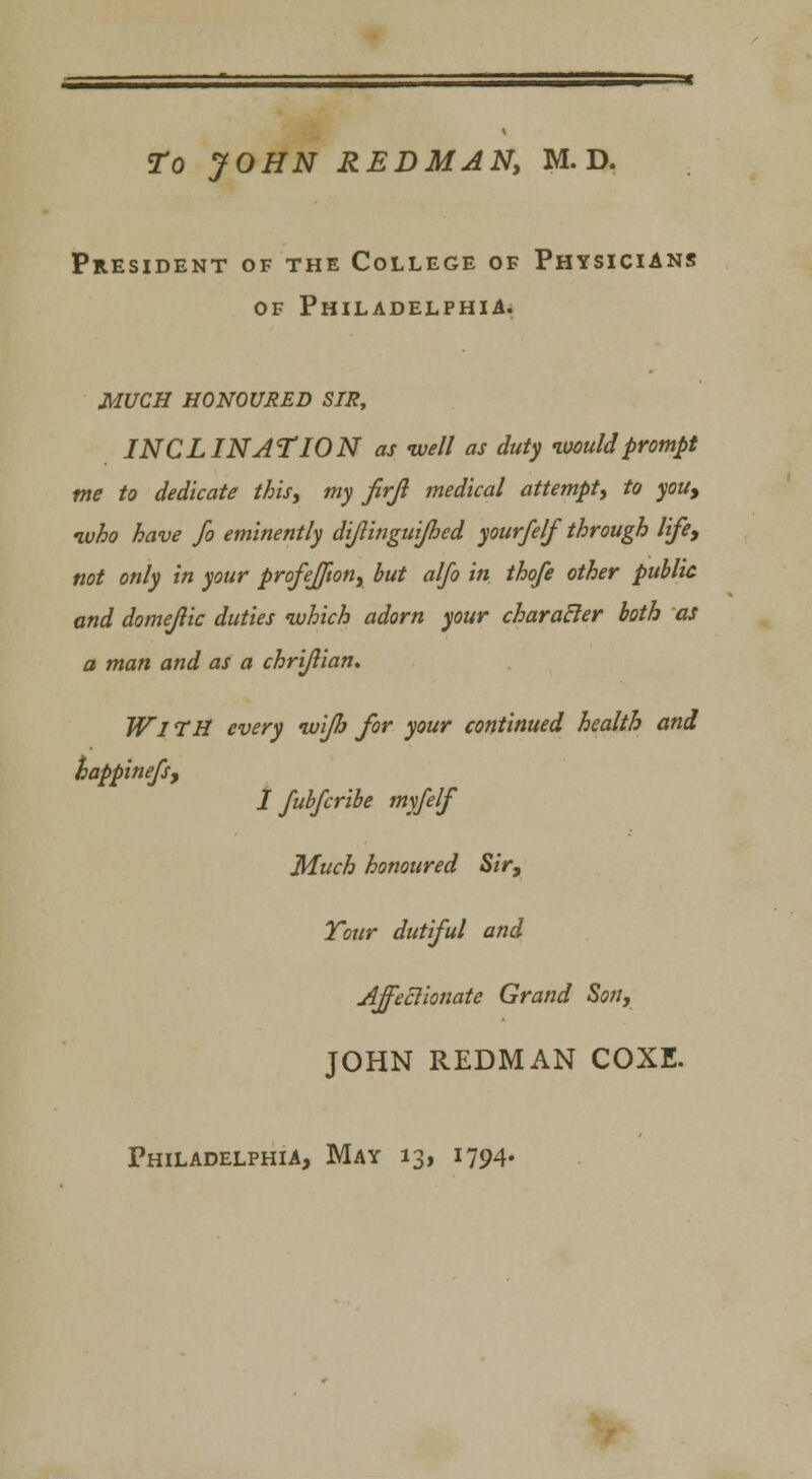President of the College of Physicians of Philadelphia. MUCH HONOURED SIR, INCLINATION as -well as duty would prompt me to dedicate this, my firfl medical attempt, to you, ivho have Jo eminently dijlinguijhed your/elf through life, not only in your profeffton, but alfo in thofe other public and domejlic duties which adorn your charatler both as a man and as a chrijlian. Wl TH every wijh for your continued health and happinefs, I fubfcribe my/elf Much honoured Sir, Your dutiful and Affectionate Grand Son, JOHN REDMAN COXE.
