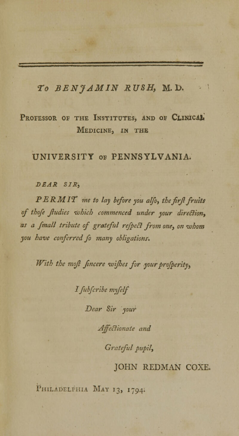 To BENJAMIN RUSH, M. 1>. Professor of the Institutes, and of ClinicAI* Medicine, in the UNIVERSITY of PENNSYLVANIA. DEAR SIR, PERMIT me to lay before you alfo, thefirfl fruits of thofe fludies which commenced under your direction, as a fmall tribute of grateful refpecl from one, on whom you have conferred fo many obligations. With the mofl fine ere wifhes for your prosperity, I fubferibe myfelf Dear Sir your Affectionate and Grateful pupily JOHN REDMAN COXE.