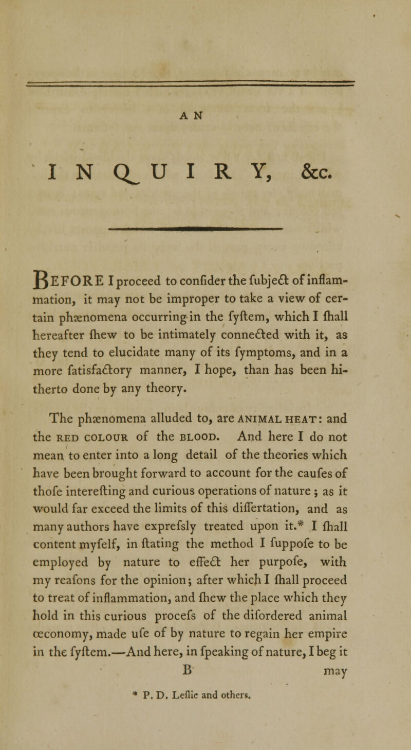 INQUIRY, &c. BEFORE Iproceed to confider the fubjett. of inflam- mation, it may not be improper to take a view of cer- tain phenomena occurring in the fyftem, which I fhall hereafter fhew to be intimately connected with it, as they tend to elucidate many of its fymptoms, and in a more fatisfattory manner, I hope, than has been hi- therto done by any theory. The phenomena alluded to, are animal heat: and the red colour of the blood. And here I do not mean to enter into a long detail of the theories which have been brought forward to account for the caufes of thofe interefting and curious operations of nature ; as it would far exceed the limits of this difTertation, and as many authors have exprefsly treated upon it.* I fhall content myfelf, in dating the method I fuppofe to be employed by nature to efFecl her purpofe, with my reafons for the opinion; after which I fhall proceed to treat of inflammation, and fhew the place which they hold in this curious procefs of the difordered animal oeconomy, made ufe of by nature to regain her empire in the fyftem.—And here, in fpeaking of nature, I beg it B may * P. D. Leflie and others.
