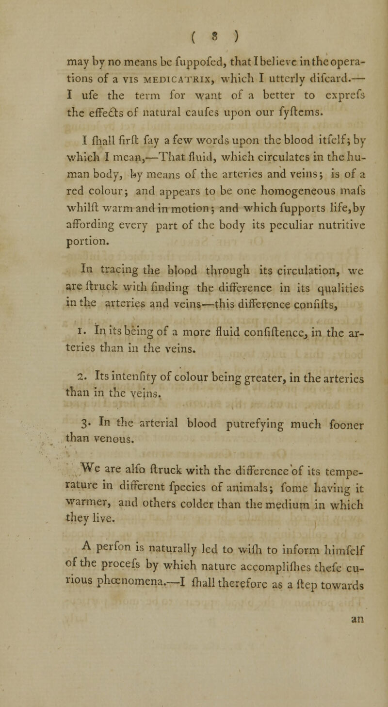 may by no means be fuppofcd, that I believe in the opera- tions of a vis medicatrix, which I utterly difcard.— I ufe the term for want of a better to exprefs the effects of natural caufes upon our fyflems. I fhall fir ft fay a few words upon the blood itfelf; by which I mean,—That fluid, which circulates in the hu- man body, by means of the arteries and veins; is of a red colour; and appears to be one homogeneous mafs whilft warm and in motion; and which fupports life,by affording every part of the body its peculiar nutritive portion. In tracing the blood through its circulation, we are ft ruck with finding the difference in its qualities in the arteries and veins—this difference confifts, 1. In its being of a more fluid confidence, in the ar- teries than in the veins. 2. Its intenfity of colour being greater, in the arteries than in the veins. 3. In the arterial blood putrefying much fooner than venous. We are alfo ftruck with the difFerenccof its tempe- rature in different fpecies of animals; fome having it warmer, and others colder than the medium in which they live. A perfon is naturally led to wiih to inform himfelf of the procefs by which nature accomplifhes thefc cu- rious phcenomena.—I {hall therefore as a ftep towards an