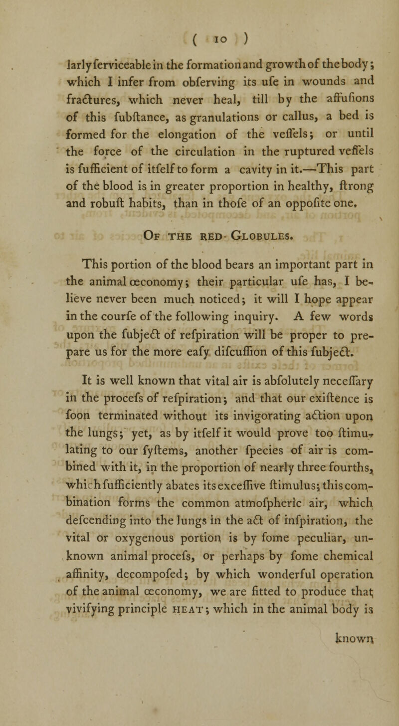 larlyferviceablein the formation and growth of thebody; which I infer from obferving its ufe in wounds and fractures, which never heal, till by the affufions of this fubftance, as granulations or callus, a bed is formed for the elongation of the vefl'els; or until the force of the circulation in the ruptured vefiels is fufficient of itfelf to form a cavity in it.—This part of the blood is in greater proportion in healthy, ftrong and robuft habits, than in thofe of an oppofite one. Of the red- Globules. This portion of the blood bears an important part in the animal oeconomy; their particular ufe has, I be-, lieve never been much noticed; it will I hope appear in the courfe of the following inquiry. A few words upon the fubjecl: of refpiration will be proper to pre- pare us for the more eafy difcuffion of this fubjecl. It is well known that vital air is abfolutely neceflary in the procefs of refpiration; and that our exiftence is foon terminated without its invigorating action upon the lungs; yet, as by itfelf it would prove too ftimur lating to our fyftems, another fpecies of air is com- bined with it, in the proportion of nearly three fourths, whirhfufficiently abates itsexceflive ftimulus; this com- bination forms the common atmofpheric air, which defcending into the lungs in the act of infpiration, the vital or oxygenous portion is by fome peculiar, un- known animal procefs, or perhaps by fome chemical affinity, decompofed; by which wonderful operation of the animal ceconomy, we are fitted to produce that; vivifying principle heat; which in the animal body is known