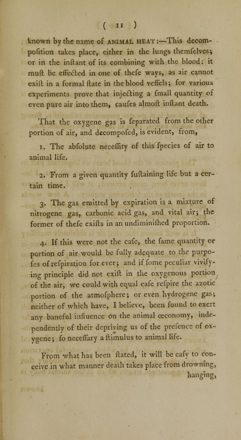 ( >' ) known by the name of animal heat :—This decom- pofition takes place, either in the lungs themfelves; or in the inflant of its combining with the blood: it muft be effe&ed in one of thefe ways, as air cannot exift in a formal flatc in the blood veffels; for various experiments prove that injecting a fmall quantity of even pure air into them, caufes almoft inftant death. That the oxygene gas is feparated from the other portion of air, and decompofed, is evident, from, i. The abfolute neceflity of this fpecies of air to animal life. 2. From a given quantity fudaining life but a cer- tain time. 3. The gas emitted by expiration is a mixture of nitrogene gas, carbonic acid gas, and vital air; the former of thefe exifts in an undiminifhed proportion. 4. If this were not the cafe, the fame quantity or portion of air would be fully adequate to the purpo- ses of refpiration for ever; and if fome peculiar vivify- ing principle did not exift in the oxygenous portion of the air, we could with equal eafe refpire the azotic portion of the atmofphere; or even hydrogene gas; neither of which have, I believe, been found to exert any baneful influence on the animal ceconomy, inde- pendently of their depriving us of the prefence of ox- ygene; fo neceffary a ftimulus to animal life. From what has been fhated, it will be cafy to con- ceive in. what manner death takes place from drowning, hanging,