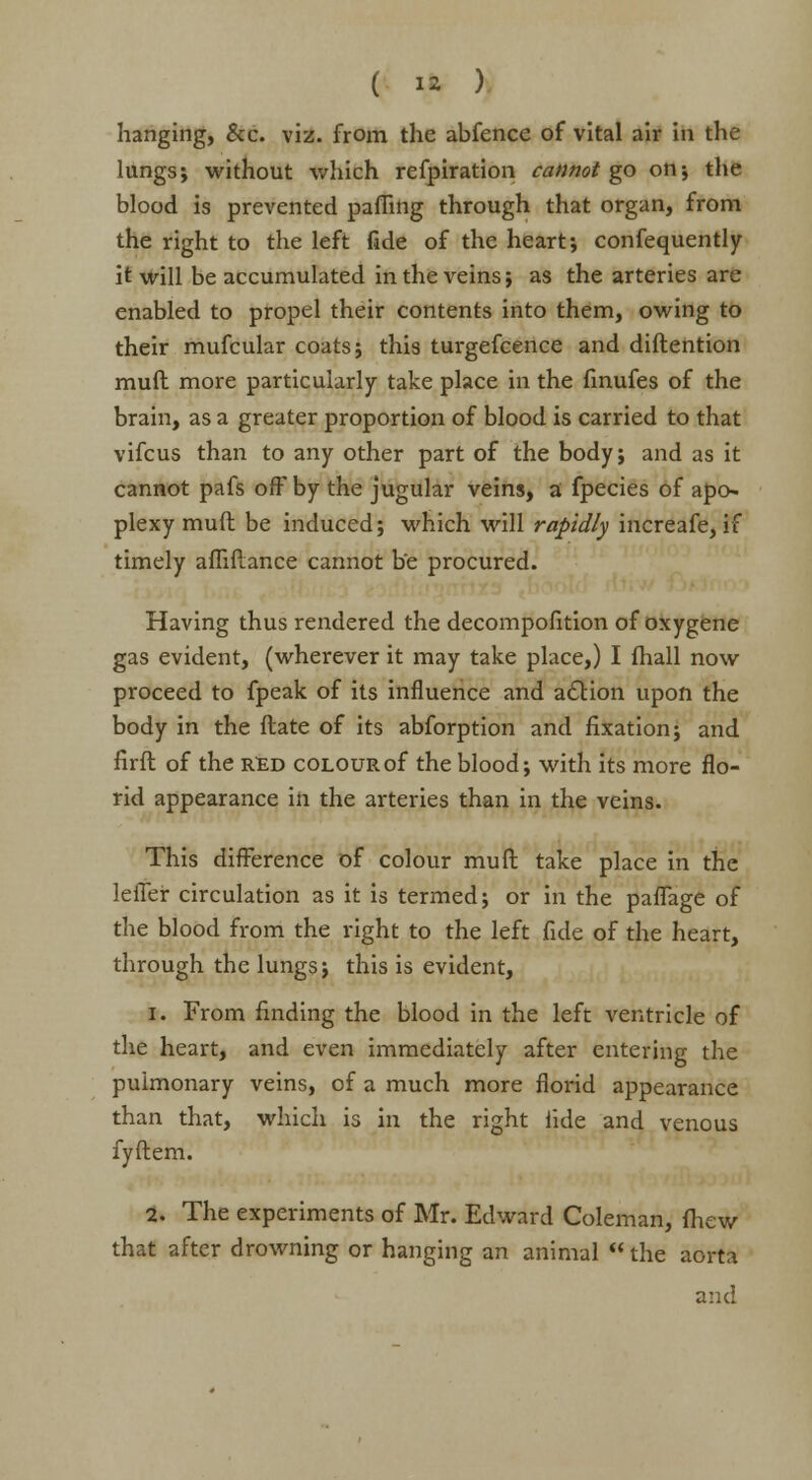 hanging, &c. viz. from the abfence of vital air in the lungs; without which refpiration cannot go on; the blood is prevented palling through that organ, from the right to the left fide of the heart; confequently it will be accumulated in the veins; as the arteries are enabled to propel their contents into them, owing to their mufcular coats; this turgefcence and diftention muft more particularly take place in the finufes of the brain, as a greater proportion of blood is carried to that vifcus than to any other part of the body; and as it cannot pafs off by the jugular veins, a fpecies of apo- plexy muft be induced; which will rapidly increafe, if timely affiftance cannot be procured. Having thus rendered the decompofition of oxygene gas evident, (wherever it may take place,) I fhall now proceed to fpeak of its influence and action upon the body in the ftate of its abforption and fixation; and firft of the red colour of the blood; with its more flo- rid appearance in the arteries than in the veins. This difference of colour muft take place in the leffer circulation as it is termed; or in the paffage of the blood from the right to the left fide of the heart, through the lungs; this is evident, i. From finding the blood in the left ventricle of the heart, and even immediately after entering the pulmonary veins, of a much more florid appearance than that, which is in the right tide and venous fyftem. 2. The experiments of Mr. Edward Coleman, fhew that after drowning or hanging an animal  the aorta and