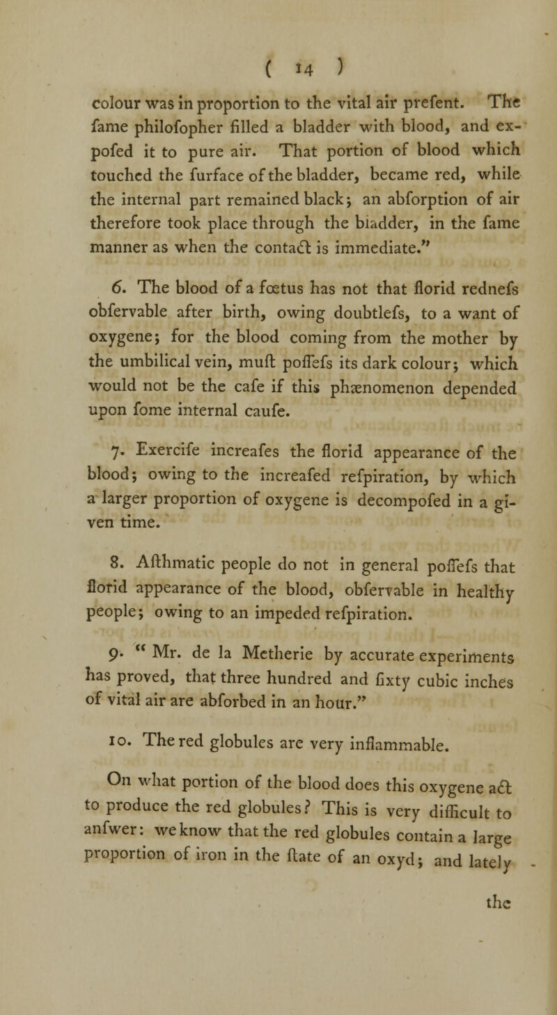 colour was in proportion to the vital air prefent. The fame philofopher filled a bladder with blood, and ex- pofed it to pure air. That portion of blood which touched the furface of the bladder, became red, while the internal part remained black; an abforption of air therefore took place through the bladder, in the fame manner as when the contact is immediate. 6. The blood of a foetus has not that florid rednefs obfervable after birth, owing doubtlefs, to a want of oxygene; for the blood coming from the mother by the umbilical vein, muft pofTefs its dark colour; which would not be the cafe if this phenomenon depended upon fome internal caufe. 7. Exercife increafes the florid appearance of the blood; owing to the increafed refpiration, by which a larger proportion of oxygene is decompofed in a gi- ven time. 8. Afthmatic people do not in general pofTefs that florid appearance of the blood, obfervable in healthy people; owing to an impeded refpiration. 9. Mr. de la Metherie by accurate experiments has proved, that three hundred and fixty cubic inches of vital air are abforbed in an hour. 10. The red globules are very inflammable. On what portion of the blood does this oxygene aft to produce the red globules? This is very difficult to anfwer: we know that the red globules contain a large proportion of iron in the flate of an oxyd; and lately the