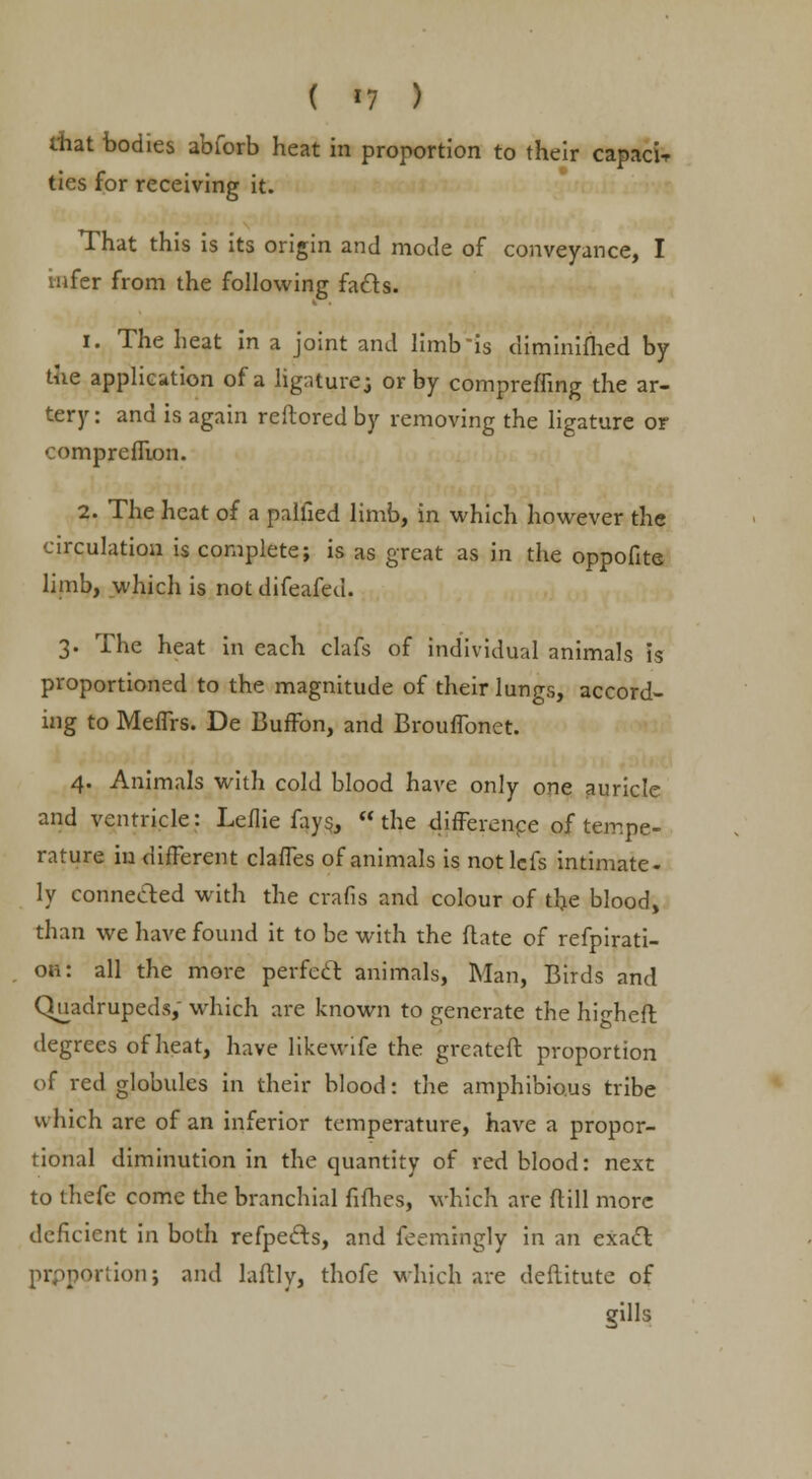 ( *7 ) diat bodies abforb heat in proportion to their caprice ties for receiving it. That this is its origin and mode of conveyance, I infer from the following fads. 1. The heat in a joint and limb is diminifhed by the application of a ligatures or by compreffing the ar- tery: and is again reftoredby removing the ligature or •omprcffion. 2. The heat of a palfied limb, in which however the circulation is complete; is as great as in the oppofite limb, which is notdifeafed. 3. The heat in each clafs of individual animals is proportioned to the magnitude of their lungs, accord- ing to Meffrs. De BufFon, and Brouffonet. 4. Animals with cold blood have only one auricle and ventricle: Leflie fays, the difference of tempe- rature in different claffes of animals is notlefs intimate- ly connected with the crafis and colour of the blood, than we have found it to be with the ft ate of refpirati- on: all the more perfect animals, Man, Birds and Quadrupeds, which are known to generate the hi^heft degrees of heat, have likewife the greateft proportion of red globules in their blood: the amphibious tribe which are of an inferior temperature, have a propor- tional diminution in the quantity of red blood: next to tnefe come the branchial fifties, which are ftill more deficient in both refpects, and feemingly in an exact prpportionj and laftly, thofe which are deftitute of gills