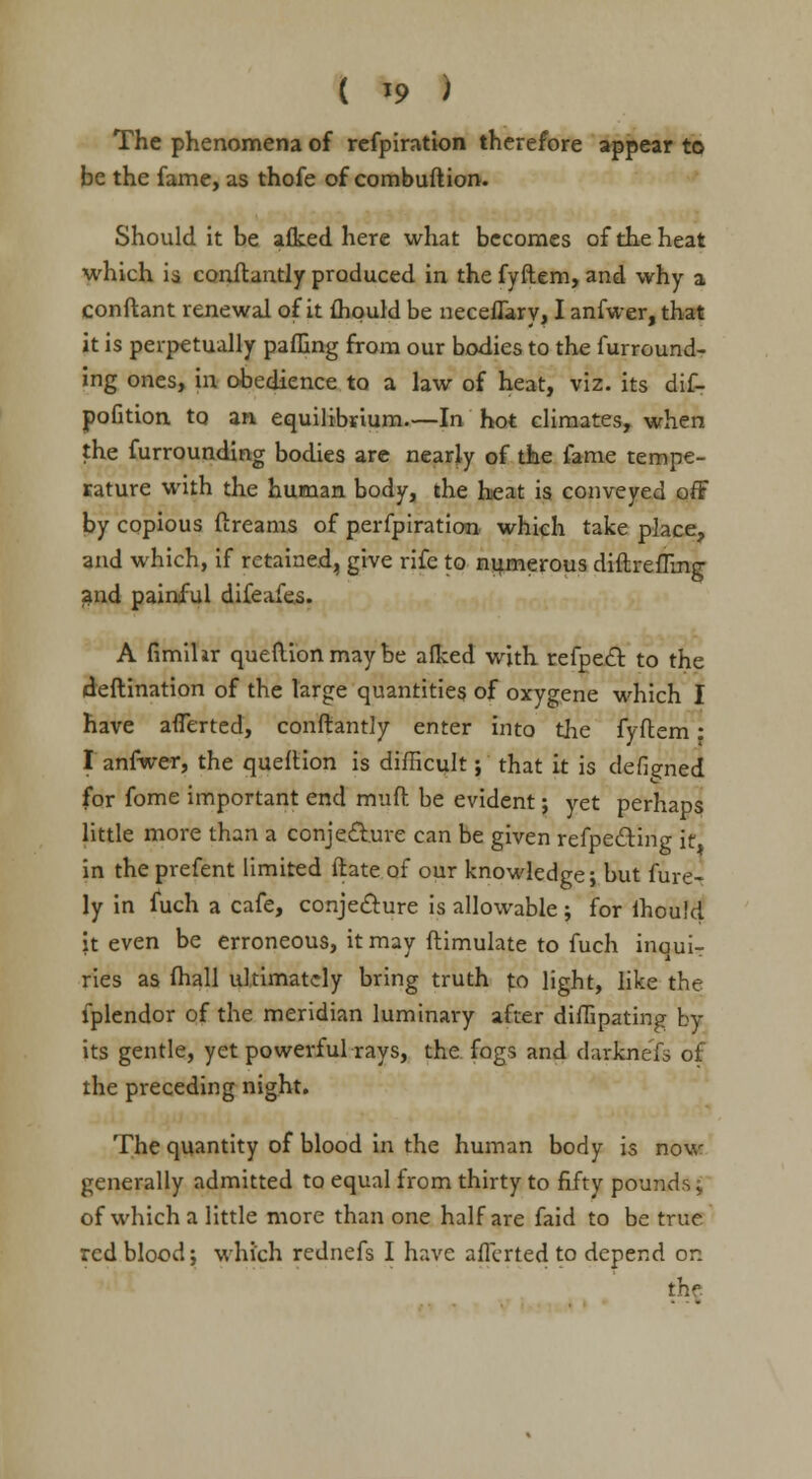 The phenomena of refpiration therefore appear to be the fame, as thofe of combuftion. Should it be afked here what becomes of the heat which is conftantly produced in the fyftem, and why a conftant renewal of it fhquld be neceflary, I anfwer, that it is perpetually paffing from our bodies to the furround- ing ones, in obedience to a law of heat, viz. its dif- pofition to an equilibrium.—In hot climates, when the furrounding bodies are nearly of the fame tempe- rature with the human body, the heat is conveyed off by copious ftreams of perfpiration- which take place, and which, if retained, give rife to numerous diftreffing and painful difeafes. A fimihr queflion may be afked with refpett, to the deftination of the large quantities of oxygene which I have afTerted, conftantly enter into the fyftem • I anfwer, the queflion is difficult; that it is defined for fome important end muft be evident; yet perhaps little more than a conje&ure can be given refpe&ing itl in the prefent limited ftate of our knowledge; but fure- ly in fuch a cafe, conjecture is allowable ; for ihould it even be erroneous, it may ftimulate to fuch inoui- ries as fhall ultimately bring truth to light, like the fplendor of the meridian luminary after diffipating by its gentle, yet powerful rays, the fogs and darknefs of the preceding night. The quantity of blood in the human body is now generally admitted to equal from thirty to fifty pounds $ of which a little more than one half are faid to be true red blood; which rednefs I have afferted to depend or.