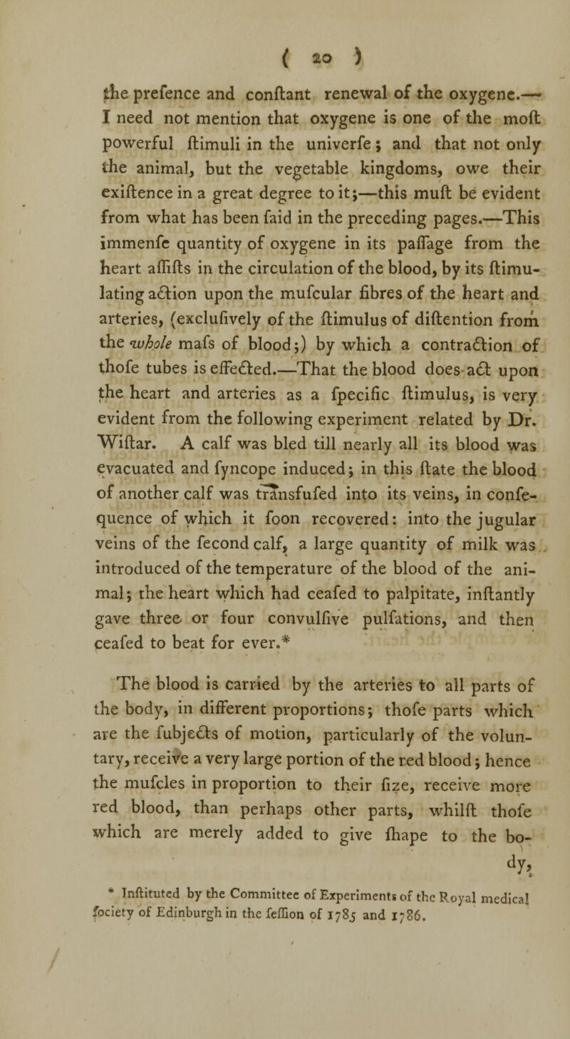 the prefence and conftant renewal of the oxygene.— I need not mention that oxygene is one of the mod powerful ftimuli in the univerfe; and that not only the animal, but the vegetable kingdoms, owe their exiftence in a great degree to it;—this mull be evident from what has been faid in the preceding pages.—This immenfe quantity of oxygene in its paffage from the heart aflifts in the circulation of the blood, by its ftimu- lating action upon the mufcular fibres of the heart and arteries, (exclufively of the ftimulus of distention from the whole mafs of blood;) by which a contraction of thofe tubes is effected.—That the blood does a<5t upon the heart and arteries as a fpecific ftimulus, is very evident from the following experiment related by Dr. Wiftar. A calf was bled till nearly all its blood was evacuated and fyncope induced; in this ftate the blood of another calf was transfufed into its veins, in confe- quence of which it foon recovered: into the jugular veins of the fecond calf, a large quantity of milk was introduced of the temperature of the blood of the ani- mal; the heart which had ceafed to palpitate, inftantly gave three or four convulfive pulfations, and then ceafed to beat for ever.* The blood is carried by the arteries to all parts of the body, in different proportions; thofe parts which are the fubje&s of motion, particularly of the volun- tary, receive a very large portion of the red blood; hence the mufcles in proportion to their fize, receive more red blood, than perhaps other parts, whilft thofe which are merely added to give fhape to the bo- dy, * Inftituted by the Committee of Experiments of the Royal medical fociety of Edinburgh in the feffion of 1785 and 1786.