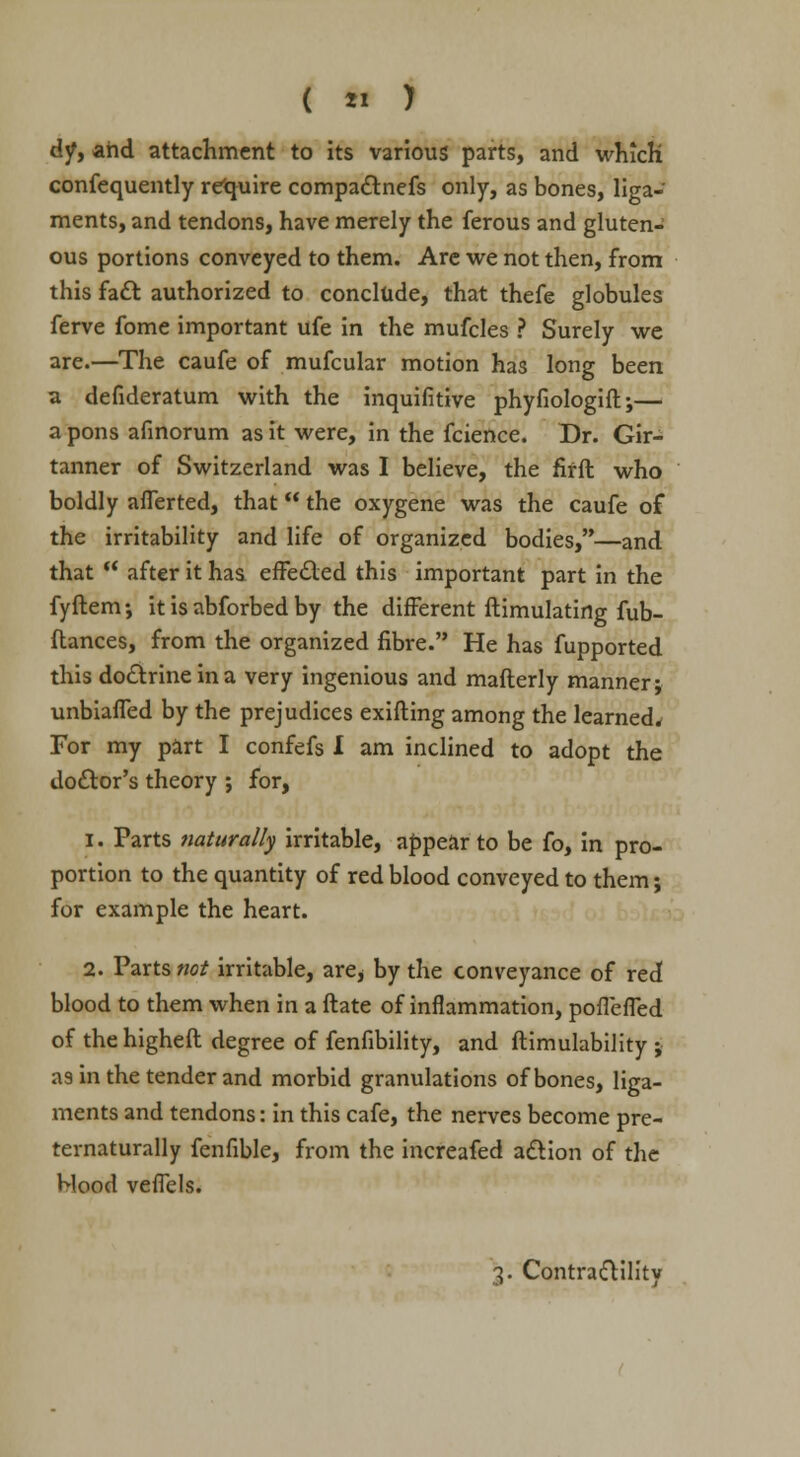 djf, and attachment to its various parts, and which consequently require compactnefs only, as bones, liga- ments, and tendons, have merely the ferous and gluten- ous portions conveyed to them. Are we not then, from this fact authorized to conclude, that thefe globules ferve fome important ufe in the mufcles ? Surely we are.—The caufe of mufcular motion has long been a defideratum with the inquifitive phyfiologift;— a pons afinorum as it were, in the fcience. Dr. Gir- tanner of Switzerland was I believe, the fifft who boldly aflerted, that the oxygene was the caufe of the irritability and life of organized bodies,—and that  after it has effected this important part in the fyftem; it is abforbed by the different ftimulatirtg fub- ftances, from the organized fibre. He has fupported this doctrine in a very ingenious and mafterly manner; unbiaffed by the prejudices exifting among the learned* For my part I confefs I am inclined to adopt the doctor's theory ; for, i. Parts naturally irritable, appear to be fo, in pro- portion to the quantity of red blood conveyed to them; for example the heart. 2. Parts not irritable, are> by the conveyance of red blood to them when in a ftate of inflammation, poffeffed of thehigheft degree of fenfibility, and ftimulability ; as in the tender and morbid granulations of bones, liga- ments and tendons: in this cafe, the nerves become pre- ternaturally fenfible, from the increafed action of the Mood veffels.