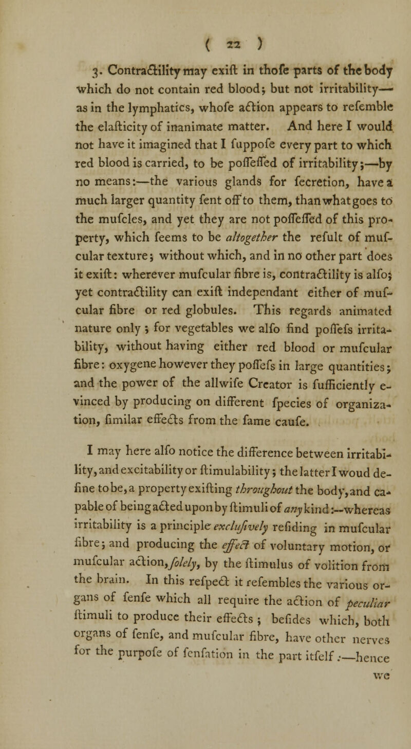 3. Contractility may exift in thofe parts of the body •which do not contain red blood; but not irritability— as in the lymphatics, whole action appears to refemble the elasticity of inanimate matter. And here I would not have it imagined that I fuppofe every part to which red blood is carried, to be poffeffed of irritability;—by no means:—the various glands for fecretion, have a much larger quantity fent off to them, than what goes to the mufcles, and yet they are not poffeffed of this pro- perty, which feems to be altogether the refult of muf- cular texture; without which, and in no other part does it exift: wherever mufcular fibre is, contractility is alfoj yet contractility can exift independant either of muf- cular fibre or red globules. This regards animated nature only ; for vegetables we alfo find poffefs irrita- bility, without having either red blood or mufcular fibre: oxygene however they poflefs in large quantities; and the power of the allwife Creator is fufficiently e- vinced by producing on different fpecies of organiza- tion, fimilar effects from the fame caufe. I may here alfo notice the difference between irritabi- lity, and excitability or ftimulability; the latter I woud de- fine to be, a property exifting throughout the body, and ca- pable of being acted upon by flimuliof any\\n&:—whereas irritability is a principle exclufwely refiding in mufcular fibre; and producing the effect of voluntary motion, or mufcular action,/*/^, by the ftimulus of volition from the brain. In this refpect it refembles the various or- gans of fenfe which all require the action of peculiar ftimuli to produce their effects ; befides which, both organs of fenfe, and mufcular fibre, have other nerves for the purpofe of fenfation in the part itfelf .—hence we