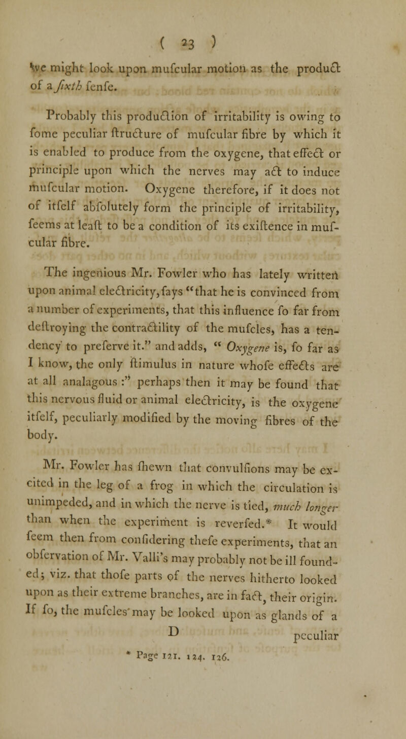 we might look upon mufcular motion as the product of zfixth fenfe. Probably this production of irritability is owing to fome peculiar ftructure of mufcular fibre by which it is enabled to produce from the oxygene, that effect or principle upon which the nerves may aft to induce mufcular motion. Oxygene therefore, if it does not of itfelf abfolutely form the principle of irritability, feems at lead to be a condition of its exiftence in muf- cular fibre. The ingenious Mr. Fowler who has lately written upon animal electricity,fays that he is convinced from a number of experiments, that this influence fo far from dedroying the contractility of the mufcles, has a ten- dency to preferve it. and adds,  Oxygene is, fo far as I know, the only ftimulus in nature whofe effects are at all analagous :,J perhaps then it may be found that this nervous fluid or animal electricity, is the oxygene itfelf, peculiarly modified by the moving fibres of the body. Mr. Fowler has fhewn that convulfions may be ex- cited in the leg of a frog in which the circulation is unimpeded, and in which the nerve is tied, much longer than when the experiment is reverfed.* It would feem then from confidering thefe experiments, that an obfervation of Mr. Valli's may probably not be ill found- ed; viz. that thofe parts of the nerves hitherto looked upon as their extreme branches, are in fact, their origin. If fo, the mufcles may be looked upon as glands of a -^ peculiar * Page iai. 124. I2<3.