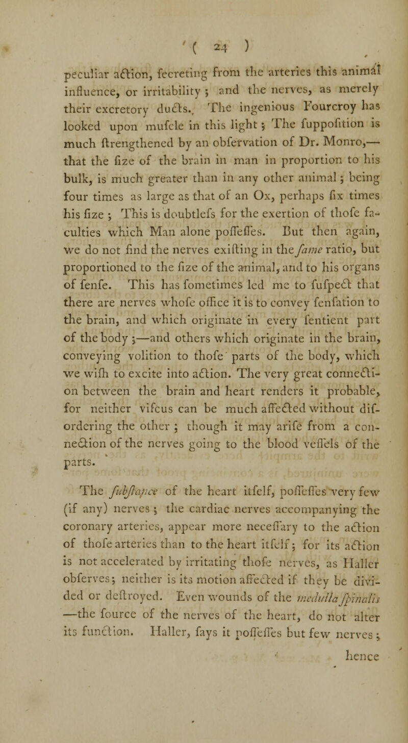 peculiar action, fecreting from the arteries this animal influence, or irritability ; and the nerves, as merely their excretory duels.. The ingenious Fourcroy has looked upon mufcle in this light; The fuppofition is much ftrengthened by an obfervation of Dr. Monro,— that the fize of the brain in man in proportion to his bulk, is much greater than in any other animal; being four times as large as that of an Ox, perhaps fix times his fize ; This is doubtlefs for the exertion of thofe fa- culties which Man alone poffeffes. But then again, we do not find the nerves exifting in the fame ratio, but proportioned to the fize of the animal, and to his organs of fenfe. This has fometimes led me to fufpect that there are nerves whofe office it is to convey fenfation to the brain, and which originate in every fentient part of the body 5—and others which originate in the brain, conveying volition to thofe parts of the body, which we wifh to excite into action. The very great connecti- on between the brain and heart renders it probable, for neither vifcus can be much affected without dif- ordering the other ; though it may arife from a con- nection of the nerves going to the blood veffels of the parts. The fubjlance of the heart ilfelf, pofieffes very few (if any) nerves ; the cardiac nerves accompanying the coronary arteries, appear more neceffary to the action of thofe arteries than to the heart itfdf j for its action is not accelerated by irritating thofe nerves, as Haller obferves; neither is its motion affected if they be divi- ded or deftroyed. Even wounds of the medulla jfinuth —the fource of the nerves of the heart, do not alter its function. Haller, fays it poffeffes but few nerves \ hence