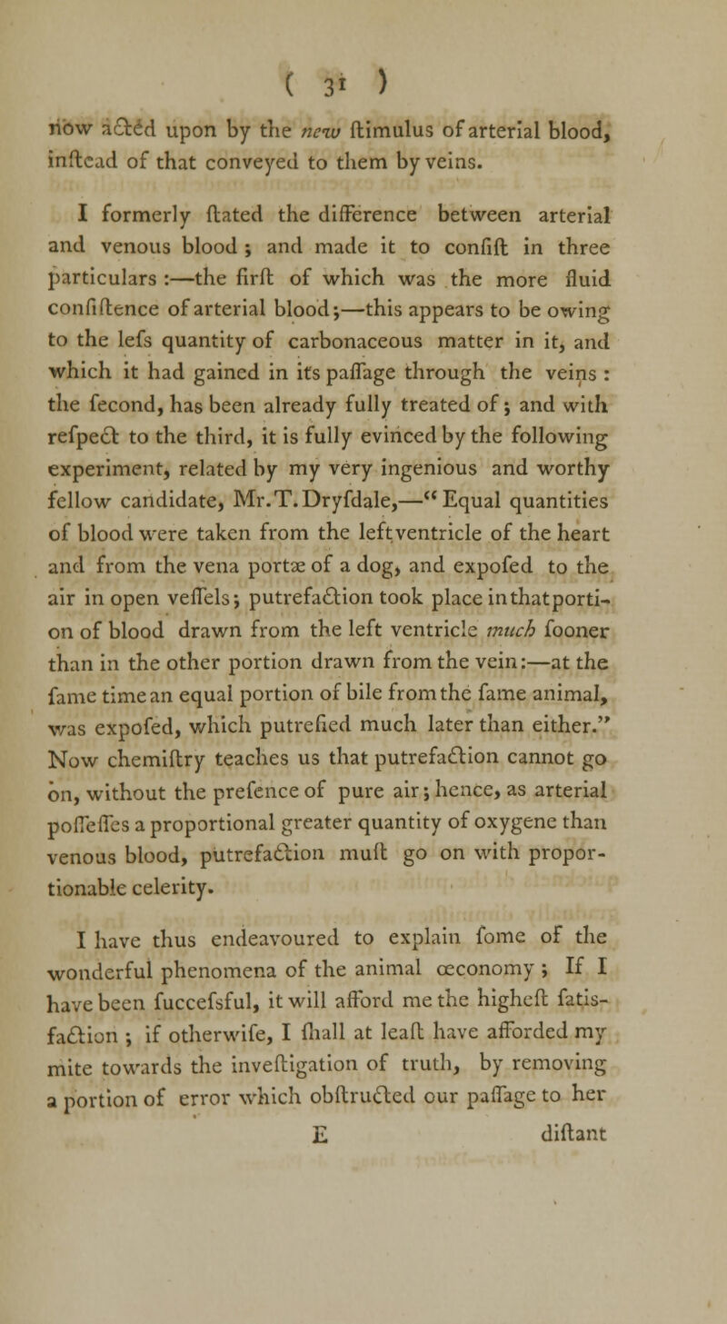 ribw acrid upon by the new ftimulus of arterial blood, inftcad of that conveyed to them by veins. I formerly ftated the difference between arterial and venous blood ; and made it to confift in three particulars:—the firft of which was the more fluid confidence of arterial blood-,—this appears to be owing to the lefs quantity of carbonaceous matter in it, and which it had gained in its paffage through the veins : the fecond, has been already fully treated of; and with refpect to the third, it is fully evinced by the following experiment, related by my very ingenious and worthy fellow candidate, Mr.T.Dryfdale,—Equal quantities of blood were taken from the leftventricle of the heart and from the vena portse of a dog, and expofed to the air in open veffels; putrefaction took place inthatporti- on of blood drawn from the left ventricle much fooner than in the other portion drawn from the vein:—at the fame time an equal portion of bile from the fame animal, was expofed, which putrefied much later than either. Now chemiftry teaches us that putrefaction cannot go on, without the prefence of pure air; hence, as arterial poffeffes a proportional greater quantity of oxygene than venous blood, putrefaction mult go on with propor- tionable celerity. I have thus endeavoured to explain fome of the wonderful phenomena of the animal ceconomy ; If I have been fuccefsful, it will afford me the highefl fatis- fa&iori ; if otherwife, I (hall at leaf! have afforded my mite towards the inveftigation of truth, by removing a portion of error which obftru&ed our paffage to her E diflant