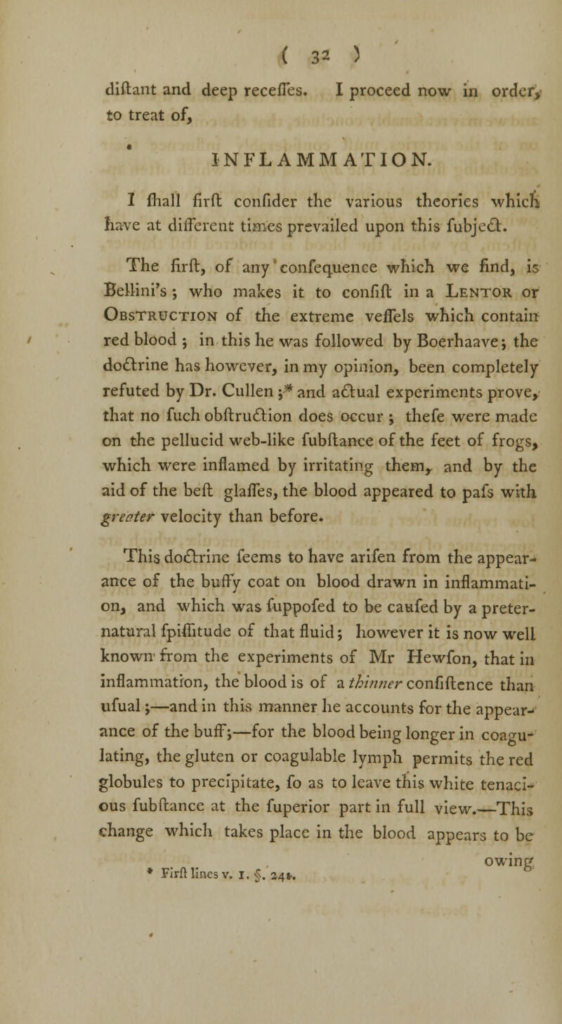 diftant and deep receffes. I proceed now in order, to treat of, INFLAMMATION. I fhall firii confider the various theories which have at different times prevailed upon this fubjecl. The firft, of any'confequence which we find, is Bellini's ; who makes it to confifl in a Lentor or Obstruction of the extreme veffels which contain red blood ; in this he was followed by Boerhaave; the doctrine has however, in my opinion, been completely refuted by Dr. Cullen ;•* and actual experiments prove, that no fuch obflrudtion does occur ; thefe were made on the pellucid web-like fubflanee of the feet of frogs, which were inflamed by irritating them, and by the aid of the bell glaffes, the blood appeared to pafs with greater velocity than before. This doctrine feems to have arifen from the appear- ance of the buffy coat on blood drawn in inflammati- on, and which was fuppofed to be caufed by a preter- natural fpifikude of that fluid; however it is now well known from the experiments of Mr Hewfon, that in inflammation, the blood is of a thinner confiflcnce than ufual;—and in this manner he accounts for the appear- ance of the buff;—for the blood being longer in coagu- lating, the gluten or coagulable lymph permits the red globules to precipitate, fo as to leave this white tenaci- ous fub(lance at the fuperior part in full view.—This change which takes place in the blood appears to be owing * FIrfl lines v. I. §. 24*.