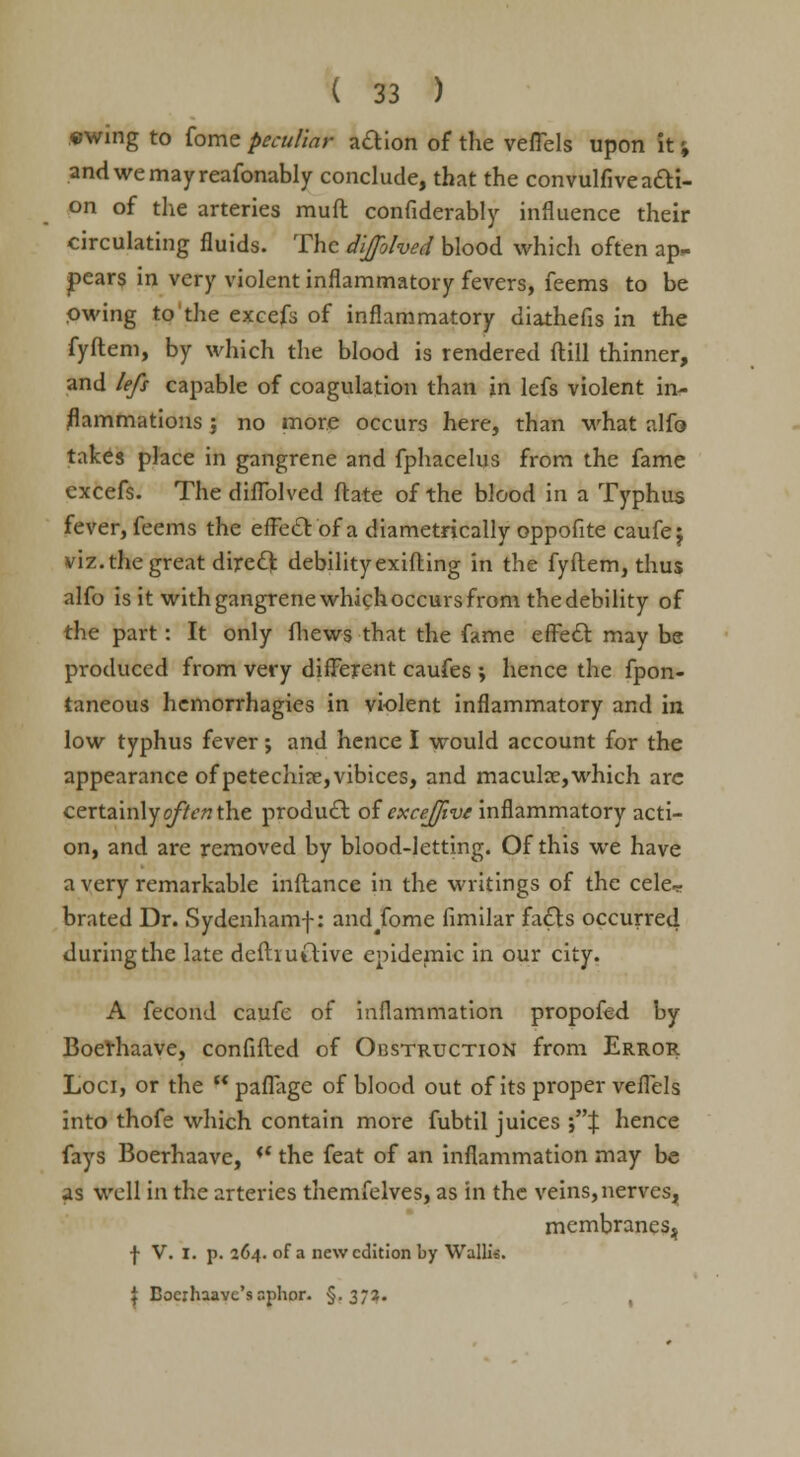 swing to fome peculiar adion of the vefTels upon it % andwemayreafonably conclude, that the convulfive acti- on of the arteries mud confiderably influence their circulating fluids. The dijfolved blood which often ap* pears in very violent inflammatory fevers, feems to be Owing to'the excefs of inflammatory diathefis in the fyftem, by which the blood is rendered flill thinner, and lefs capable of coagulation than in lefs violent in- flammations ; no more occurs here, than what alfo takes place in gangrene and fphacelus from the fame excefs. The diflblved flare of the blood in a Typhus fever, feems the effect of a diametrically oppofite caufej viz. the great direct debility exifting in the fyftem, thus alfo is it with gangrene whichoccurs from the debility of the part: It only fhews that the fame effect may be produced from very different caufes ; hence the fpon- taneous hemorrhagies in violent inflammatory and in low typhus fever; and hence I would account for the appearance of petechia?, vibices, and macula?, which arc certainly often the product: of excejfive inflammatory acti- on, and are removed by blood-letting. Of this we have a very remarkable inflance in the writings of the cele- brated Dr. Sydenhamf: and/ome fimilar fa&s occurred during the late defhutlive epidemic in our city. A fecond caufe of inflammation propofed by Boethaave, confided of Obstruction from Error Loci, or the  paflage of blood out of its proper vefTels into thofe which contain more fubtil juices '% hence fays Boerhaave, '* the feat of an inflammation may be as well in the arteries themfelves, as in the veins, nerves, membranes^ j- V. I. p. 264. of a new edition by Wallis. I Bocxhaavc's nphor. §.37?. ,