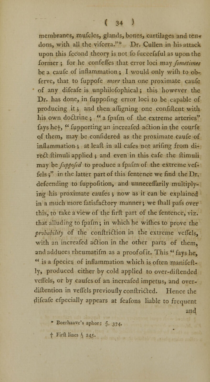 membranes, mufcles, glands, bones, cartilages and ten* dons, with all the vifcera.* Dr. Cullen in his attack upon this fec'ond theory is not fo fuccefsful as upon the former ; for he confefTes that error loci may fometimes be a caufe of inflammation ; I would only wifh to ob- ferve, that to fuppofe more than one proximate caufe • of any difeafe is unphilofophical; this however the Dr. has done, in fuppofing error loci to be capable of producing it; and then affigning one confident with his own doctrine ;  a fpafm of the extreme arteries fays hef,  fupporting an increafed action in the courfe of them, may be confidered as the proximate caufe of inflammation; at leafl in all cafes not arifing from di- rect ftimuli applied ; and even in this cafe the ftimuli may be fuppoftd to produce a fpafm of the extreme vef- fels ; in the latter part of this fentence we find the Dr. defcending to fuppofition, and unneceffarily multiply- ing his proximate caufes ; now as it can be explained in a much more fatisfactory manner; we fhall pafs over this, to take a view of the firft part of the fentence, viz. that alluding to fpafm; in which he wifhes to prove the probability of the conftriction in the extreme velTels, with an increafed action in the other parts of them, and adduces rheumatifm as a proof of it. This  fays he,  is a fpecies, of inflammation which is often manifeft- ly, produced either by cold applied to over-diftended veffels, or by caufes of an increafed impetus, and over- diltention in veffels previoufly conflicted. Hence the difeafe efpecially appears at feafons liable to frequent and, • Boerhaave's aphor: §, 374.