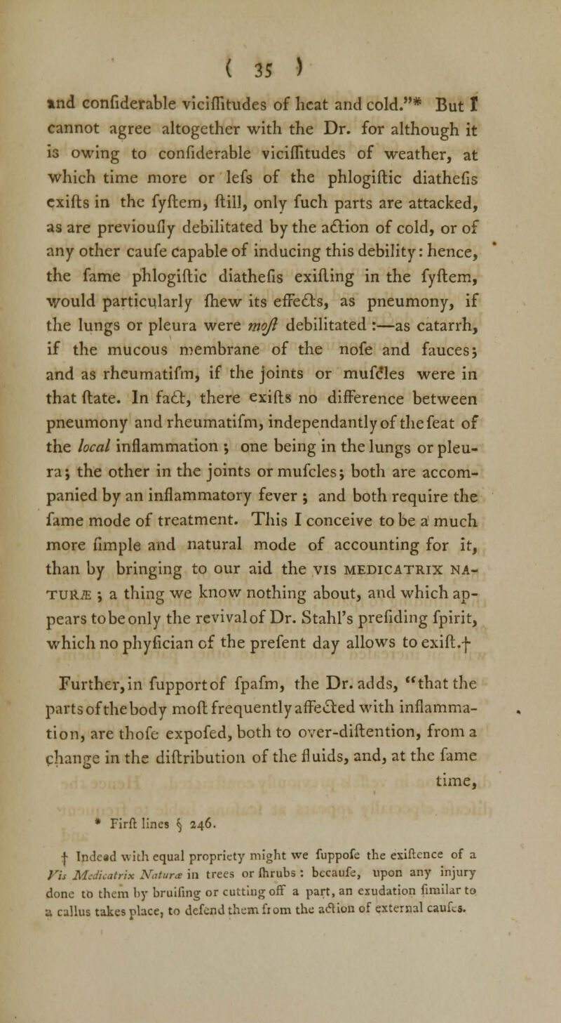 and confiderable viciffitudes of heat and cold.* But I cannot agree altogether with the Dr. for although it is owing to confiderable viciffitudes of weather, at which time more or lefs of the phlogiftic diathefis exifls in the fyftem, ft ill, only fuch parts are attacked, as are previoufiy debilitated by the action of cold, or of any other caufe Capable of inducing this debility: hence, the fame phlogiftic diathefis exifting in the fyftem, would particularly fhew its effects, as pneumony, if the lungs or pleura were mojl debilitated :—as catarrh, if the mucous membrane of the nofe and fauces ; and as rhcumatifm, if the joints or mufdles were in that ftate. In fadl, there exifts no difference between pneumony and rheumatifm, independantlyof thefeat of the local inflammation •, one being in the lungs or pleu- ra; the other in the joints or mufcles; both are accom- panied by an inflammatory fever ; and both require the fame mode of treatment. This I conceive to be a much more fimple and natural mode of accounting for it, than by bringing to our aid the vis medicatrix na- tur/e ; a thing we know nothing about, and which ap- pears tobeonly the rcvivalof Dr. Stahl's prefiding fpirit, which no phyfician of the prefent day allows to exift.f Further,in fupportof fpafm, the Dr. adds, that the parts of the body mod frequently affected with inflamma- tion, are thofe expofed, both to over-diftention, from a change in the diftribution of the fluids, and, at the fame time, * Firft lines § 246. f Indead with equal propriety might we fuppofe the exigence of a Kit Medicatrix Natar* in trees or fhrubs: becaufe, upon any injury done to them by bruifing or cutting off a part, an exudation fimilar to ■j. callus takes place, to defend them from the action of external cauLs.