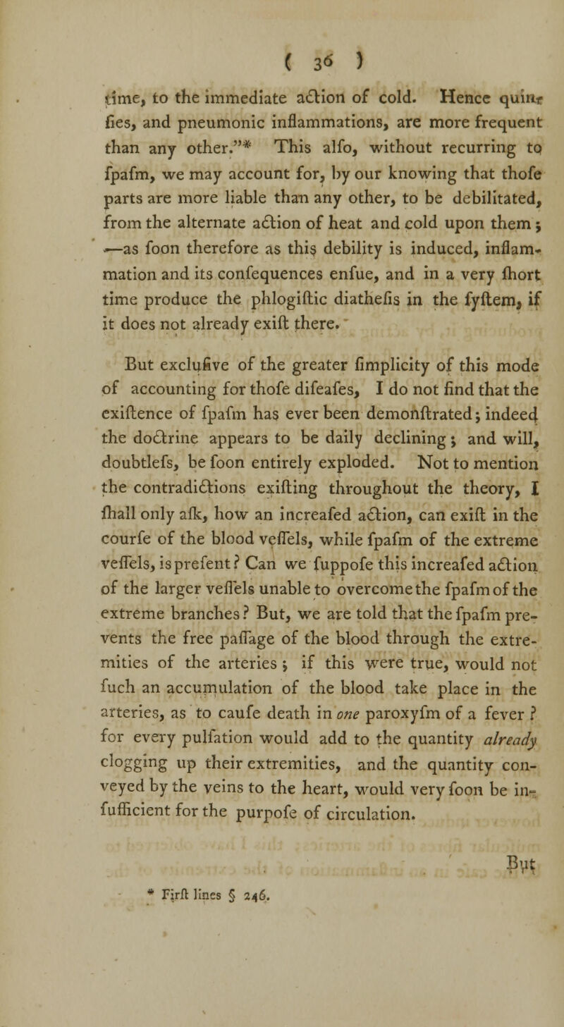 dme, to the immediate action of cold. Hence quirir fies, and pneumonic inflammations, are more frequent than any other.* This alfo, without recurring to fpafm, we may account for, by our knowing that thofe parts are more liable than any other, to be debilitated, from the alternate action of heat and cold upon them; <—as foon therefore as this debility is induced, inflam- mation and its confequences enfue, and in a very fhort time produce the phlogiftic diathefis in the fyftem, if it does not already exift there. But exclufive of the greater fimplicity of this mode of accounting for thofe difeafes, I do not find that the exiftence of fpafm has ever been demonftrated; indeed the doctrine appears to be daily declining j and will, doubtlefs, be foon entirely exploded. Not to mention the contradictions exifting throughout the theory, I fhall only afk, how an increafed action, can exift in the courfe of the blood veflels, while fpafm of the extreme veflels, isprefent? Can we fuppofe this increafed action of the larger veflels unable to overcome the fpafm of the extreme branches ? But, we are told that the fpafm pre- vents the free paflage of the blood through the extre- mities of the arteries ; if this were true, would not fuch an accumulation of the blood take place in the arteries, as to caufe death in one paroxyfm of a fever ? for every puliation would add to the quantity already clogging up their extremities, and the quantity con- veyed by the veins to the heart, would very foon be in- fufficient for the purpofe of circulation.