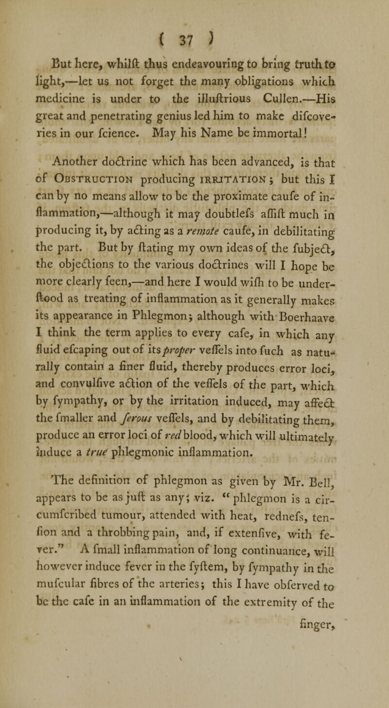 But here, whilft thus endeavouring to bring truth to light,—let us not forget the many obligations which medicine is under to the illuftrious Cullen.—His great and penetrating genius led him to make difcove- ries in our fcience. May his Name be immortal! Another doctrine which has been advanced, is that of Obstruction producing irritation ; but this I can by no means allow to be the proximate caufe of in- flammation,—although it may doubtlefs aflift much in producing it, by acting as a remote caufe, in debilitating the part. But by ftating my own ideas of the fubject, the objections to the various doctrines will I hope be more clearly feen,—and here I would wifh to be under- ftood as treating of inflammation as it generally makes its appearance in Phlegmon; although with Boerhaave I think the term applies to every cafe, in which any fluid efcaping out of its proper veffels into fuch as natu- rally contain a finer fluid, thereby produces error loci, and convulfive action of the veflels of the part, which by fympathy, or by the irritation induced, may affect the fmaller and ferous veflels, and by debilitating them, produce an error loci of m/blood, which will ultimately induce a true phlegmonic inflammation. The definition of phlegmon as given by Mr. Bell appears to be asjuft as any', viz. phlegmon is a cir- cumfcribed tumour, attended with heat, rednefs, ten- fion and a throbbing pain, and, if extenfive, with fe- ver. A fmall inflammation of long continuance, will however induce fever in the fyftem, by fympathy in the mufcular fibres of the arteries; this I have obferved to be the cafe in an inflammation of the extremity of the finger,