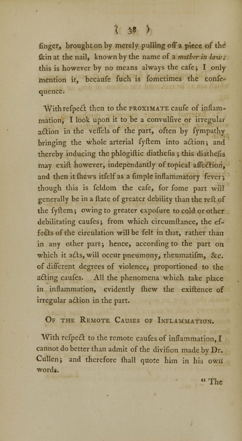 '( $* ) finger, brought on by merely pulling off a piece of the flcin at the nail, known by the name of a mother in law; this is however by no means always the cafe; I only mention it, becaufe fuch is fometimes the confe- quence; Withrefpect then to the proximate caufe of inflam- mation, I look upon it to be a convulfive or irregular action in the vefTels of the part, often by fympathy bringing the whole arterial fyftem into action; and thereby inducing the phlogifiic diathefis ; this diathefis may exift however, independantly of topical affection, and then itfhews itfelf as a fimple inflammatory fever; though this is feldom the cafe, for fome part will generally be in a ftate of greater debility than the reft of the fyftem; owing to greater expofure to cold or other debilitating caufes; from which circumftance, the ef- fects of the circulation will be felt in that, rather than in any other part; hence, according to the part on which it acts, will occur pneumony, rheumatifm, &c. of different degrees of violence^ proportioned to the acting caufes. All the phenomena which take place in inflammation, evidently fhew the exiftence of irregular action in the part. Of the Remote Causes of Inflammation. With refpect to the remote caufes of inflammation, I cannot do better than admit of the divifion made by Dr. Cullen; and therefore (hall quote him in his own words.  The