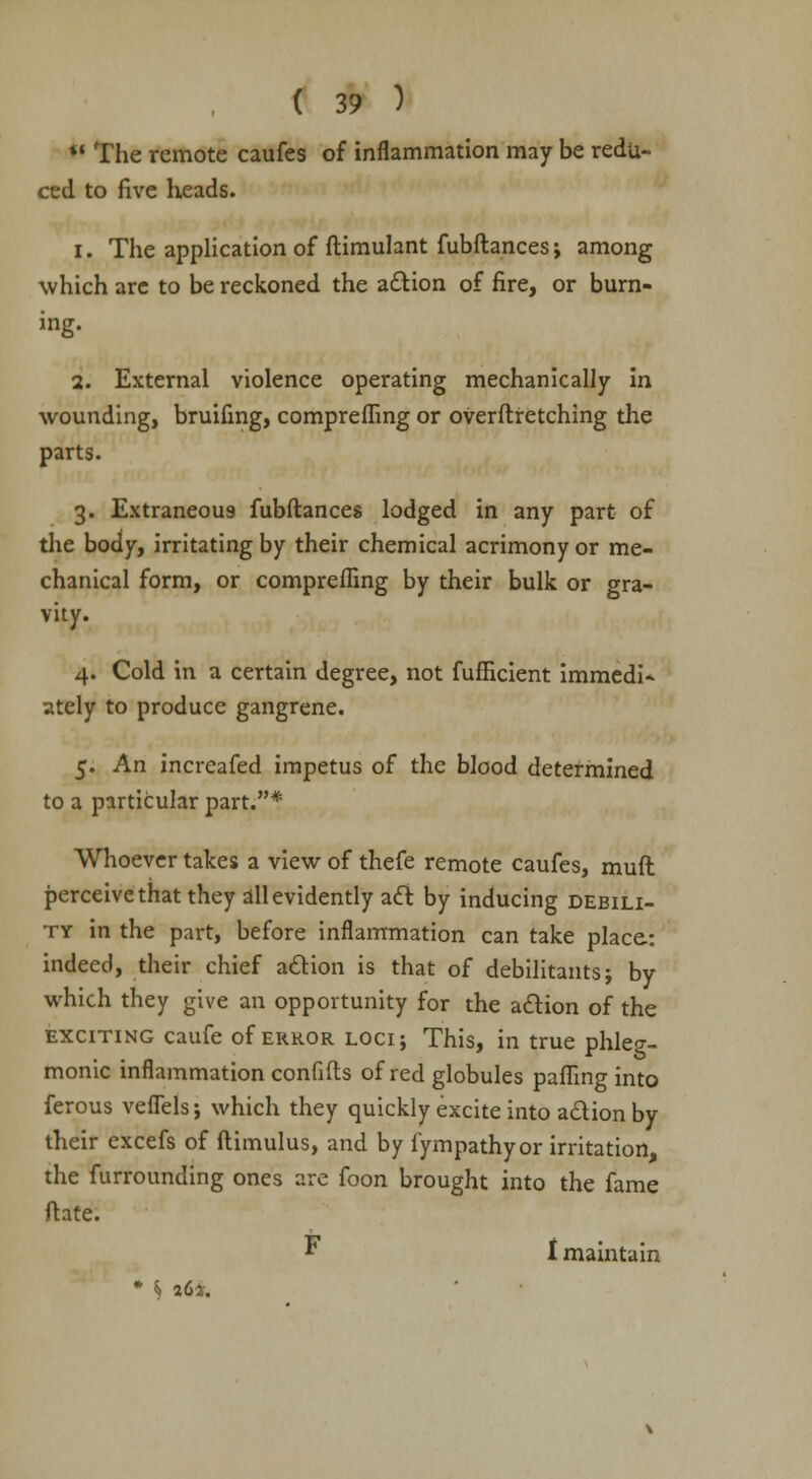 41 The remote caufes of inflammation may be redu- ced to five heads. i. The application of ftimulant fubftances; among which arc to be reckoned the action of fire, or burn- ing. 2. External violence operating mechanically in wounding, bruifing, compreffing or overflretching the parts. 3. Extraneous fubftances lodged in any part of the body, irritating by their chemical acrimony or me- chanical form, or compreffing by their bulk or gra- vity. 4. Cold in a certain degree, not fufficient immedi- ately to produce gangrene. 5. An increafed impetus of the blood determined to a particular part.* Whoever takes a view of thefe remote caufes, mult perceive that they all evidently act by inducing debili- ty in the part, before inflammation can take place: indeed, their chief action is that of debilitants; by which they give an opportunity for the action of the exciting caufe of error loci; This, in true phleg- monic inflammation confifts of red globules paffing into ferous vefTels; which they quickly excite into action by their excefs of ftimulus, and by fympathy or irritation, the furrounding ones are foon brought into the fame ft ate: F t maintain * t 26*.